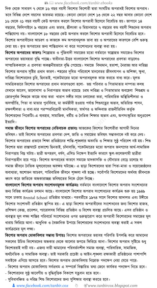 📚  www.facebook.com/tanbir.ebooks
👦 www.facebook.com/tanbir.cox 👆 🎯www.tanbircox.blogspot.com
ক্তদে কেকে সাধ্ারণ ৭ কেকে ১৬ বছর বয়সী ক্তেকশার ক্তেকশারী িারা সংর্ক্তিত অপরাধ্ই ক্তেকশার অপরাধ্।
তকব ক্তবক্তভন্ন কদকশ বয়কসর তারতময রকয়কছ। কোকনা কোকনা কদকশ ১৩ কেকে ২২ বছর আবার কোকনা কদকশ
১৬ কেকে ২১ বছর বয়সী কেউ অপরাধ্ েরকল ক্তেকশার অপরাধ্ী ক্তহকসকব ক্তবকবক্তচত হয়। জাপাকন ১৪
বছকরর, ক্তফক্তলপাইকন ৯ বছকরর এবং ভারত, শ্রীলংো ও ক্তময়ানমাকর ৭ বছকরর েম বয়সী ক্তশশুকদর অপরাধ্
শাক্তস্তকর্াগয নয়। বাংলাকদকশ ১৮ বছকরর কেউ অপরাধ্ েরকল ক্তেকশার অপরাধ্ী ক্তহকসকব ক্তবকবক্তচত হকব।
ক্তেকশার অপরাধ্ীকদর আচরণ ও োজকে েম অপরাধ্মূলে ভাবা হয় ও অপরাকধ্র োরণকে কবক্তশ গুরুত্ব
কদয়া হয়। েৃ ত অপরাকধ্র জনয শাক্তস্তপ্রদান না েকর সংকশাধ্কনর বযবস্থা েরা হয়।
ক্তেকশার অপরাকধ্র োরণুঃ ক্তশকল্পান্নত ও পুাঁক্তজবাদী সমাকজর মকতা বতযমাকন স্বকল্পান্নত সমাকজও ক্তেকশার
অপরাকধ্র ভয়াবহতা বৃক্তে পাকি। স্বাধ্ীনতা-উির বাংলাকদকশ ক্তেকশার অপরাকধ্র প্রবণতা বাড়কলও
সাম্প্রক্ততেোকল এ প্রবণতা অেল্পনীয়ভাকব বৃক্তে কপকয়কছ। সমাকজ ক্তবদযমান, হতাশা, ধনরাজয আর দাক্তরদ্রয
ক্তেকশার অপরাধ্ সৃক্তষ্টর প্রধ্ান োরণ। শহকরর দূক্তষত পক্তরকবকশ মানকবতর জীবনর্াপন ও অক্তশো, েু ধ্া,
দাক্তরদ্রয ক্তেকশারকদর চুক্তর, ক্তছনতাই, পকেিমাকরর মকতা অপরাধ্মূলে োজ েরকত বাধ্য েকর। মূলত
সামক্তগ্রেভাকব ক্তেকশার অপরাকধ্র প্রধ্ান োরণগুকলা হকলা- ভে পক্তরবার ও ক্তপতামাতার দাম্পতয েলহ
কর্খাকন আকবগ, ভাকলাবাসা ও ক্তনরাপিার অভাব রকয়কছ চরম দাক্তরদ্রয ও ক্তপতামাতার অবকহলা ক্তশশুেম ও
কজারপূবযে ক্তশশুকে োকজ বাধ্য েরা খারাপ সেীর সাকে চলাকফরা েরা, পাক্তরবাক্তরে অক্তস্থক্ততশীলতা ও
অসম্প্রীক্তত, ক্তপতা বা মাতার পুনক্তবযবাহ, মা েমযজীবী হওয়ায় পর্যা্ ক্তশশুর্কের অভাব, অক্ততক্তরি শাসন,
রেণশীলতা ও বাবা-মার পরস্পরক্তবকরাধ্ী মানক্তসেতা, স্বােযপর ও ফক্তন্দবাজ রাজনীক্ততক্তবদ েতৃযে
ক্তেকশারকদর ক্তপকেক্তিং-এ বযবহার, সামাক্তজে, ধ্মযীয় ও ধনক্ততে ক্তশোর অভাব এবং, অপসংস্কৃ ক্ততর অনুপ্রকবশ
ইতযাক্তদ।
সমাজ জীবকন ক্তেকশার অপরাকধ্র কনক্ততবাচে প্রভাবুঃ আজকের ক্তেকশার ক্তেকশারীরা আগামী ক্তদকনর
ভক্তবষযৎ। তাই ক্তেকশার অপরাকধ্র প্রবণতা কদশ, জাক্তত ও সমাকজর ভক্তবষযৎ সম্ভাবনাকে নষ্ট েকর কদয়।
ক্তেকশার অপরাকধ্র প্রভাকব ক্তশো প্রক্ততষ্ঠাকনর শাক্তন্ত-শৃঙ্খলার অবনক্তত ও ক্তশোর সুষ্ঠু পক্তরকবশ নষ্ট হয়। ক্তশশু
ক্তেকশার িারা রাস্তার্াকি প্রোকশয ক্তছনতাই, চাাঁদাবাক্তজ, পকেিমাকরর মকতা অপরাধ্ জনগকণর আেয-সামাক্তজে
ক্তনরাপিায় ক্তবঘ্ন র্িায়। ছাত্রী অপহরণ, ধ্ষযণ, এক্তসড ক্তনকেপ ইতযাক্তদ োরকণ স্কু ল-েকলজগামী ছাত্রীরা
ক্তনরাপিাহীন হকয় পকড়। ক্তেকশার অপরাকধ্র োরকণ সমাকজ মাদোসক্তি ও কর্ৌনাচার কবকড় চকলকছ র্া
সমাজ জীবকন ধনক্ততে মূলযকবাকধ্র অবেয় র্িাকি। এ ছাড়া ক্তেকশারকদর িারা ক্তপতা-মাতা ও বকয়াকজযষ্ঠকদর
অবাধ্যতা, অকশাভন আচরণ, পাক্তরবাক্তরে জীবকন শৃঙ্খলা নষ্ট হকি। সকবযাপক্তর ক্তেকশারকদর অেযবহ জীবনকে
ধ্বংস েকর জাক্ততকে অন্ধোরািন্ন ভক্তবষযকতর ক্তদকে কঠকল ক্তদকি।
বাংলাকদকশ ক্তেকশার অপরাধ্ সংকশাধ্নমূলে োর্যিমুঃ বতযমাকন বাংলাকদকশ ক্তেকশার অপরাধ্ সংকশাধ্কনর
জনয ক্তবক্তভন্ন োর্যিম চলমান আকছ। বাংলাকদকশ ক্তেকশার অপরাধ্ সংকশাধ্কনর োর্যিম শুরু হয় ১৯৪৯
সাকল ঢাোয় Brostal School প্রক্ততষ্ঠার মাধ্যকম। পরবতযীকত ১৯৭৪ সাকল ক্তেকশার আদালত এবং িেীকত
ক্তেকশার সংকশাধ্নী প্রক্ততষ্ঠান স্থাক্তপত হয়। এ ছাড়া ক্তেকশার অপরাধ্ীকদর সংকশাধ্কনর জনয ক্তেকশার হাজত,
প্রক্তশেণ কেন্দ্র, প্রকবশন, পযাকরালসহ ক্তবক্তভন্ন প্রক্ততষ্ঠান ও ক্তবকশষ বযবস্থা প্রচক্তলত আকছ। এসব প্রক্ততষ্ঠান ও
বযবস্থার মূল লেয শাক্তস্তর পক্তরবকতয সংকশাধ্কনর ওপর গুরুত্বাকরাপ েকর অপরাধ্ী ক্তেকশারকদর সমাকজর মূল
ধ্ারায় ক্তফক্তরকয় আনা। আধ্ুক্তনে ও ধবজ্ঞাক্তনে উপাকয় ক্তেকশারকদর সংকশাধ্কনর বযবস্থা েরাই এ সেল
োর্যিকমর মূল লেয।
ক্তেকশার অপরাধ্ কমাোক্তবলার সম্ভাবয উপায়ুঃ ক্তেকশার অপরাকধ্র ভয়াবহ পক্তরণক্তত উপলক্তব্ধ েকর আমাকদর
সেকলর উক্তচত ক্তেকশারকদর অন্ধোর কেকে আকলার জগকত ক্তফক্তরকয় আনা। ক্তেকশার অপরাধ্ সৃক্তষ্টকত শুধ্ু
ক্তেকশাররাই দায়ী নয়। এজনয দায়ী আমাকদর পক্তরবতযনশীল সমাজ বযবস্থা, পাক্তরবাক্তরে, সামাক্তজে,
অেযননক্ততে ও সামাক্তজে অবস্থা। তাই সরোক্তর প্রকচষ্টা ও আইন-শৃঙ্খলা রোোরী প্রক্ততষ্ঠাকনর পাশাপাক্তশ
সবাইকে এক্তগকয় আসকত হকব। ক্তেকশার অপরাধ্ কমাোক্তবলায় ক্তনকোি পদকেপ কনয়া কর্কত পাকর-
- ক্তেকশার অপরাধ্ কমাোক্তবলায় সবযপ্রেম এ সম্পকেয ক্তবস্তাক্তরত তেয কজকন োর্যের পদকেপ ক্তনকত হকব।
- ক্তেকশারকদর সুষ্ঠু আকবগীয় ও বুক্তেবৃক্তিে ক্তবোকশ র্েবান হকত হকব।
- সুক্তবধ্াবক্তঞ্চত ও দক্তরদ্র ক্তশশু ক্তেকশারকদর জনয সুক্তশোর বযবস্থা েরকত হকব।
 