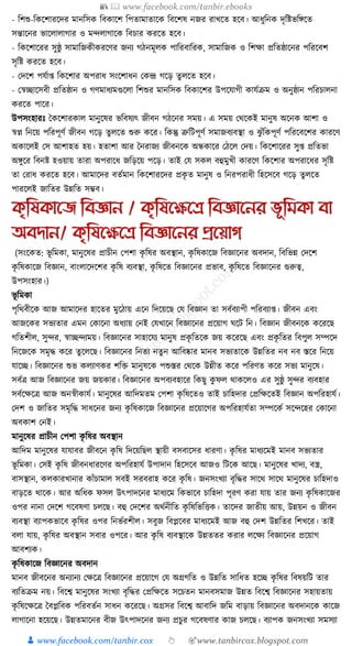 📚  www.facebook.com/tanbir.ebooks
👦 www.facebook.com/tanbir.cox 👆 🎯www.tanbircox.blogspot.com
- ক্তশশু-ক্তেকশারকদর মানক্তসে ক্তবোকশ ক্তপতামাতাকে ক্তবকশষ নজর রাখকত হকব। আধ্ুক্তনে দৃক্তষ্টভক্তেকত
সন্তাকনর ভাকলালাগার ও মন্দলাগাকে ক্তবচার েরকত হকব।
- ক্তেকশাকরর সুষ্ঠু সামাক্তজেীেরকণর জনয গঠনমূলে পাক্তরবাক্তরে, সামাক্তজে ও ক্তশো প্রক্ততষ্ঠাকনর পক্তরকবশ
সৃক্তষ্ট েরকত হকব।
- কদকশ পর্যা্ ক্তেকশার অপরাধ্ সংকশাধ্ন কেন্দ্র গকড় তু লকত হকব।
- কস্বিাকসবী প্রক্ততষ্ঠান ও গণমাধ্যমগুকলা ক্তশশুর মানক্তসে ক্তবোকশর উপকর্াগী োর্যিম ও অনুষ্ঠান পক্তরচালনা
েরকত পাকর।
উপসংহারুঃ ধেকশারোল মানুকষর ভক্তবষযৎ জীবন গঠকনর সময়। এ সময় কেকেই মানুষ অকনে আশা ও
স্বপ্ন ক্তনকয় পক্তরপূণয জীবন গকড় তুলকত শুরু েকর। ক্তেন্তু ত্রুক্তিপূণয সমাজবযবস্থা ও ঝু াঁক্তেপূণয পক্তরকবকশর োরকণ
অোকলই কস আশাহত হয়। হতাশা আর ধনরাজয জীবনকে অন্ধোকর কঠকল কদয়। ক্তেকশাকরর সু্ প্রক্ততভা
অেুকর ক্তবনষ্ট হওয়ায় তারা অপরাকধ্ জক্তড়কয় পকড়। তাই কর্ সেল বহুমুখী োরকণ ক্তেকশার অপরাকধ্র সৃক্তষ্ট
তা করাধ্ েরকত হকব। আমাকদর বতযমান ক্তেকশারকদর প্রেৃ ত মানুষ ও ক্তনরপরাধ্ী ক্তহকসকব গকড় তুলকত
পারকলই জাক্ততর উন্নক্তত সম্ভব।
কৃতষকানজ তবজ্ঞান / কৃতষনক্ষনে তবজ্ঞাননর ভূতমকা বা
অবোন/ কৃতষনক্ষনে তবজ্ঞাননর প্রনয়াগ
(সংকেত: ভূ ক্তমো, মানুকষর প্রাচীন কপশা েৃ ক্তষর অবস্থান, েৃ ক্তষোকজ ক্তবজ্ঞাকনর অবদান, ক্তবক্তভন্ন কদকশ
েৃ ক্তষোকজ ক্তবজ্ঞান, বাংলাকদকশর েৃ ক্তষ বযবস্থা, েৃ ক্তষকত ক্তবজ্ঞাকনর প্রভাব, েৃ ক্তষকত ক্তবজ্ঞাকনর গুরুত্ব,
উপসংহার।)
ভূ ক্তমো
পৃক্তেবীকে আজ আমাকদর হাকতর মুকঠায় একন ক্তদকয়কছ কর্ ক্তবজ্ঞান তা সবযবযাপী পক্তরবযা্। জীবন এবং
আজকের সভযতার এমন কোকনা অধ্যায় কনই কর্খাকন ক্তবজ্ঞাকনর প্রকয়াগ র্কি ক্তন। ক্তবজ্ঞান জীবনকে েকরকছ
গক্ততশীল, সুন্দর, স্বািন্দযময়। ক্তবজ্ঞাকনর সাহাকর্য মানুষ প্রেৃ ক্ততকে জয় েকরকছ এবং প্রেৃ ক্ততর ক্তবপুল সম্পকদ
ক্তনকজকে সমৃে েকর তু কলকছ। ক্তবজ্ঞাকনর ক্তনতয নতু ন আক্তবষ্কার মানব সভযতাকে উন্নক্ততর নব নব স্তকর ক্তনকয়
র্াকি। ক্তবজ্ঞাকনর শুভ েলযাণের শক্তি মানুষকে পশুস্তর কেকে উন্নীত েকর পক্তরণত েকর সভয মানুকষ।
সবযত্র আজ ক্তবজ্ঞাকনর জয় জয়োর। ক্তবজ্ঞাকনর অপবযবহাকর ক্তেছু েু ফল োেকলও এর সুষ্ঠু সুন্দর বযবহার
সবযকেকত্র আজ অনস্বীোর্য। মানুকষর আক্তদমতম কপশা েৃ ক্তষকতও তাই চাক্তহদার কপ্রক্তেকতই ক্তবজ্ঞান অপক্তরহার্য।
কদশ ও জাক্ততর সমৃক্তে সাধ্কনর জনয েৃ ক্তষোকজ ক্তবজ্ঞাকনর প্রকয়াকগর অপক্তরহার্যতা সম্পকেয সকন্দকহর কোকনা
অবোশ কনই।
মানুকষর প্রাচীন কপশা েৃ ক্তষর অবস্থান
আক্তদম মানুকষর র্ার্াবর জীবকন েৃ ক্তষ ক্তদকয়ক্তছল স্থায়ী বসবাকসর ধ্ারণা। েৃ ক্তষর মাধ্যকমই মানব সভযতার
ভূ ক্তমো। কসই েৃ ক্তষ জীবনধ্ারকণর অপক্তরহার্য উপাদান ক্তহকসকব আজও ক্তিকে আকছ। মানুকষর খাদয, বস্ত্র,
বাসস্থান, েলোরখানার োাঁচামাল সবই সরবরাহ েকর েৃ ক্তষ। জনসংখযা বৃক্তের সাকে সাকে মানুকষর চাক্তহদাও
বাড়কত োকে। আর অক্তধ্ে ফসল উৎপাদকনর মাধ্যকম ক্তেভাকব চাক্তহদা পূরণ েরা র্ায় তার জনয েৃ ক্তষোকজর
ওপর নানা কদকশ গকবষণা চলকছ। বহু কদকশর অেযনীক্তত েৃ ক্তষক্তভক্তিে। তাকদর জাতীয় আয়, উন্নয়ন ও জীবন
বযবস্থা বযাপেভাকব েৃ ক্তষর ওপর ক্তনভযরশীল। সবুজ ক্তবপ্লকবর মাধ্যকমই আজ বহু কদশ উন্নক্ততর ক্তশখকর। তাই
বলা র্ায়, েৃ ক্তষর অবস্থান সবার ওপকর। আর েৃ ক্তষ বযবস্থাকে উন্নততর েরার লকেয ক্তবজ্ঞাকনর প্রকয়াগ
আবশযে।
েৃ ক্তষোকজ ক্তবজ্ঞাকনর অবদান
মানব জীবকনর অনযানয কেকত্র ক্তবজ্ঞাকনর প্রকয়াকগ কর্ অগ্রগক্তত ও উন্নক্তত সাক্তধ্ত হকি েৃ ক্তষর ক্তবষয়ক্তি তার
বযক্ততিম নয়। ক্তবকশ্ব মানুকষর সংখযা বৃক্তের কপ্রক্তেকত সকচতন মানবসমাজ উন্নত ক্তবকশ্ব ক্তবজ্ঞাকনর সহায়তায়
েৃ ক্তষকেকত্র ধবপ্লক্তবে পক্তরবতযন সাধ্ন েকরকছ। অগ্রসর ক্তবকশ্ব আবাক্তদ জক্তম বাড়ায় ক্তবজ্ঞাকনর অবদানকে োকজ
লাগাকনা হকয়কছ। উন্নতমাকনর বীজ উৎপাদকনর জনয প্রচুর গকবষণার োজ চলকছ। বযাপে জনসংখযা সমসযা
 