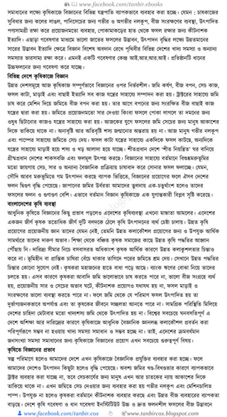 📚  www.facebook.com/tanbir.ebooks
👦 www.facebook.com/tanbir.cox 👆 🎯www.tanbircox.blogspot.com
সমাধ্াকনর লকেয েৃ ক্তষোকজ ক্তবজ্ঞাকনর ক্তবক্তভন্ন র্ন্ত্রপাক্তত বযাপেভাকব বযবহার েরা হকি। কর্মন : চাষোকজর
সুক্তবধ্ার জনয েকলর লাঙল, পাক্তনকসকচর জনয গভীর ও অগভীর নলেূ প, বীজ সংরেকণর বযবস্থা, উৎপাক্তদত
পণযসামগ্রী রো েকর প্রকয়াজনমকতা বযবহার, কপাোমােকড়র হাত কেকে ফসল রোর জনয েীিনাশে
ইতযাক্তদ। এছাড়া গকবষণার মাধ্যকম ভাকলা জাকতর ফসকলর উদ্ভাবন, উৎপাদন বৃক্তের লকেয উন্নতমাকনর
সাকরর উদ্ভাবন ইতযাক্তদ কেকত্র ক্তবজ্ঞান ক্তবকশষ অবদান করকখ পৃক্তেবীর ক্তবক্তভন্ন কদকশর খাদয সমসযা ও অনযানয
সমসযার ভারসাময রো েকর। এমনই এেক্তি গকবষণার কেন্দ্র আই.আর.আর.আই। প্রক্ততষ্ঠানক্তি ধ্াকনর
উচ্চফলকনর জনয গকবষণা েকর র্াকি।
ক্তবক্তভন্ন কদকশ েৃ ক্তষোকজ ক্তবজ্ঞান
উন্নত কদশসমূকহ আজ েৃ ক্তষোজ সম্পূণযভাকব ক্তবজ্ঞাকনর ওপর ক্তনভযরশীল। জক্তম েষযণ, বীজ বপন, কসচ োজ,
ফসল োিা, মাড়াই এবং বাছাই ইতযাক্তদ সব োজ র্কন্ত্রর সাহাকর্য সম্পাদন েরা হয়। োটকরর সাহাকর্য জক্তম
চাষ েকর কমক্তশন ক্তদকয় জক্তমকত বীজ বপন েরা হয়। তার আকগ বপকনর জনয সংরক্তেত বীজ বাছাই োজ
র্কন্ত্রর িারা েরা হয়। জক্তমকত প্রকয়াজনমকতা সার কদওয়া ক্তেংবা ফসকল কপাো লাগকল তা দমকনর জনয
ওষুধ্ ক্তছিাকনার োজও র্কন্ত্রর সাহাকর্য েরা হয়। আজকের র্ুকগ ফসকলর জক্তম কসকচর জনয মানুষ আোকশর
ক্তদকে তাক্তেকয় োকে না। অনাবৃক্তষ্ট আর অক্ততবৃক্তষ্ট শসয জন্মাকনার অন্তরায় হয় না। আজ মানুষ গভীর নলেূ প
এবং পাকম্পর সাহাকর্য জক্তমকত কসচ কদয়। ফসল োিা র্কন্ত্রর সাহাকর্য এেক্তদকে ফসল োিকছ, অনযক্তদকে
র্কন্ত্রর সাহাকর্য মাড়াই হকয় শসয ও খড় আলাদা হকয় র্াকি। শীতপ্রধ্ান কদকশ ‘শীত ক্তনয়ক্তন্ত্রত’ র্র বাক্তনকয়
গ্রীষ্মপ্রধ্ান কদকশর শােসবক্তজ এবং ফলমূল উৎপন্ন েরকছ। ক্তবজ্ঞাকনর সাহাকর্য বতযমাকন ক্তবশুষ্কমরুভূ ক্তমর
মকতা জায়গায় কসচ, সার ও অনযানয ধবজ্ঞাক্তনে প্রক্তিয়ায় চাষাবাদ েকর কসানার ফসল ফলাকি। কর্মন,
কসৌক্তদ আরব মরুভূ ক্তমকত গম উৎপাদন েরকছ বযাপে ক্তভক্তিকত, ক্তবজ্ঞাকনর প্রকয়াকগর ফকল ঐসব কদকশর
ফলন ক্তিগুণ বৃক্তে কপকয়কছ। জাপাকনর জক্তমর উবযরতা আমাকদর তুলনায় এে-চতু েযাংশ হকলও তাকদর
ফসকলর ফলন ও গুণাগুণ কবক্তশ। এভাকব বতযমান ক্তবজ্ঞান েৃ ক্তষোকজ এে র্ুগান্তোরী ক্তবপ্লব সৃক্তষ্ট েকরকছ।
বাংলাকদকশর েৃ ক্তষ বযবস্থা
আধ্ুক্তনে েৃ ক্তষকত ক্তবজ্ঞাকনর ক্তেছু প্রভাব পড়কলও একদকশর েৃ ক্তষবযবস্থা এখকনা মান্ধাতা আমকলর। একদকশর
এেজন জীণয েৃ ষে তকতাক্তধ্ে জীণয দুক্তি বলদকে কঠকল েৃ ক্তষ উৎপাদকনর বযেয কচষ্টা চালায়। উন্নত েৃ ক্তষ
প্রকয়াকগর প্রকয়াজনীয় জ্ঞান তাকদর কর্মন কনই, কতমক্তন উন্নত েলাকেৌশল প্রকয়াকগর জনয ও উপর্ুি আক্তেযে
সামেযযকর তাকদর দারুণ অভাব। ক্তশো কেকে বক্তঞ্চত েৃ ষে সমাকজর োকছ উন্নত েৃ ক্তষ পেক্ততর আহ্বান
কপৌঁছায় ক্তন। দাক্তরদ্রয সীমার ক্তনকচ বসবাসরত অক্তধ্োংশ েৃ ষে আক্তেযে োরকণ উন্নত েলােু শলতার ক্তচন্তাও
েকর না। ভূ ক্তমহীন বা প্রাক্তন্তে চাক্তষরা কবাঁকচ োোর তাক্তগকদ পকরর জক্তমকত েম কদয়। কসখাকন উন্নত পেক্ততর
ক্তচন্তার কোকনা সুকর্াগ কনই। েৃ ষেরা মহাজকনর হাকত বাধ্া পকড় আকছ। বযাংে ঋকণর কবাঝা ক্তনকয় তাকদর
চলকত হয়। এসব োরকণ েৃ ষেরা আবাক্তদ জক্তম ভাকলাভাকব চাষ েরকত পাকর না, ভাকলা বীজ সংগ্রকহ বযেয
হয়, প্রকয়াজনীয় সার ও কসকচর অভাব র্কি, েীিনাশে প্রকয়াগও র্োর্ে হয় না, ফসল মাড়াই ও
সংরেকণর ভাকলা বযবস্থা েরকত পাকর না। ফকল জক্তম কেকে কর্ পক্তরমাণ ফসল উৎপাক্তদত হয় তা
দুভযাগযজনেভাকব অপর্যা্ এবং তা েৃ ষকের জীবকন সিলতা আনকত পাকর না। সামক্তগ্রে পক্তরক্তস্থক্তত ক্তমক্তলকয়
কদকশর চাক্তহদা কমিাবার মকতা খাদযশসয জক্তম কেকে উৎপাক্তদত হয় না। ক্তবকশ্বর সবকচকয় র্নবসক্ততপূণয এ
কদকশ অক্তশো আর দাক্তরকদ্রযর োরকণ েৃ ক্তষোকজ আধ্ুক্তনে ধবজ্ঞাক্তনে জ্ঞানলব্ধ েলাকেৌশল প্রবতযন েরা
পক্তরপূণযূপকপ সম্ভব না হওয়ায় খাদয সমসযা সমাধ্ান ও সম্ভব হকি না। তাই, একদকশর িমবধ্যমান
জনসংখযা সমসযা সমাধ্াকনর জনয েৃ ক্তষোকজ ক্তবজ্ঞাকনর প্রকয়াগ এখন সবকচকয় গুরুত্বপূণয ক্তবষয়।
েৃ ক্তষকত ক্তবজ্ঞাকনর প্রভাব
স্বল্প পক্তরমাকণ হকলও আমাকদর কদকশ এখন েৃ ক্তষোকজ ধবজ্ঞাক্তনে প্রর্ুক্তির বযবহার েরা হকি। ফকল
আমাকদর কদকশও উৎপাদন ক্তেছুিা হকলও বৃক্তে কপকয়কছ। অবশয জক্তমর খণ্ড-ক্তবখণ্ডতার োরকণ বযাপেভাকব
োটর বযবহার েরা র্াকি না, তকব কসচোকর্যর জনয মানুষ এখন আর চাতকের নযায় আোকশর ক্তদকে
তাক্তেকয় োকে না। এখন জক্তমকত কসচ কদওয়ার জনয বযবহার েরা হয় গভীর নলেূ প এবং কমক্তশনচাক্তলত
পাম্প। উপর্ুি না হকলও েৃ ষেরা বতযমাকন েীিনাশে বযবহার েরকছ এবং উন্নত বীজ বযবহাকরর বযাপেতা
বাড়কছ। কদকশ েৃ ক্তষ গকবষণা ও ধ্ান গকবষণা ইনক্তস্টক্তিউি উচ্চ ও দ্রুত ফলনশীল ফসকলর বীজ উদ্ভাবকন
 