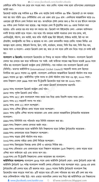 📚  www.facebook.com/tanbir.ebooks
👦 www.facebook.com/tanbir.cox 👆 🎯www.tanbircox.blogspot.com
কবষ্টনীকে ফাাঁক্তে ক্তদকয় বল কমকর রান সংগ্রহ েরা। আর কবাক্তলং পকের লেয হকলা প্রক্ততপকের কখকলায়াড়কে
আউি েরা।
ক্তিকেকি বযাকির প্রস্থ সবযাক্তধ্ে ৪.৫ ইক্তঞ্চ এবং বযাকির ধদর্যয সবযাক্তধ্ে ৩৮ ইক্তঞ্চ। ক্তিকেকি কর্ বল বযবহার
েরা হয় তার পক্তরক্তধ্ ২৫০ কসক্তাক্তমিার এবং এর ওজন প্রায় ১৬০ গ্রাম। এেক্তদকনর আন্তজযাক্ততে মযাকচ ৫০
ওভাকরর দুই ইক্তনংস কখলা ক্তনধ্যারণ েরা হয়। অপরক্তদকে কিস্ট কখলার জনয ৫ ক্তদন বা চার ইক্তনংস েমপকে
৩০ র্ণ্টার কখলা ক্তনধ্যারণ েরা হকয়কছ। স্বল্প সমকয়র কখলা ক্তি-িু কয়ক্তার জনয ২০ ওভার ক্তনধ্যারণ েরা
হকয়কছ। প্রক্তত ওভাকর ছয়-বার েকর বল েরকত হয়। ক্তিকেি দশ উইকেকির কখলা। এেজন বযািসমযান
দশক্তি উপাকয় আউি হকত পাকরন। র্ার মকধ্য পাাঁচ রেকমর আউি সচরাচর কদখা র্ায়-কবার্ল্, েি,
এলক্তবডক্তব্ল্উ, স্টযাম্প, রান আউি, আর বাক্তে পাাঁচক্তি হকি ক্তহি উইকেি, িাইমড আউি, ক্তহি দযা বল
কিায়াইস, অবোেক্তিং দযা ক্তফর্ল্ ও হযাকের্ল্ দয বল। কখলা চলাোলীন সমকয় কবাক্তলং পকের ক্তফক্তর্ল্ং এর
অবস্থান হকলা কবালার, উইকেি ক্তেপার, ক্তলপ, গাক্তল, োডযমযান, োভার, ক্তসক্তল ক্তমড অফ, ক্তসক্তল ক্তমড অন,
স্কয়ার লযাগ ও লংকলগ। এভাকব ক্তিকেি কখলা হয়, আর কর্ দল র্কতা কবক্তশ রান ক্তনকত পাকর কস দলই জয়ী
হয়।
বাংলাকদশ ও ক্তিকেিুঃ বাংলাকদকশ ক্তিকেকির কর্ ক্তশেড় তা অকনে গভীকর ক্তবদযমান। বাংলাকদশ ক্তিকেি
কখলার স্বপ্ন কদখকত শুরু েকর স্বাধ্ীনতার পর পরই। তাই স্বাধ্ীনতা লাকভর অল্প ক্তদকনর মকধ্যই ১৯৭৩ সাকল
গক্তঠত হয় বাংলাকদশ ক্তিকেি েকন্ট্রাল কবাডয (ক্তবক্তসক্তসক্তব)। র্ার বতযমান নাম বাংলাকদশ ক্তিকেি কবাডয
(ক্তবক্তসক্তব)। তারপর আইক্তসক্তস’র (International Cricket Council) সহকর্াগী সদসয কদশ ক্তহকসকব
ক্তনবযাক্তচত হয় ১৯৭৭ সাকলর ২৬ জুলাই। বাংলাকদশ এেক্তদকনর আন্তজযাক্ততে ক্তিকেকি স্টযািাস লাভ েকর
১৯৯৭ সাকলর ১৫ জুন। আইক্তসক্তসর পূণযাে সদসয বা কিস্ট স্টযািাস লাভ েকর ২৬ জুন, ২০০০ সাকল।
প্রেম ক্তবশ্বোপ কখকল ১৯৯৯ সাকল আর ক্তি-িু কয়ক্তা ক্তিকেকির র্াত্রা শুরু হয় ২০০৬ সাকল।
এে নজকর ক্তিকেি বাংলাকদকশর অগ্রগক্তত-
১৯৭৩ সালুঃ বাংলাকদশ ক্তিকেি েকন্ট্রাল কবাডয গঠন।
১৯৭৫ সালুঃ পূণযাে ক্তিকেি কবাডয গক্তঠত।
১৯৭৬ সালুঃ MCC ক্লাব বাংলাকদকশ সফর েরার মধ্য ক্তদকয় প্রেম ক্তবকদক্তশ দকলর সাকে কখলা।
১৯৭৭ সালুঃ ICC-সহকর্াগী সদসয পদ লাভ।
১৯৭৯ সালুঃ প্রেম ICC-োকপ অংশগ্রহণ।
১৯৮৬ সালুঃ এক্তশয়া েক্তফকত প্রেম বাকরর মকতা অংশগ্রহণ।
১৯৮৮ সালুঃ তৃতীয় এক্তশয়া োকপর আকয়াজন এবং প্রেম কোকনা আন্তজযাক্ততে িু নযাকমকার আকয়াজে
বাংলাকদশ।
১৯৯৬ সালুঃ ক্তবক্তসক্তসক্তব নাম পক্তরবতযন েকর ক্তবক্তসক্তব নামেরণ েরা হয়।
১৯৯৭ সালুঃ ক্তবশ্বোপ কখলার কর্াগযতা অজযন েকর।
১৯৯৮ সালুঃ প্রেমবাকরর মকতা আইক্তসক্তস ক্তমক্তন ক্তবশ্বোকপর মকতা ধবক্তশ্বে িু নযাকমকার আকয়াজে।
১৯৯৯ সালুঃ প্রেমবাকরর মকতা ক্তবশ্বোকপ অংশগ্রহণ।
২০০০ সালুঃ স্বকপ্নর কিস্ট স্টযািাস লাভ েকর।
২০০১ সালুঃ কদকশর বাইকর প্রেম কিস্ট ক্তসক্তরকজ অংশগ্রহণ।
২০০৫ সালুঃ ক্তজবাবুকয়র ক্তবরুকে প্রেম কিস্ট ও ওয়ানকড ক্তসক্তরজ জয়।
২০১১ সালুঃ কর্ৌেভাকব এবং প্রেমবাকরর মকতা ক্তবশ্বোপ আকয়াজন (১০ম ক্তবশ্বোপ)। প্রেম বাকরর মকতা
এক্তশয়া েকপ ফাইনাকল ওকঠ এবং রানার আপ হয়।
২০১৪ সালুঃ ৫ম ক্তি-িু কয়ক্তা ক্তবশ্বোকপর এেে আকয়াজে হয় বাংলাকদশ।
আইক্তসক্তসকত বাংলাকদশুঃ বাংলাকদশ ১৯৭৯ সাকল প্রেম আইক্তসক্তস িু নযাকমা কখকল। প্রেম িু নযাকমা কেকে ষষ্ঠ
আইক্তসক্তস িু নযাকমা ’৯৭ পর্যন্ত বাংলাকদশ সবেক্তি কখলায় কগৌরকবর সাকে অংশগ্রহণ েকর। ১৯৭৯-এর প্রেম
িু নযাকমকার ৪ক্তি কখলার মকধ্য ২ক্তি জয়লাভ েকর। ১৯৮২ সাকলর ক্তিতীয় িু নযাকমকা বাংলাকদশ ক্তবশ্ব
ক্তিকেকির নজর োড়কত সমেয হয়। ৯ক্তি মযাকচর মকধ্য ২ক্তি কখলা পক্তরতযি হয় আর ৪ক্তি কখলা জয় লাভ
েকর কসক্তফফাইনাল পর্যন্ত উকঠ। আর এভাকব ধ্ারাবাক্তহে কখলার মধ্য ক্তদকয় ষষ্ঠ আইক্তসক্তসকত ৫ম ক্তবশ্বোকপর
 