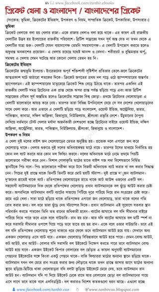 📚  www.facebook.com/tanbir.ebooks
👦 www.facebook.com/tanbir.cox 👆 🎯www.tanbircox.blogspot.com
তিনকট যখলা ও বাংলানেশ / বাংলানেনশর তিনকট
(সংকেত: ভূ ক্তমো, ক্তিকেকির ইক্ততহাস, উপেরণ ও ক্তনয়ম, সাম্প্রক্ততে ক্তিকেি, উপোক্তরতা, উপসংহার।)
ভূ ক্তমো
ক্তিকেি কখলাকে বলা হয় কখলার রাজা। একে রাজার কখলাও বলা হকয় োকে। এর োরণ এই রাজেীয়
কখলাক্তির উদ্ভব হয় ইংলযাকের রাজেীয় পক্তরকবকশ। ক্তব্রক্তিশ সাম্রাকজয র্খন সূর্য অস্ত কর্ত না তখন কেকে এ
কখলাক্তির র্াত্রা শুরু। কখলাক্তি কর্মন বযয়সাকপে কতমক্তন সময়সাকপে। এ কখলাক্তি উপকভাগ েরকত হকলও
অফু রন্ত অবোকশর প্রকয়াজন। এ কখলায় রকয়কছ র্কেষ্ট আনন্দ ও কবদনা। শরীরচচযা ও বুক্তেমিার অপ্ূয
সমন্বয় এ কখলায় কর্মন র্কিকছ আর কোকনা কখলায় কতমন হয় ক্তন।
ক্তিকেকির ইক্ততহাস
ক্তিকেকির জন্মভূ ক্তম ইংলযাে। ইংকরজকদর অপূবয শক্তিশালী সৃক্তষ্টশীল প্রক্ততভার কতকল-জকল ক্তিকেকির
আত্মপ্রোশ র্কি আঠাকরা শতকের ক্তদকে। ক্তিকেি জগকতর প্রেম দল গকড় ওকঠ হযাম্পশায়াকরর অন্তগযত
হযাকপবলডন। এই হযাম্পশায়াকরর মাতৃকস্নকহ ক্তিকেি ক্তশশু কবকড় উঠকত োকে। তারপর এেক্তদন এই
রাজেীয় কখলাক্তি সমগ্র ক্তব্রকিকনর এে প্রান্ত কেকে অপর প্রান্ত পর্যন্ত ছক্তড়কয় পকড় এবং আজ ক্তব্রক্তিশ
সাম্রাকজযর কগৌরব সূর্য অস্তক্তমত হকলও ক্তিকেকির সাম্রাজয ক্তবশ্ব কজাড়া। প্রেকম ক্তব্রকিকনর কখকলায়াড়রা এ
কখলাক্তি ভাকলাভাকব আয়ি েকর কনয়। তারপর তারা ক্তবক্তভন্ন উপক্তনকবকশ কর্কয় কস সব কদকশর কখকলায়াড়কদর
সাকে কখলা েকর। আর এভাকব এ কখলাক্তি ছক্তড়কয় পকড় বাংলাকদশ, ওকয়স্ট ইক্তেজ, অকেক্তলয়া, ভারত,
পাক্তেস্তান, োনাডা, দক্তেণ আক্তিো, ক্তজবাবুকয়, ক্তনউক্তজলযাে, শ্রীলংো প্রভৃ ক্তত কদকশ। উাঁচুমাকনর ধনপুণয
কদক্তখকয় বতযমাকন কিস্ট কখলার মর্যাদা অজনযোরী কদশগুকলা হকি ক্তব্রকিকনর বাইকর ওকয়স্ট ইক্তেজ, দক্তেণ
আক্তিো, অকেক্তলয়া, ভারত, পাক্তেস্তান, ক্তনউক্তজলযাে, শ্রীলংো, ক্তজবাবুকয় ও বাংলাকদশ।
উপেরণ ও ক্তনয়ম
এ কখলা দুই দকলর বাইশ জন কখকলায়াকড়র কভতর অনুক্তষ্ঠত হয়। প্রকতযে দকল এগাকরা জন েকর
কখকলায়াড় োকে। কখলার শুরুকত দুই দকলর অক্তধ্নায়েিয় মাকঠ নাকম। তারপর িকসর মাধ্যকম ক্তনধ্যাক্তরত হয়
কোন দল বযাি েরকব আর কোন দল ক্তফক্তর্ল্ং েরকব। দকলর অক্তধ্নায়ে মাকঠ কনকম প্রেকম ক্তপচক্তি
ভাকলাভাকব পরীো েকর কনন। ক্তবশাল কগালােৃ ক্তত মাকঠর মাকঝ বাইশ গজ লবা ক্তবকশষভাকব ক্তনক্তমযত
স্থানক্তিকে ক্তপচ বকল। ক্তপচ ভাকলাভাকব পরীো েকর িকস ক্তবজয়ী অক্তধ্নায়ে বযাি েরার বা বল েরার ক্তসোন্ত
কনন। ক্তপকচর দুই প্রাকন্ত োকে ক্ততনক্তি ক্ততনক্তি েকর কমাি ছয়ক্তি স্টযাম্প। দুই প্রাকন্ত দ’ুুজন বযািসমযান।
দু’জকনর হাকতই োকে বযাি। প্রক্ততপকের কখকলায়াকড়র হাকত োকে আি আউন্স ওজকনর এেক্তি বল।
সহকর্াগী বযািসমযাকনর ক্তদে কেকে প্রক্ততপকের কখকলায়াড় প্রধ্ান বযািসমযানকে বল ছুাঁকড় আউি েরার কচষ্টা
েকর। অপরক্তদকে বযািসমযান বলক্তি বযাকির সাহাকর্য ক্তপক্তিকয় দূকর পাক্তঠকয় ক্তদকয় রান সংগ্রকহর কচষ্টা েকর।
জকম ওকঠ কখলা। সারা মাকঠ ছক্তড়কয় োকে প্রক্ততপকের এগাকরা জন কখকলায়াড়, তারা োকে বকলর গক্তত
করাধ্ েরার জনয। বল ধ্কর তারা ছুাঁকড় কদয় স্টযাকম্পর ক্তদকে। প্রধ্ান বযািসমযান এই সুকর্াকগ র্তবার স্থান
পক্তরবতযন েরকত পারকবন ক্ততক্তন তত রাকনর অক্তধ্োরী হকবন। বযাকির আর্াকত বল র্ক্তদ সীমানার বাইকর
পাক্তঠকয় ক্তদকত পাকর তকব একে বকল বাউোক্তর। রান হয় চার। আর র্ক্তদ বযাকির আর্াকত বল মাক্তি স্পশয না
েকর সরাসক্তর সীমানার ওপাকশ ক্তগকয় পকড় তকব তাকত হয় ছয় রান। একে বকল ওভার বাউোক্তর। তকব এই
বল র্ক্তদ প্রক্ততপকের কখকলায়াড় শূকনয োেকত ধ্কর কফকল তকব বযািসমযান আউি হকয় র্ায়। কসখাকন অনয
এেজন কখকলায়াড় একস বযাি ধ্কর। এেজন কখকলায়াড় ক্তবক্তভন্নভাকব আউি হকত পাকর। কর্মন-কবার্ল্ আউি,
েি আউি, রান আউি। কবালার র্ক্তদ সরাসক্তর বল উইকেকি ক্তনকেপ েরকত পাকর তকব বযািসমযান কবার্ল্
আউি হকয় র্াকব। এেজন উইকেি ক্তেপার কবালাকরর বল কছাাঁড়ার এ োয়দা অনুর্ায়ী বযািসমযাকনর
কপছকনর উইকেকির সকে ক্তেংবা এেিু কপছকন োকে। বাক্তে ক্তফর্ল্াররা মাকঠর অনযানয স্থাকন ছক্তড়কয় োকে।
বযািসমযান র্খন বল কমকর রান সংগ্রহ েরার জনয কদৌড়াকত োকে তখন প্রাকন্ত আসার আকগ মাকঠর অনযানয
স্থাকন ছক্তড়কয়-ক্তছক্তিকয় োো কখকলায়াড়রা র্ক্তদ বলিা েু ক্তড়কয় উইকেকি কমকর কদয়, তকব বযািসমযান রান
আউি হন। বযািসমযান র্ক্তদ পা ক্তদকয় উইকেি কঢকে রাকখ আর কবালাকরর কছাড়া বল বযািসমযাকনর পাকয়
একস লাকগ তকব তাকে বকল এলক্তবডক্তব্ল্উ। বল েরারও ক্তবকশষ েতেগুকলা ধ্রন আকছ। এগুকলা হকি
 