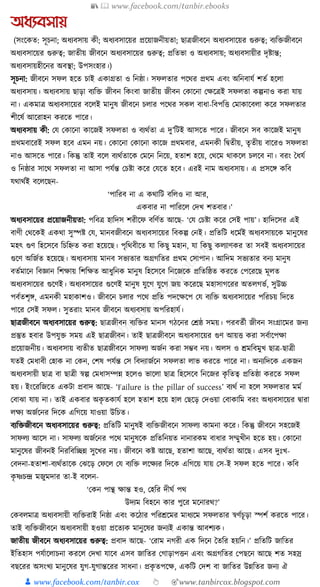 📚  www.facebook.com/tanbir.ebooks
👦 www.facebook.com/tanbir.cox 👆 🎯www.tanbircox.blogspot.com
অধ্যবসায়
(সংকেত: সূচনা; অধ্যবসায় েী; অধ্যবসাকয়র প্রকয়াজনীয়তা; ছাত্রজীবকন অধ্যবসাকয়র গুরুত্ব; বযক্তিজীবকন
অধ্যবসাকয়র গুরুত্ব; জাতীয় জীবকন অধ্যবসাকয়র গুরুত্ব; প্রক্ততভা ও অধ্যবসায়; অধ্যবসায়ীর দৃষ্টান্ত;
অধ্যবসায়হীকনর অবস্থা; উপসংহার।)
সূচনা: জীবকন সফল হকত চাই এোগ্রতা ও ক্তনষ্ঠা। সফলতার পকের প্রেম এবং অক্তনবার্য শতয হকলা
অধ্যবসায়। অধ্যবসায় ছাড়া বযক্তি জীবন ক্তেংবা জাতীয় জীবন কোকনা কেকত্রই সফলতা েল্পনাও েরা র্ায়
না। এেমাত্র অধ্যবসাকয়র বকলই মানুষ জীবকন চলার পকের সেল বাধ্া-ক্তবপক্তি কমাোকবলা েকর সফলতার
শীকষয আকরাহন েরকত পাকর।
অধ্যবসায় েী: কর্ কোকনা োকজই সফলতা ও বযেযতা এ দু’ক্তিই আসকত পাকর। জীবকন সব োকজই মানুষ
প্রেমবাকরই সফল হকব এমন নয়। কোকনা কোকনা োকজ প্রেমবার, এমনেী ক্তিতীয়, তৃতীয় বাকরও সফলতা
নাও আসকত পাকর। ক্তেন্তু তাই বকল বযেযতাকে কমকন ক্তনকয়, হতাশ হকয়, কেকম োেকল চলকব না। বরং ধধ্র্য
ও ক্তনষ্ঠার সাকে সফলতা না আসা পর্যন্ত কচষ্টা েকর কর্কত হকব। এরই নাম অধ্যবসায়। এ প্রসকে েক্তব
র্োেযই বকলকছন-
‘পাক্তরব না এ েোক্তি বক্তলও না আর,
এেবার না পাক্তরকল কদখ শতবার।’
অধ্যবসাকয়র প্রকয়াজনীয়তা: পক্তবত্র হাক্তদস শরীকফ বক্তণযত আকছ- ‘কর্ কচষ্টা েকর কসই পায়’। হাক্তদকসর এই
বাণী কেকেই এেো সুস্পষ্ট কর্, মানবজীবকন অধ্যবসাকয়র ক্তবেল্প কনই। প্রক্ততক্তি ধ্কমযই অধ্যবসায়কে মানুকষর
মহৎ গুণ ক্তহকসকব ক্তচক্তিত েরা হকয়কছ। পৃক্তেবীকত র্া ক্তেছু মহান, র্া ক্তেছু েলযাণের তা সবই অধ্যবসাকয়র
গুকণ অক্তজযত হকয়কছ। অধ্যবসায় মানব সভযতার অগ্রগক্ততর প্রেম কসাপান। আক্তদম সভযতার বনয মানুষ
বতযমাকন ক্তবজ্ঞান ক্তশোয় ক্তশক্তেত আধ্ুক্তনে মানুষ ক্তহকসকব ক্তনকজকে প্রক্ততক্তষ্ঠত েরকত কপকরকছ মূলত
অধ্যবসাকয়র গুকণই। অধ্যবসাকয়র গুকণই মানুষ র্ুকগ র্ুকগ জয় েকরকছ মহাসাগকরর অতলগভয, সুউচ্চ
পবযতশৃে, এমনেী মহাোশও। জীবকন চলার পকে প্রক্তত পদকেকপ কর্ বযক্তি অধ্যবসাকয়র পক্তরচয় ক্তদকত
পাকর কসই সফল। সুতরাং মানব জীবকন অধ্যবসায় অপক্তরহার্য।
ছাত্রজীবকন অধ্যবসাকয়র গুরুত্ব: ছাত্রজীবন বযক্তির মানস গঠকনর কেষ্ঠ সময়। পরবতযী জীবন সংগ্রাকমর জনয
প্রস্তুত হবার উপর্ুি সময় এই ছাত্রজীবন। তাই ছাত্রজীবকন অধ্যবসাকয়র গুণ আয়ি েরা সবযাকপো
প্রকয়াজনীয়। অধ্যবসায় বযতীত ছাত্রজীবকন সাফলয অজযন েরা সম্ভব নয়। অলস ও েমক্তবমুখ ছাত্র-ছাত্রী
র্তই কমধ্াবী কহাে না কেন, কশষ পর্যন্ত কস ক্তবদযাজযকন সফলতা লাভ েরকত পাকর না। অনযক্তদকে এেজন
অধ্যবসায়ী ছাত্র বা ছাত্রী স্বল্প কমধ্াসম্পন্ন হকলও ভাকলা ছাত্র ক্তহকসকব ক্তনকজর েৃ ক্ততত্ব প্রক্ততষ্ঠা েরকত সফল
হয়। ইংকরক্তজকত এেিা প্রবাদ আকছ- ‘Failure is the pillar of success’ বযেয না হকল সফলতার মময
কবাঝা র্ায় না। তাই এেবার অেৃ তোর্য হকল হতাশ হকয় হাল কছকড় কদওয়া কবাোক্তম বরং অধ্যবসাকয়র িারা
লেয অজযকনর ক্তদকে এক্তগকয় র্াওয়া উক্তচত।
বযক্তিজীবকন অধ্যবসাকয়র গুরুত্ব: প্রক্ততক্তি মানুষই বযক্তিজীবকন সাফলয োমনা েকর। ক্তেন্তু জীবকন সহকজই
সাফলয আকস না। সাফলয অজযকনর পকে মানুষকে প্রক্ততক্তনয়ত নানারেম বাধ্ার সম্মুখীন হকত হয়। কোকনা
মানুকষর জীবনই ক্তনরক্তবক্তিন্ন সুকখর নয়। জীবকন েষ্ট আকছ, হতাশা আকছ, বযেযতা আকছ। এসব দুুঃখ-
কবদনা-হতাশা-বযেযতাকে কঝকড় কফকল কর্ বযক্তি লকেযর ক্তদকে এক্তগকয় র্ায় কস-ই সফল হকত পাকর। েক্তব
েৃ ষ্ণচন্দ্র মজুমদার তা-ই বকলন-
‘কেন পান্থ োন্ত হও, কহক্তর দীর্য পে
উদযম ক্তবহকন োর পুকর মকনারে?’
কেবলমাত্র অধ্যবসায়ী বযক্তিরাই ক্তনষ্ঠা এবং েকঠার পক্তরেকমর মাধ্যকম সফলতার স্বণযচূড়া স্পশয েরকত পাকর।
তাই বযক্তিজীবকন অধ্যবসায়ী হওয়া প্রকতযে মানুকষর জনযই এোন্ত আবশযে।
জাতীয় জীবকন অধ্যবসাকয়র গুরুত্ব: প্রবাদ আকছ- ‘করাম নগরী এে ক্তদকন ধতক্তর হয়ক্তন।’ প্রক্ততক্তি জাক্ততর
ইক্ততহাস পর্যাকলাচনা েরকল কদখা র্াকব এসব জাক্ততর কগাড়াপিন এবং অগ্রগক্ততর কপছকন আকছ শত সহস্র
বছকরর অসংখয মানুকষর র্ুগ-র্ুগান্তকরর সাধ্না। প্রেৃ তপকে, এেক্তি কদশ বা জাক্ততর উন্নক্ততর জনয ঐ
 