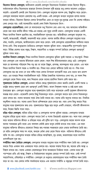 📚  www.facebook.com/tanbir.ebooks
👦 www.facebook.com/tanbir.cox 👆 🎯www.tanbircox.blogspot.com
ক্তবকনাদন ক্তহসাকব কখলাধ্ুলা: অতীতোল কেকেই কখলাধ্ুলা ক্তবকনাদকনর ক্তনকভযজাল মাধ্যম ক্তহকসকব স্বীেৃ ত।
বতযমানোকল র্ক্তদও ক্তবকনাদকনর হাজাকরা উপাদান-উপেরণ সৃক্তষ্ট হকয়কছ তবু কখলার আকবদন এতিু েু ও
েকমক্তন। প্রকতযেক্তি কখলাই কর্ন ক্তবকনাদকন ঠাসা। কখলাধ্ুলা মানুষকে আনন্দ কদয়, উচ্ছ্বক্তসত েকর কতাকল।
কখলাধ্ুলা আমাকদর আকবগ প্রোকশর বড় এেক্তি মাধ্যম। এই কখলাধ্ুলা েখকনা মানুষকে হাসায় আবার
েখকনা োাঁদায়। ক্তবকনাদন ক্তহকসকব কখলার উপকর্াগীতা এমন কর্ মানুষ দূর-দূরাকন্ত এমন ক্তে কদকশর বাইকরও
কখলা কদখকত র্ায়। তাই সকন্দহাতীত ভাকবই কখলা ক্তনমযল ক্তবকনাদকনর উৎস।
কখলাধ্ুলার প্রকয়াজনীয়তা: কখলা কর্ আমাকদরকে শুধ্ু ক্তবকনাদন কদয় এমন নয়, বরং আমাকদর বযক্তিজীবন
কেকে শুরু েকর জাতীয় জীবন পর্যন্ত-এর রকয়কছ এে সুদূর প্রসারী প্রভাব। কখলাধ্ুলার মাধ্যকম এেক্তি
ক্তশশুর মানক্তসে ক্তবোশ ত্বরাক্তন্বত হয়, সামাক্তজেীেরণ সুসংহত হয়। বযক্তিজীবকন কখলাধ্ুলা মানুষকে সৎ,
সাহসী, আত্মপ্রতযয়ী, পক্তরেমী, অধ্যবসায়ী েকর কতাকল। আবার জাতীয় জীবকন কখলাধ্ুলা মানুকষর মকধ্য
ঐেয, সংহক্তত, কদশকপ্রম, জাতীয়তাকবাধ্ প্রবল েকর কতাকল। তাই কখলাধ্ুলার প্রকয়াজনীয়তা অস্বীোর েরার
উপায় কনই। ক্তবশ্ব ভ্রাতৃত্বকবাধ্ ধতক্তরকতও কখলাধ্ুলা সহায়ে ভূ ক্তমো রাকখ। আন্তুঃকদশীয় সুসম্পকেযর সূচনা
েকর। ক্তবক্তভন্ন কদকশর মকধ্য বন্ধু ত্ব, ক্তবশ্বাস, সহকর্াগীতা ও আস্থার সম্পেয ধতক্তরকত কখলাধ্ুলা গুরুত্বপূণয
ভূ ক্তমো পালন েকর।
মানক্তসে ক্তবোকশ কখলাধ্ুলা: ক্তশশুর মানক্তসে ক্তবোকশ কখলাধ্ুলার ভূ ক্তমো খুবই সহায়ে ও স্বতুঃস্ফূ তয। ক্তশশুর
মকন কখলাধ্ুলা এে ধ্রকণর ইক্ততবাচে প্রভাব কফকল। ফকল ক্তশশু ইক্ততবাচেভাকব কবকড় ওকঠ। কখলাধ্ুলার
ফকল কর্ আনন্দময় পক্তরকবকশ ক্তশশু বড় হয় তা তাকে উচ্ছ্বল, প্রাণবন্ত, আনন্দমুখর েকর কতাকল। এর ফকল
ক্তশশুর মানক্তসে ক্তবোশ সহজ ও সাবলীল হয়। ক্তশশুর মকন কোকনা জক্তিলতা ধতক্তর হয় না। ক্তশশু র্খন
কখলাধ্ুলায় মে হয় তখন কস তার সেীর সাকে কখলার উপেরণ ভাগাভাগী েকর এবং মকনর ভাব প্রোশ
েকর। এর মাধ্যকম ক্তশশুর সামাক্তজেীেরণ র্কি। ক্তবক্তভন্ন ধবজ্ঞাক্তনে গকবষণায়ও কদখা র্ায়, কর্ সেল ক্তশশু
কখলাধ্ুলা কেকে ক্তবরত োকে, অনয ক্তশশুকদর কেকে তাকদর মানক্তসে ক্তবোশ কবক্তশ বযহত হয়।
শৃঙ্খলাকবাধ্ ধতক্তরকত কখলাধ্ুলা: এেজন বযক্তির কেকত্র শৃঙ্খলাকবাধ্ কর্মন জরুক্তর কতমক্তন এেক্তি সমাজ ও
রাকষ্ট্রর জনযও শৃঙ্খলা কমকন চলা গুরুত্বপূণয এেক্তি ক্তবষয়। োরণ ক্তবশৃঙ্খল সমাজ ও রাষ্ট্র হকলা চরম
ধনরাকজযর স্থান। কখলাধ্ুলা মানুকষর মকধ্য শৃঙ্খলাকবাধ্ ধতক্তর েকর তাকদরকে এেক্তি সুশৃঙ্খল জীবনর্াপকন
অভযস্ত েকর কতাকল। প্রকতযেক্তি কখলায় ক্তেছু ক্তনয়মোনুন োকে। কখলাধ্ুলা েরকত হকল কসসব ক্তনয়মোনুন
কমকন চলকত হয়। দকলর অনযকদর সাকে ঐেয ধতক্তর েরকত হয়। দকলর প্রক্তত অনুগত োেকত হয়। ক্তনয়ক্তমত
অনুশীলন েরকত হয়। দকলর প্রধ্ান ক্তেংবা প্রক্তশেেকে কমকন চলকত হয়। আর এসব ক্তেছু েরকত ক্তগকয়
মানুকষর মকধ্য শৃঙ্খলাকবাধ্ জন্ম কনয়। শৃঙ্খলাকবাকধ্ উিুে হকয় মানুষ এেক্তি কগাছাকনা, পক্তরপাক্তি জীবনর্াপন
েকর, ক্তনকজর উন্নক্তত সাধ্ন েকর।
চক্তরত্র গঠকন কখলাধ্ুলা: বযক্তির চক্তরত্র গঠকন ও কখলাধ্ুলার বযাপে ভূ ক্তমো রকয়কছ। কখলাধ্ুলার মাধ্যকম
মানুকষর চক্তরকত্র দৃঢ়তা আকস। কখলাধ্ুলা েরকত ধধ্র্য ও সংর্ম উভকয়রই প্রকয়াজন হয়। ফকল র্ারা কখলাধ্ুলা
েকর তাকদর বযক্তিগত জীবকন ও চক্তরকত্রর মকধ্য এই দুক্তির ছাপ পকড়। কখলাধ্ুলায় জকয়র আনন্দ োকে
আবার পরাজকয়র গ্লাক্তন োকে এবং ফলাফল কর্িাই কহাে মানুষ কসিাই মানকত বাধ্য োকে। এর ফকল
মানুকষর বযক্তিগত জীবকনও কর্কোকনা ক্তবষকয় জয়-পরাজয় সহজভাকব কমকন কনয়ার মানক্তসেতা ধতক্তর হয়।
কর্ বযক্তি কখলাধ্ুলার সময় সৎ োকে, অনযকে কধ্াাঁো কদয়া কেকে ক্তবরত োকে। বযক্তিগত জীবকনও কসই
বযক্তি সৎ হয়। কখলাধ্ুলার মাধ্যকম বযক্তির চক্তরকত্র আত্মক্তবশ্বাস, দৃঢ় প্রতযয়, অধ্যবসাকয়র মকতা মানক্তসে
গুণাবলীগুকলা র্ুি হয়।
সম্প্রীক্ততর বন্ধন ধতক্তরকত কখলাধ্ুলা: কখলাধ্ুলার মাধ্যকম মানুকষর মকধ্য সম্প্রীক্ততর বন্ধন ধতক্তর হয়। কখলাধ্ুলা
েরকত ক্তগকয় এেজন আর এেজকনর সাকে কখলকত হয়। অকনযর সাহার্য ক্তনকত হয়, অকনযর প্রক্তত আস্থা ও
ক্তবশ্বাস রাখকত হয়। দকলর এেজন কখকলায়াকড়র উপর অনযজকনর ক্তনভযরতা োকে। কখলার মকধ্য সৃষ্ট
পরস্পকরর প্রক্তত এই আস্থা, ক্তবশ্বাস ও ক্তনভযরকর্াগযতা মানুকষর কভতকর সম্পেয ধতক্তর েকর। কসই সম্পেয
সহকর্াক্তগতার, কসৌহাদযযকর ও সম্প্রীক্ততর। কখলাধ্ুলা কর্ শুধ্ুমাত্র কখকলায়াড়কদর মকধ্য সম্প্রীক্ততর বন্ধন ধতক্তর
েকর তা নয়। বরং কখলার দশযে সমেযেকদর মকধ্যও এে ধ্রকণর সম্প্রীক্তত ও বন্ধু কত্বর সম্পেয ধতক্তর েকর।
 