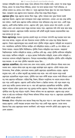 📚  www.facebook.com/tanbir.ebooks
👦 www.facebook.com/tanbir.cox 👆 🎯www.tanbircox.blogspot.com
বকলকছন-‘লাইকব্ররীর মকধ্য আমরা অজস্র পকের কচৌমাোর উপর দাাঁড়াইয়া আক্তছ। কোকনা পে অনন্ত সমুকদ্র
ক্তগয়াকছ, কোকনা পে অনন্ত ক্তশখকর উক্তঠয়াকছ, কোকনা পে মানব হৃদকয়র অতল স্পকশয নাক্তময়াকছ। কর্
কর্ক্তদকে ধ্াবমান হও কোোও বাধ্া পাইকব না।’ মানুষ গ্রন্থাগাকরর ক্তভতর খুাঁকজ পায় তার সেল ক্তজজ্ঞাসার
উির। অনন্তোল ধ্কর গ্রন্থাগার মানব সভযতাকে এক্তগকয় ক্তনকয় র্াকি নীরকব-ক্তনভৃ কত।
গ্রন্থাগাকরর সুক্তবধ্া: সমৃে গ্রন্থাগার জ্ঞাকনর নীরব সমুদ্র। তৃক্তষত পাঠকের জ্ঞান তৃষ্ণা ক্তনবারণ েরাই
গ্রন্থাগাকরর উকদ্দশয। গ্রন্থাগার হকলা োলান্তকরর সেল গ্রকন্থর মহাসকম্মলন। কর্খাকন এে হকয় কগকছ অতীত
আর বতযমান। সন্ধানী হৃদয় গ্রন্থাগাকর অতীত-বতযমাকনর সাকে ভক্তবষযকতর কসতু রচনা েকর। এেক্তি সমৃে
গ্রন্থাগার, এেক্তি জাক্ততর উন্নক্ততর কসাপান। গ্রন্থাগার নারী, পুরুষ, বয়কসর কোকনা বাাঁধ্া রাকখক্তন। কর্ কেউ
চাইকল এখাকন একস জ্ঞাকনর অতল সমুকদ্র অবগাহন েরকত পাকর। গ্রন্থাগাকরর সাক্তর সাক্তর তাকে জকম আকছ
সহস্রাকব্দর েোমালা। গ্রন্থাগাকরর শব্দহীন োরাগাকর বন্দী প্রক্ততক্তি মানুষই সভযতার আকলােবক্ততযো বহন
েকর আসকছ র্ুগ র্ুগ ধ্কর।
ক্তবখযাত গ্রন্থাগারসমূহ: সভযতার সূচনালে কেকেই মানুষ ধ্ন-সম্পকদর পাশাপাক্তশ গ্রন্থ সংগ্রকহর মকতা মহৎ
োজ েকর আসকছ। মানুকষর এই মহৎ উকদযাকগর োরকণ পৃক্তেবীর নানা প্রাকন্ত গকড় উকঠকছ উন্নতসব
গ্রন্থাগার। ক্তবখযাত গ্রন্থাগারসমূকহর মকধ্য প্রেকমই আকস পৃক্তেবীর সবযবৃহৎ গ্রন্থাগার ‘লাইকব্রক্তর অব েংকগ্রকস’র
নাম। আকমক্তরোর ওয়াক্তশংিন ক্তডক্তসকত অবক্তস্থত এই লাইকব্রক্তরকত রকয়কছ ৩ কোক্তি ২০ লাখ বইকয়র এে
ক্তবশাল সমাহার। লেকনর ক্তব্রক্তিশ ক্তমউক্তজয়ামও পৃক্তেবীর ক্তবখযাত লাইকব্রক্তরর মকধ্য অনযতম। অ, ফকফাডয
ক্তবশ্বক্তবদযালকয়র ‘বডক্তলন লাইকব্রক্তর’কত রকয়কছ ১ কোক্তিরও কবক্তশ গ্রন্থ। এছাড়া পৃক্তেবীর প্রাচীনতম লাইকব্রক্তরর
মকধ্য রকয়কছ ‘ভযাক্তিোন লাইকব্রক্তর’। এ ছাড়াও িাকন্সর ক্তববক্তলওক্তেে লাইকব্রক্তর, মকস্কার কলক্তনন লাইকব্রক্তর ও
েলোতার নযাশনাল লাইকব্রক্তর উকল্লখকর্াগয। ক্তমশকরর আকলেজাক্তন্দ্রয়া লাইকব্রক্তরও পৃক্তেবীর প্রাচীন লাইকব্রক্তরর
মকধ্য অনযতম। র্া এে সময় পৃক্তেবীর স্াচাকর্যর মকধ্যও ক্তছল।
গ্রন্থাগাকরর প্রকয়াজনীয়তা: কবাঁকচ োোর জনয কর্মন খাবার দরোর, কতমক্তন জীবনকে গক্ততময় েরার জনয
দরোর জ্ঞান। জ্ঞাকনর আাঁধ্ার হকলা গ্রন্থ আর গ্রকন্থর আবাসস্থল হকলা গ্রন্থাগার। প্রক্ততিা সমাকজ কর্মন
উপাসনালয়, ক্তশো প্রক্ততষ্ঠান, হাসপাতাল দরোর কতমক্তন গ্রন্থাগাকরর প্রকয়াজনীয়তাও রকয়কছ। গ্রন্থাগার
মানুকষর বয়স, রুক্তচ ও চাক্তহদা অনুর্ায়ী গ্রন্থ সরবরাহ েকর োকে। আর তাই সকচতন মানুষ মাত্রই
গ্রন্থাগাকরর প্রকয়াজনীয়তা অনুভব েকরন। পৃক্তেবীর র্কতা মহান মনীষী আকছন তাকদর সবাই জীবকনর এেিা
বড় সময় গ্রন্থাগাকর োক্তিকয়কছন। সাক্তহতয-ক্তশল্প, ক্তবজ্ঞান, ইক্ততহাস সংস্কৃ ক্ততসহ সব ধ্রকণর জ্ঞাকনর আাঁধ্ার
হকত পাকর এেক্তি গ্রন্থাগার। গ্রন্থাগার এেক্তি জাক্ততর ক্তবোশ ও উন্নক্ততর মানদে। বই পড়ার অভযাস গকড়
কতালা ছাড়া জাতীয় কচতনার জাগরণ হয় না। আর তাই গ্রন্থাগাকরর প্রকয়াজনীয়তা অপক্তরসীম। পৃক্তেবীর
বহুকদশ পাঠকের চাক্তহদা পূরকণর জনয গকড় তু কলকছ অগক্তণত গ্রন্থাগার। ক্তশোর আকলা বক্তঞ্চত কোকনা জাক্তত
পৃক্তেবীকত মাো উাঁচু েকর দাাঁড়াকত পাকরক্তন। ক্তশোর বাক্ততর্র বলা হয় গ্রন্থাগারকে। গ্রন্থাগার ছাড়া কোকনা
সমাজ বা রাষ্ট্র তার নাগক্তরেকে পক্তরপূণয ক্তশোর অক্তধ্োর ক্তনক্তশ্চত েরকত পাকর না। গ্রন্থাগাকরর প্রকয়াজনীয়তা
তাই প্রক্ততক্তি সমাকজ অক্তনবার্য।
উপসংহার: জীবকন পক্তরপূণযতার জনয জ্ঞাকনর ক্তবেল্প আর ক্তেছু হকত পাকর না। জ্ঞান তৃষ্ণা ক্তনবারণ েরকত
রকয়কছ গ্রন্থাগার। এেক্তি সমাকজর ূপপকরখা বদকল ক্তদকত পাকর এেক্তি সমৃে গ্রন্থাগার। মনকে অননয
উচ্চতায় ক্তনকয় কর্কত গ্রন্থাগাকরর অবদান অনস্বীোর্য। তাই শহকরর পাশাপাক্তশ প্রক্ততক্তি গ্রাকম গ্রন্থাগার গকড়
কতালা প্রকয়াজন।
 