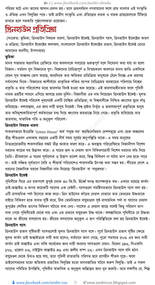 📚  www.facebook.com/tanbir.ebooks
👦 www.facebook.com/tanbir.cox 👆 🎯www.tanbircox.blogspot.com
পক্তরচয় র্কি এবং ভাকবর আদান-প্রদান হয়। তকব িমবধ্যমান নগরায়কনর ফকল গ্রাম বাংলার এই সংস্কৃ ক্তত
ও ঐক্ততহয এখন ক্তবলুক্ত্র পকে। তাই গ্রামীণ সংস্কৃ ক্তত এবং ঐক্ততকহযর ধ্ারে ও বাহে গ্রামযকমলাকে ক্তিক্তেকয়
রাখকত হকল সরোক্তর পৃষ্ঠকপাষেতা প্রকয়াজন।
তগ্রনহাউস প্রতিতিয়া
(সংকেত: ভূ ক্তমো, ক্তগ্রনহাউস ক্তবষয়ে ধ্ারণা, ক্তগ্রনহাউস ইকফট, ক্তগ্রনহাউস গযাস, ক্তগ্রনহাউস ইকফকটর োরণ
ও প্রক্তিয়া, ক্তগ্রনহাউস ইকফকটর ফলাফল, বাংলাকদকশ ক্তগ্রনহাউস ইকফকটর প্রভাব, ক্তগ্রনহাউস ইকফট করাকধ্
আমাকদর েরণীয়, উপসংহার)
ভূ ক্তমো
মানব সভযতার অগ্রগক্ততর কপ্রক্তেকত র্ার অবদানকে সবকচকয় গুরুত্বপূণয বকল ক্তবকবচনা েরা র্ায় তা হকলা
ক্তবজ্ঞান। বতযমান র্ুগ ক্তবজ্ঞাকনর র্ুগ। ক্তবজ্ঞাকনর ধবক্তচত্রযপূণয ও ক্তবস্ময়েরণ অবদাকন মানব জাক্তত এেক্তদকে
কর্মন সুখ স্বািন্দয কভাগ েরকছ, অনযক্তদকে তার েক্ততের প্রক্ততক্তিয়া মানুষকে কঠকল ক্তদকি এে ভয়াবহ
সবযনাকশর ক্তদকে। ক্তবজ্ঞাকনর আশীবযাকদ প্রােৃ ক্ততে শক্তির বযাপে ধবক্তচত্রযময় বযবহাকরর পক্তরণাকম ক্তবকশ্বর
প্রেৃ ক্তত ও তার পক্তরকবকশর মকধ্য ভারসাময ক্তবনষ্ট হওয়া শুরু হকয়কছ। এই ভারসামযহীনতার ফকল পৃক্তেবী
নামে গ্রহক্তির সামকন এক্তগকয় আসকছ চরম দুক্তদযন। ক্তবজ্ঞানীরা এর নাম ক্তদকয়কছন ক্তগ্রনহাউস ইকফট। মূলত
ক্তগ্রনহাউস ইকফট পক্তরকবশ দূষকণরই এেক্তি ধবক্তশ্বে প্রক্ততক্তিয়া, র্া ক্তবশ্ববাসীকে ক্তনক্তশ্চত ধ্বংকসর মুকখ দাাঁড়
েক্তরকয়কছ। বলাবাহুলয, এর জনয দায়ী মানুষ ক্তনকজই। ক্তবশ্ব স্রষ্টার ক্তনখুাঁত ও ভারসামযপূণয প্রেৃ ক্ততকে মানুষ
তার অক্তবমৃশযোক্তরতাপূণয েমযোকণ্ডর মধ্য ক্তদকয় ধ্বংকসর িারপ্রাকন্ত ক্তনকয় কগকছ। প্রেৃ ক্তত হাক্তরকয়কছ তার
ভারসাময, স্বাভাক্তবে গক্তত ও অনুেূ ল পক্তরকবশ।
ক্তগ্রনহাউস ক্তবষয়ে ধ্ারণা
সাধ্ারণভাকব ইংকরক্তজ ‘Green House’ অেয ‘সবুজ র্র’ স্কযাক্তেকনক্তভয়ান কদশসমূকহ এবং কমরু অঞ্চকলর
তীব্র শীতপ্রবণ এলাোয় বছকরর এেক্তি দীর্য সময় সূকর্যর অনুপক্তস্থক্তত োকে। এ সময় মানুকষর
ক্তনতযপ্রকয়াজনীয় শােসবক্তজর সেি তীব্র আোর ধ্ারণ েকর। এ অবস্থায় পক্তরকপ্রক্তেকত ক্তবজ্ঞানীগণ ক্তবকশষ
ধ্রকনর োকচর র্র উদ্ভাবন েকর। এ র্করর ছাদ ও কদয়াল তাপ ক্তবক্তেরণকরাধ্ী ক্তবকশষ ধ্রকনর োাঁচ ক্তদকয়
ধতক্তর। গ্রীষ্মোকল এ র্করর সূর্যাকলাে ও উিাপ প্রকবশ েকর, ক্তেন্তু ক্তবক্তেরণ না র্িায় তাপ কবর হকত পাকর
না। তাই সক্তঞ্চত সূর্যতাকপ ধবক্তর ও শীতাতয পক্তরকবকশও শােসবক্তজ উৎপন্ন েরা সম্ভব হয়। শীকতর কদকশ এ
ধ্রকনর ধবজ্ঞাক্তনে র্রকে ক্তবজ্ঞানীরা নাম ক্তদকয়কছ ‘ক্তগ্রনহাউস’ বা ‘সবুজর্র’।
ক্তগ্রনহাউস ইকফট
পৃক্তেবীকে ক্তর্কর এর চারপাকশ ভূ পৃষ্ঠ কেকে ৩০ ক্তে.ক্তম. ঊকধ্বয র্নত্ব অকপোেৃ ত েম। এখাকন রকয়কছ োবযন
ডাই-অ, ফাইড ও অপর েকয়েক্তি গযাকসর এে কবষ্টনী। গযাসগুকলা সমক্তষ্টগতভাকব ক্তগ্রনহাউস গযাস বলা হয়।
এক্তি রাসায়ক্তনে পদযা ক্তহকসকব োজ েকর। ক্তগ্রন হাউকসর োাঁকচর কদয়াল কর্ভাকব তার কভতকরর উষ্ণতাকে
বাইকর ক্তবক্তেরণ হকত বাধ্ার সৃক্তষ্ট েকর, ক্তঠে কতমক্তনভাকব বায়ুমণ্ডকল সৃষ্ট রাসায়ক্তনে পদযা বা গযাকসর কদয়াল
ভূ পৃকষ্ঠর কশাক্তষত তাকপর ক্তবক্তেরণ র্িাকত বাধ্া কদয়। গযাকসর এ কদয়াল আকছ বকলই ক্তেছু পক্তরমাণ তাপ
বাধ্া কপকয় পৃক্তেবীকতই কেকে র্ায় এবং এর প্রভাকব বায়ুমণ্ডল উষ্ণ োকে। ফলশ্রুক্ততকত পৃক্তেবীকত কর্ উষ্ণতা
োকে তা জীকবর বাসকর্াগয হয়। জীকবর বসবাকসর অনুেূ ল এ ূপপ পক্তরক্তস্থক্ততকে বলা হয় ক্তগ্রনহাউস ইকফট।
ক্তগ্রনহাউস গযাস
ক্তগ্রনহাউস প্রভাব সৃক্তষ্টোরী গযাসগুকলাই মূলত ক্তগ্রনহাউস গযাস বকল। পূকবয ক্তগ্রনহাউস প্রভাব সৃক্তষ্টর কেকত্র
মূলত োবযন ডাই অ, ফাইডকে দায়ী েরা হকলও, বতযমাকন জানা কগকছ, পুকরা সমসযার ৫০% এর জনয দায়ী
োবযন ডাই অ, ফাইড এবং বাক্তে অকধ্যকের জনয দায়ী অনযানয গযাসগুকলা কর্মন- ক্তমকেন ১৯%, ক্তসএফক্তস
১৭%, ওকজান ৮%, নাইোস অ, ফাইড ৪% এবং জলীয় বাষ্প ২%। এসব ক্তগ্রনহাউস গযাস র্ক্তদ হঠাৎ
বায়ুমণ্ডল কেকে উধ্াও হকয় র্ায়, তকব পৃক্তেবী রাতারাক্তত পক্তরণত হকব প্রাণহীন শীতল গৃকহ। ফকল
ডাইকনাসরকদর মকতা অক্ততোয় প্রজাক্ততর ক্তবলুক্ত্র মকতা মানবজাক্ততর র্িকব েরুণ ক্তবলুক্ত্। তাই এ সেল
গযাকসর পক্তরক্তমত উপক্তস্তক্তত, পৃক্তেবীর স্বাভাক্তবে ও অনুেূ ল অক্তস্তকত্বর জনয খুব জরুক্তর। তকব লেণীয় কর্, ক্তশল্প
 