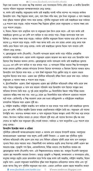 📚  www.facebook.com/tanbir.ebooks
👦 www.facebook.com/tanbir.cox 👆 🎯www.tanbircox.blogspot.com
ক্তবপ্লব শুরু হওয়ার পর কেকে বহু ক্তশল্প োরখানা এবং র্ানবাহকনর ক্তনগযত কধ্াাঁয়া কেকে এ জাতীয় ক্তগ্রনহাউস
গযাকসর পক্তরমাণ বায়ুমণ্ডকল আশোজনেভাকব কবকড় চকলকছ।
ে. োবযন ডাই অ, ফাইড: বায়ুমণ্ডকলর োবযন ডাই অ, ফাইড গযাসই পাক্তনর বাকষ্পর পর সবকচকয় োর্যের
ক্তগ্রনহাউস গযাস। ক্তশল্প ক্তবপ্লকবর েয়লা, কতল, গযাস ইন্ধন শক্তি দহন, বৃে ক্তনধ্ন বায়ুমণ্ডকল এ গযাস সঞ্চকয়র
মাত্রা বৃক্তেকত সহায়ে ভূ ক্তমো পালন েকর চকলকছ। পৃক্তেবীর বায়ুমণ্ডকল োবযন ডাই অ, ফাইকডর মাত্রা বতযমাকন
০.৪ শতাংশ হাকর বাড়কছ। আঠার শতকের ক্তশল্প ক্তবপ্লকবর ভূ ক্তমো কেকে বায়ুমণ্ডকলর এ গযাকসর সঞ্চয় প্রায়
২২৫ শতাংশ কবকড়কছ।
খ. ক্তমকেন: ক্তমকেন গযাস প্রােৃ ক্ততে গযাস র্া বায়ুমণ্ডকল ধজব উৎস কেকে আকস। এই গযাস োবযন ডাই
অ, ফাইকডর তু লনায় ১৫ গুণ কবক্তশ তাপ আিকে বা ধ্কর রাখকত পাকর। ক্তবকশ্বর জনসংখযার সকে তাল
ক্তমক্তলকয় এ গযাকসর সঞ্চয় মাত্রা বাড়কছ। বতযমাকন পৃক্তেবীর বায়ুমণ্ডকল ক্তমকেন গযাকসর মাত্রা প্রক্তত দশ লাখ
ভাকগর ১.১ শতাংশ হাকর বাড়কছ। গবাক্তদ পশুর জাবর োিা এবং ধ্ান চাকষর এলাো কবকড় চলার সকে
সেক্তত করকখ ক্তমকেন গযাস কবকড় চকলকছ। োবযন ডাই অ, ফাইকডর তু লনায় ক্তমকেন গযাস বাতাকস কবক্তশ
পক্তরমাণ কবকড় চকলকছ।
গ. কক্লাকরাকফ্লাকরা োবযন (ক্তসএফক্তস) : ক্তসএফক্তস গযাসগুকলা হযাকলা োবযন নাকম পক্তরক্তচত এেকেক্তণর
রাসায়ক্তনে পদাকেযর অংশ। হযাকলা োবযন বায়ুমণ্ডকল ওকজান আিমণ ের ধ্বংস েকর এবং ক্তগ্রনহাউস গযাস
ক্তহকসকব ক্তবশ্ব উষ্ণায়কন অবদান কর্াগায়। কক্লাকরাকফ্লাকরা োবযন গযাসগুকলা োবযন ডাই অ, ফাইকডর তু লনায়
২০,০০০ গুণ কবক্তশ তাপ আিকে বা ধ্কর রাখকত পাকর। এ গযাসগুকলা ক্তবক্তভন্ন ধ্রকনর ক্তশল্প উৎপাদেমূলে
োকজ প্রধ্ানত প্লাক্তস্টে কফাকমর ফাাঁপাকনার উপাদান ক্তহকসকব বযাপেভাকব ও ক্তহমায়ে ক্তহকসকব বযবহৃত হকলও
ক্তগ্রনহাউস গযাস ক্তহকসকব োজ েকর। এ গযাস ঊধ্বয বায়ুমণ্ডকল ক্তগকয় কক্লাক্তরন ছাকড় র্া ওকজান ভাঙার
অনুর্িে ক্তহকসকব োজ েকর। ওকজান স্তর পৃক্তেবীকে অক্ততকবগুক্তন রক্তির ক্তেরণ কেকে রো েকর। বতযমাকন
বায়ুমণ্ডকল এ গযাকসর সঞ্চয় ৫ শতাংশ হাকর বাড়কছ।
র্. োকপাক্তস্ফয়াক্তরে ওকজান: ঊধ্বয বায়ুমণ্ডকলর ওকজান স্তর পৃক্তেবীকে অক্ততকবগুক্তন রক্তির েক্তত কেকে রো
েকর। ক্তনকচর বায়ুমণ্ডকল এ গযাস তার আচরণ পক্তরবতযন েকর ক্তগ্রনহাউস গযাস ক্তহকসকব স্বাকস্থযর জনয
েক্ততের উপাদান ধতক্তর েকর। ভূ পৃষ্ঠ কেকে আনুমাক্তনে ৬০ ক্তেকলাক্তমিার উচ্চতা পর্যন্ত ক্তবক্তভন্ন মাত্রার
ওকজাকনর অক্তস্তত্ব লেয েরা র্ায়। তকব ১০ কেকে ৩৫ ক্তেকলাক্তমিার মকধ্য অক্তধ্োংশ ওকজাকনর সমাকবশ
র্কি োকে। কমািরগাক্তড় ও ক্তশল্প োরখানা কেকে কবর হওয়া হাইকোোবযন ও নাইকোকজন অ, ফাইকডর
রাসায়ক্তনে ক্তবক্তিয়ার ফকল ওকজান সৃক্তষ্ট হয়।
ঙ. নাইোস অ, ফাইড: নাইোস অ, ফাইড তাপ আিকে বা ধ্কর রাখকত পাকর োবযন ডাই অ, ফাইকডর তু লনায়
১৫০ গুণ কবক্তশ। মাক্তিকত অণুজীব ক্তিয়ার মাধ্যকম প্রােৃ ক্ততেভাকব নাইোস ধতক্তর হয়। বায়ুমণ্ডকল এই গযাকসর
উপক্তস্থক্তত েম। তারপরও আশোর োরণ এ গযাস বায়ুমেকল ক্তনকজর অবস্থান এেিা দীর্য সময় ধ্কর রাখকত
সেম। উৎপাদন পেক্ততর োরকণ কর্ কোকনা পক্তরকবশ সৃক্তষ্ট েকর এই গযাকসর উৎপাদন বৃক্তে বন্ধ েরা
কগকলও তা বহুক্তদন ধ্কর বায়ুমণ্ডকল বৃক্তে কপকতই োেকব। বতযমাকন এ গযাস আনুমাক্তনে ০.২৫ শতাংশ হাকর
কবকড় চকলকছ।
ক্তগ্রনহাউস ইকফকটর োরণ ও প্রক্তিয়া
পৃক্তেবীকে কবষ্টনোরী আবহাওয়ামণ্ডকলর োরকণ এ ধ্রাধ্াম প্রাণ ধ্ারকনর উপকর্াগী হকয়কছ। মহাশূকনযর
আবহাওয়ামণ্ডকল ‘ওকজানস্তর’ নাকম অদৃশয এেক্তি কবষ্টনী ক্তবদযমান। এ ওকজান স্তর পৃক্তেবীকত সূকর্যর
েক্ততের অক্ততকবগুক্তন রক্তি প্রকবশ করাধ্ েকর এবং ক্তবক্তেরণ প্রক্তিয়ায় পৃক্তেবী কেকে আসা তাপ মহাশূকনয
পূনরায় ক্তফকর কর্কত সহায়তা েকর। ক্তবশ্ববাসীরই নানা েমযোকণ্ড প্রেৃ ক্তত প্রদি ক্তনরাপিা কবষ্টনী ওকজান স্তর
েয়প্রা্ হকি। গৃহস্থাক্তল পণয ক্তিজ, এয়ারেক্তেশনার, ক্তবক্তভন্ন ধ্রকনর কে ইতযাক্তদকত বযবহৃত হয়
কক্লাকরাকফ্লাকরা োবযন (ক্তসএফক্তস) গযাস। এিা ক্তশল্পোরখানাকতও বযবহৃত হয়। অবমুি ক্তসএফক্তস মহাশূকনযর
ওকজান স্তর েয়োলীন অনযতম উপাদান। তাছাড়া গৃহস্থাক্তল ও ক্তশল্পবজযয, েলোরখানা ও র্ানবাহকনর কধ্াাঁয়া,
মানুকষর মলমূত্র প্রভৃ ক্তত কেকে িমবধ্যমান হাকর ক্তনগযত হকি োবযন ডাই অ, ফাইড, নাইোস অ, ফাইড, ক্তমকেন
প্রভৃ ক্তত গযাস। এগুকলা বায়ুমণ্ডকল মাত্রাক্ততক্তরি বৃক্তের ফকল ইনফ্লাকয়ড করক্তডকয়শকন বযার্াত র্িায় এবং সূর্য
কেকে আগত ক্তেছু তাপ পৃক্তেবীর বায়ুমণ্ডকল ধ্কর রাকখ। এভাকব এেক্তদকে ওকজান স্তকরর েয়জক্তনত োরকণ
 