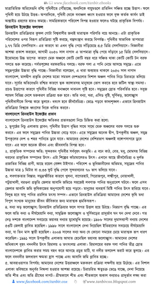 📚  www.facebook.com/tanbir.ebooks
👦 www.facebook.com/tanbir.cox 👆 🎯www.tanbircox.blogspot.com
মাত্রাক্ততক্তরি অক্ততকবগুক্তন রক্তি পৃক্তেবীকত কপৌঁছাকি, অনযক্তদকে বায়ুমণ্ডকল প্রক্ততক্তদন সক্তঞ্চত হকি উিাপ। ফকল
পৃক্তেবী হকয় উঠকছ উি্। অপরক্তদকে, পৃক্তেবী কেকে বনাঞ্চল ধ্বংস হওয়ার ফকল বৃে েতযে োবযন ডাই
অ, ফাইড গ্রহকণর হারও েমকছ। সামক্তগ্রেভাকব পক্তরকবশ ক্তবপন্ন হওয়ার ফকলও র্িকছ প্রােৃ ক্ততে ক্তবপর্যয়।
ক্তগ্রনহাউস ইকফকটর ফলাফল
ক্তগ্রনহাউস প্রক্ততক্তিয়ার েু ফল কগািা ক্তবশ্ববাসীর জনযই মারাত্মে পক্তরণক্তত বকয় আনকছ। এিা প্রােৃ ক্ততে
পক্তরকবকশর ওপর ক্তবূপপ প্রক্ততক্তিয়া সৃক্তষ্ট েরকছ, বস্তুসংস্থান েরকছ ক্তবপর্যস্ত। পৃক্তেবীর স্বাভাক্তবে তাপমাত্রা
১.৭৭ ক্তডক্তগ্র কসলক্তসয়াস। এর োরকণ তা এখন বৃক্তে কপকয় দাাঁক্তড়কয়কছ ৪.৫ ক্তডক্তগ্র কসলক্তসয়াকস। ক্তবজ্ঞানীরা
আশো প্রোশ েরকছন, আগামী ২০৫০ সাল নাগাদ এ তাপমাত্রা বৃক্তে কপকয় দাাঁড়াকব ১৫ ক্তডক্তগ্র কসলক্তসয়াকস।
ইকতামকধ্য উচ্চ তাকপর োরকণ কমরু অঞ্চকল কোক্তি কোক্তি বছর ধ্কর সক্তঞ্চত োো কোক্তি কোক্তি িন বরফ
গলকত শুরু েকরকছ। পবযতশৃকের বরফরাক্তমও গলকছ। বরফ গলা এ পাক্তন কনকম আসকছ সমুকদ্র। একত
সমুদ্রপৃকষ্ঠর উচ্চতা বৃক্তে পাকি। ক্তবজ্ঞানীরা বকলকছন, এ ধ্ারা অবযাহত োেকল ২০৫০ সাল নাগাদ
বাংলাকদশ, মালিীপ প্রভৃ ক্তত কদকশর মকতা সমতল কদশগুকলার ক্তবশাল অঞ্চল পাক্তনর ক্তনকচ ক্তচরতকর তক্তলকয়
র্াকব। সূকর্যর অক্ততকবগুক্তন রক্তির োরকণ ত্বে েযান্সারসহ মানুষকে কভাগ েরকত হকব জক্তিল স্বাস্থয সমসযা।
প্রচণ্ড উিাকপর োরকণ পৃক্তেবীর ক্তবক্তভন্ন বনাঞ্চকল দাবানল সৃক্তষ্ট হকব। সমুকদ্রর কস্রাত পক্তরবক্ততযত হকব। সবুজ
শযামল ক্তবক্তভন্ন কদকশ মরুেরণ প্রক্তিয়া শুরু হকব। অক্তত বনযা, খরা, এক্তসড বৃক্তষ্ট, র্ূক্তণযঝড়, জকলাচ্ছ্বাস
পৃক্তেবীবাসীকে ক্তবপন্ন েকর তু লকব। ধ্বংস হকব জীবনবক্তচত্রয। কভকঙ পড়কব োদযশৃঙ্খল। এভাকব ক্তগ্রনহাউস
প্রক্ততক্তিয়া ক্তবশ্বকে ধ্বংকসর ক্তদকে ধ্াক্তবত েরকব।
বাংলাকদকশ ক্তগ্রনহাউস ইকফকটর প্রভাব
বাংলাকদকশ ক্তগ্রনহাউস ইকফকটর েক্ততের প্রভাবগুকলা ক্তনকচ ক্তচক্তিত েরা হকলা:
১. ভূ পৃকষ্ঠর ক্তনচু এলাোয় প্লাবন: পৃক্তেবীর উিাপ বৃক্তের সাকে সাকে কমরু অঞ্চকলর বরফ গলকত শুরু
েরকব। এর ফকল সমুকদ্রর পাক্তনর উচ্চতা কবকড় র্াকব। একত সমুকদ্রর অকনে িীপ, উপেূ লীয় অঞ্চল, সমুদ্র
উপেূ কলর কদশ ও শহর পাক্তনকত ডু কব র্াকব। আমাকদর কদকশর কবক্তশরভাগ অঞ্চলই বকোপসাগকর ডু কব
র্াকব। এর ফকল অকনে জীবন এবং জীববসক্তত ক্তবপন্ন হকব।
২. প্রােৃ ক্ততে সম্পকদর েক্তত: সুন্দরবন পৃক্তেবীর সবযবৃহৎ বনভূ ক্তম। এ বকন োঠ, কবত, মধ্ু, কমামসহ ক্তবক্তভন্ন
ধ্রকনর প্রােৃ ক্ততে সম্পকদর উৎস। এিা ক্তশকল্পর োাঁচামাকলরও উৎস। এখাকন আকছ জীবনবক্তচত্রয ও দুলযভ
প্রজাক্ততর ক্তবক্তভন্ন প্রাণী, আকছ রকয়ল কবেল িাইগার। পক্তরকবশ ও ভূ ক্তবজ্ঞানীকদর অক্তভমত, সমুকদ্রর পাক্তনর
উচ্চতা মাত্র ১ ক্তমিার বা ৩.৩৩ ফু ি বৃক্তে কপকল সুন্দরবকনর ৭০ ভাগ তক্তলকয় র্াকব।
৩. লবণািতার ক্তবস্তার: সমুদ্রস্ফীক্ততর োরকণ খুলনা, বাকগরহাি, ক্তপকরাজপুর, লক্ষ্মীপুর, কনায়াখালী,
পিু য়াখালী, বরগুনা প্রভৃ ক্তত কজলার আবাক্তদ জক্তমকত সহকজই লবণাি পাক্তনর অনুপ্রকবশ র্িকব। ফকল এসব
কজলার আবাক্তদ জক্তম েৃ ক্তষোকজর অনুপকর্াগী হকয় পড়কব। মানুকষর বযবহার্য ক্তমক্তষ্ট পাক্তনর উৎস হাক্তরকয় র্াকব।
ক্তবলু্ হকব স্বাদু পাক্তনর প্রচক্তলত মৎসয সম্পদ। এভাকব ক্তগ্রনহাউস প্রক্ততক্তিয়া আমাকদর কদকশর েৃ ক্তষ তো
ক্তবপুল সংখযে মানুকষর জীবন জীক্তবোর জনয মারাত্মে হুমক্তেস্বূপপ।
৪. বনযা ঝড় জকলাচ্ছ্বাস: ক্তগ্রনহাউস প্রক্ততক্তিয়ার ফকল সাগর উিাল হকয় উঠকছ। ক্তনেচাপ বৃক্তে পাকি। এর
ফকল অক্তত বনযা ও দীর্যকময়াক্তদ বনযা, সামুক্তদ্রে জকলাচ্ছ্বাস ও র্ূক্তণযঝকড়র প্রাদুভযাব র্ন র্ন কদখা কদকব। গত
কদড় দশকে বাংলাকদশ সবকচকয় ভয়াবহ বনযার মুকখামুক্তখ হকয়কছ। ১৯৮৮ সাকলর দুমাসবযাপী বনযায় কদকশর
৫৩ক্তি কজলাই প্লাক্তবত হকয়ক্তছল। ১৯৯৮ সাকল বাংলাকদকশ কদখা ক্তদকয়ক্তছল ইক্ততহাকসর সবকচকয় দীর্যকময়াক্তদ
বনযা, র্া ক্ততন মাস স্থায়ী হকয়ক্তছল। ২০০৪ সাকলর বনযা অনয কর্ কোকনা সমকয়র কচকয় মারাত্মে ূপপ ধ্ারণ
েকরক্তছল। ১৯৯১ সাকল উপেূ লীয় এলাোয় আর্াত কহকনক্তছল ভয়াবহ জকলাচ্ছ্বাস। আমাকদর কদকশর
অক্তধ্োংশ বৃহৎ নদনদীর উৎস ক্তহমালয় ও তৎসংলে এলাো। ক্তহমালকয়র বরফ গলা পাক্তনর তীব্র কস্রাত
বাংলাকদশকে প্লাক্তবত েরার সময় বহন েকর আনকছ প্রচুর মাক্তি, র্া নদীর তলকদশ ভরাি েকর তু লকছ। এর
ফকল নদনদীর জলধ্ারণ েমতা হ্রাস পাকি এবং আবাক্তদ জক্তম প্লাক্তবত হকি।
৫. আবহাওয়াগত ক্তবপর্যয়: আমাকদর কদকশর উিরাঞ্চকল মরুেরণ প্রক্তিয়া লেণীয় হকয় উকঠকছ। এর ক্তবশাল
এলাো ভক্তবষযকত অনুবযর ক্তনষ্ফলা হওয়ার আশো রকয়কছ। ক্তচরাচক্তরত ঋতু চি কভকঙ র্াকি, কদখা ক্তদকয়কছ
অক্তত শীত এবং অক্তত গ্রীকষ্মর দাপি। গ্রীষ্মোকল শীত এবং শীতোকল অোল বনযারও প্রাদুভযাব লেয েরা
 