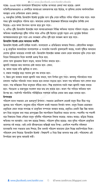 📚  www.facebook.com/tanbir.ebooks
👦 www.facebook.com/tanbir.cox 👆 🎯www.tanbircox.blogspot.com
র্াকি। ২০০৪ সাকল বাংলাকদকশ ইক্ততহাকসর সকবযাচ্চ তাপমাত্রা করেডয েরা হকয়কছ। িমশ
নাক্ততশীকতাষ্ণমণ্ডকলর এ কদশক্তিকত আবহাওয়া চরমভাবাপন্ন হকয় উকঠকছ, র্া েৃ ক্তষসহ কদকশর আেযসামাক্তজে
অবস্থার ওপর কনক্ততবাচে প্রভাব কফলকছ।
৬. মরুভূ ক্তমর ধবক্তশষ্টয: ক্তগ্রনহাউস ইকফট ভূ পৃকষ্ঠর তাপ বৃক্তে কপকল মাক্তিকত পাক্তনর পক্তরমাণ েকম র্াকব। ফকল
সমগ্র ভূ ক্তম মরুভূ ক্তমকত পক্তরণত হকব। আমাকদর কদকশর উিরাঞ্চকল ইক্ততমকধ্য মরুভূ ক্তমর ধবক্তশষ্টয কদখা
ক্তদকয়কছ। একত ফসল উৎপাদন বযাপে হাকর হ্রাস পাকব।
৭. এক্তসড বৃক্তষ্ট: ক্তগ্রনহাউস ইকফকটর ফকল আবহাওয়ামণ্ডকল ক্তবক্তভন্ন েক্ততের গযাকসর পক্তরমাণ বাড়কছ। এসব
েক্ততের অ, ফাইডসমূহ বৃক্তষ্টর পাক্তনর সাকে এক্তসড বৃক্তষ্ট ক্তহকসকব ভূ পৃকষ্ঠ পড়কব এবং ভূ পৃকষ্ঠর উবযরতা
আশোজনেভাকব হ্রাস পাকব এবং বনাঞ্চকল এক্তসড বৃক্তষ্ট হকল বনাঞ্চল ধ্বংস হকয় র্াকব।
ক্তগ্রনহাউস ইকফট করাকধ্ আমাকদর েরণীয়
ক্তগ্রনহাউস ইকফট এেক্তি ধবক্তশ্বে সংেি। বাংলাকদকশ এ প্রক্ততক্তিয়ার অসহায় ক্তশোর। কভৌকগাক্তলে অবস্থান
ও ভূ প্রােৃ ক্ততে অবোঠাকমা বাংলাকদশকে এ সংেকির র্তখাক্তন েু ফলকভাগী েরকছ, সংেি সৃক্তষ্টকত আমাকদর
কদকশর ভূ ক্তমো তারকচকয় নগণযই বকি। ক্তগ্রনহাউস ইকফকটর ভয়ের প্রভাব কেকে আমাকদর মুক্তি কপকত হকল
ক্তনকচর ক্তবষয়গুকলার ক্তদকে অবশযই গুরুত্ব ক্তদকত হকব:
কর্সব গযাস ভূ মণ্ডকলর উিাপ বাড়ায়, তাকদর ক্তনগযমন েমাকত হকব।
জ্বালাক্তন সােকয়র জনয র্োসাধ্য কচষ্টা েরকত হকব। কর্মন:
ে. অর্ো র্করর বাক্তত জ্বাক্তলকয় না রাখা।
খ. রান্নার সময়িু েু ছাড়া গযাকসর চুলা বন্ধ রাখকত হকব।
গ. উন্নত চুলা বযবহার েরকল জ্বালাক্তন খরচ েমকব, গযাস ক্তনগযমন হ্রাস পাকব। জলবায়ু পক্তরবতযকনর সাকে
চাষাবাদ পেক্ততর পক্তরবতযন সাধ্ন েরকত হকব।বনায়ন বাড়াকত হকব। োরণ গাছ েক্ততের গযাস কশাষণ েকর
োকে। গাছ অক্ত, ফকজন ক্তদকয় মানুষকে বাাঁক্তচকয় রাকখ। ক্তশল্প োরখানায় র্তিা সম্ভব জ্বালাক্তন সােয় েরকত
হকব। পাঁচাকডাবা ও মজাপুেু র সংরেণ েকর মাছ চাষ েরকত হকব। োরণ পাঁচা পাক্তনকত েক্ততের গযাস
উৎপন্ন হয়। সকবযাপক্তর পক্তরবক্ততযত পক্তরক্তস্থক্ততকত সেলকে মাক্তনকয় কনয়ার জনয প্রস্তুত োেকত হকব।
উপসংহার
পক্তরকবশ মানব সভযতার এে গুরুত্বপূণয উপাদান। সভযতার িমক্তবোশ কেকেই মানুষ ধ্ীকর ধ্ীকর গকড়
তু কলকছ তার পক্তরকবশ। মানুকষর রক্তচত পক্তরকবশ তারই সভযতার ক্তববতযন ফসল। মানুষ ক্তনকজর প্রকয়াজকন
প্রেৃ ক্ততকে কর্মন োকজ লাগাকি বা প্রােৃ ক্ততে সম্পদকে বযবহার েরকছ, প্রেৃ ক্ততও কতমক্তন ক্তছন্ন ক্তভন্ন আহত
ূপপ ক্তনকয় মানুকষর তো সমগ্র প্রাণপুকঞ্জর ক্তঠে সমপক্তরমাণ ক্তবকরাক্তধ্তা েরকত তৎপর। শতাব্দীর পর শতাব্দী
ধ্কর ক্তবজ্ঞাকনর ক্তবজয় কগৌরকব মানুষ পৃক্তেবীর পক্তরকবশকে ক্তবষাি েকরকছ। আজও েরকছ। ছক্তড়কয় ক্তদকয়কছ
েক্ততের সব আবজযনা। তার ফল হকয়কছ ক্তবষময়। পক্তরকবশ দূক্তষত হকয়কছ। আর দূক্তষত পক্তরকবশ প্রােৃ ক্ততে
ভারসাময নষ্ট েরকছ। তাই কগািা জীবজগকতর অক্তস্তত্বই আজ ক্তবপন্ন। এেক্তবংশ শতাব্দীর সক্তন্ধেকণ
মানবজাক্তত র্খন সভযতার চরম ক্তশখকর, ক্তঠে তখনই পক্তরকবশ আমাকদর কঠকল ক্তদকি মহাক্তবপর্যকয়র ক্তদকে।
পক্তরকবকশ কদখা ক্তদকয়কছ ‘ক্তগ্রনহাউস ইকফট’। ক্তবশ্ববযাপী এ ক্তনকয় ক্তচন্তা ভাবনার অন্ত কনই। পক্তরকবকশর এই
ক্তবপর্যকয়র জনয মূলত আমরাই দায়ী।
 