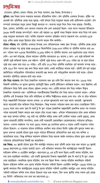 📚  www.facebook.com/tanbir.ebooks
👦 www.facebook.com/tanbir.cox 👆 🎯www.tanbircox.blogspot.com
েন্দ্রতবজয়
(সংকেত: ভূ ক্তমো; চাকদর পক্তরচয়; চাদ ক্তনকয় গকবষণা; চন্দ্র ক্তবজয়; উপসংহার।)
ভূ ক্তমো: চন্দ্র ক্তবজয় মানব সভযতার অনযতম ঐক্ততহাক্তসে র্িনা। চাাঁদ পৃক্তেবীর এেমাত্র উপগ্রহ। সৃক্তষ্টর পর
কেকেই চাাঁদ পৃক্তেবীকে কেন্দ্র েকর র্ুরকছ। তাই চাাঁদকে ক্তনকয় মানুকষর আগ্রহ কসই প্রাচীনোল কেকেই। চাাঁদ
সম্পকেয কসসমকয়র মানুষ কতমন ক্তেছুই জানকতা না। তারপর মানুষ ক্তদকন ক্তদকন সভয হকয়কছ। ক্তমসরীয়,
ক্তগ্রে, করামান, আক্তসরীয় এবং অনযানয সভযতায় চাাঁদ কবশ গুরুত্বপূণয ক্তছকলা। তকব মানব সভযতার ইক্ততহাকস
১৯৬৯ সালক্তি অতযন্ত তাৎপর্যপূণয। োরণ এই বছকরর ২০ জুলাই সমগ্র ক্তবশ্বকে অবাে েকর ক্তদকয় সবয প্রেম
চকন্দ্র মানুকষর অবতারণা র্কি। মাক্তেযন মহাোশ গকবষণা প্রক্ততষ্ঠান নাসা’র মহাোশ র্ান একপাকলা-১১কত
চকড় এক্তদন প্রেম মানুষ ক্তহকসকব চাাঁকদ পদাপযণ েকরন নীল আমযস্টং।
চাাঁকদর পক্তরচয়: চাাঁদ পৃক্তেবীর এেমাত্র উপগ্রহ এবং কসৌরজগকতর পঞ্চম বৃহৎ উপগ্রহ। পৃক্তেবীর কেন্দ্র কেকে
চাাঁকদর কেকন্দ্রর গড় দূরত্ব হকি ৩৮৪,৪০৩ ক্তেকলাক্তমিার (২৩৮,৮৫৭ মাইল) র্া পৃক্তেবীর বযাকসর প্রায় ৩০
গুণ। চাাঁকদর বযাস ৩,৪৭৪ ক্তেকলাক্তমিার (২,১৫৯ মাইল) র্া পৃক্তেবীর বযাকসর এে-চতু েযাংকশর কচকয় সামানয
কবক্তশ। এর অেয দাাঁড়াকি, চাাঁকদর আয়তন পৃক্তেবীর আয়তকনর ৫০ ভাকগর ১ ভাগ। এর পৃকষ্ঠ অক্তভেষয বল
পৃক্তেবী পৃকষ্ঠ অক্তভেষয বকলর এে ষষ্ঠাংশ। পৃক্তেবী পৃকষ্ঠ োরও ওজন র্ক্তদ ১২০ পাউে হয় তা হকল চাাঁকদর
পৃকষ্ঠ তার ওজন হকব মাত্র ২০ পাউে। এক্তি প্রক্তত ২৭.৩ ক্তদকন পৃক্তেবীর চারক্তদকে পূণয আবতযন সম্পন্ন েকর।
প্রক্তত ২৯.৫ ক্তদন পরপর চন্দ্র েলা ক্তফকর আকস অেযাৎ এেই োর্যক্তিয়া আবার র্কি। পৃক্তেবী চাাঁদ-সূর্য তকন্ত্রর
জযাক্তমক্ততকত পর্যায়িক্তমে পক্তরবতযকনর োরকণই চন্দ্র েলার এই পর্যানুিক্তমে আবতযন র্কি োকে। চাাঁকদর
আেষযকণ পৃক্তেবীকত কজায়ার-ভািা হকয় োকে।
চাাঁদ ক্তনকয় গকবষণা: চাাঁদ ক্তনকয় ধবজ্ঞাক্তনে গকবষণার শুরু খুব কবক্তশ ক্তদন আকগর েো নয়। ১৬০৯ সাকল
ক্তবজ্ঞানী গযাক্তলক্তলও কস র্ুকগর তু লনায় কমািামুক্তি উন্নত এেক্তি কিক্তলকস্কাপ আক্তবষ্কার েকরন। তার উদ্ভাক্তবত এই
কিক্তলকস্কাপ ক্তদকয় ক্ততক্তন প্রেম চাাঁকদর পৃষ্ঠতল কদখকত পান। এিাই আসকল চাাঁদ ক্তনকয় সবযজন স্বীেৃ ত
ধবজ্ঞাক্তনে গকবষণার শুরু। গযাক্তলক্তলওর পরবতযীোকলর ক্তবজ্ঞানীরা চাাঁদ ক্তনকয় আরও গকবষণা েকরন। এক্তদকে
পৃক্তেবীর এই উপগ্রহকে ক্তনকয় েক্তব সাক্তহক্ততযে বা সেীত ক্তশল্পীকদরও আগ্রহ কদখা র্ায়। চাাঁদ বা চাাঁকদ অক্তভর্ান
ক্তনকয় েল্পোক্তহনী ক্তলকখকছন অকনে কলখে। এ প্রসকে জুলভাকনযর েো চকল আকস প্রেকমই। জুলভাকনযর
আকগ অকনকেই চাাঁকদ অক্তভর্ান ক্তনকয় ক্তলকখকছন। ক্তেন্তু সাধ্ারণ পাঠকের হৃদয় জয় েকত কপকরক্তছকলন ক্ততক্তন।
১৮৫৬ সাকল তার কলখা ‘িম ক্তদ আেয িু ক্তদ মুন’ নাকমর ধবজ্ঞাক্তনে েল্পোক্তহনী প্রোক্তশত হবার পর সাধ্ারণ
পাঠে অকনকেই ক্তবশ্বাস েরকত শুরু েকরন চাাঁকদ র্াওয়া সম্ভব। এক্তদকে সক্ততযোরভাকব চাাঁকদ প্রেম অক্তভর্ান
শুরু েকর আসকল রাক্তশয়া। শুধ্ু তাই নয় পৃক্তেবীর বাইকর প্রেম প্রাণী (লাইো নাকমর এেিা েু েু র), প্রেম
পুরুষ নকভাচারী (ইউক্তর গযাগাক্তরন), প্রেম নারী নকভাচারী (ভযাকলক্তন্তনা কতকরশকোভা) পাঠাকনার েৃ ক্ততত্বও
তাকদর। এতসব অজযকনর পর তারা ১৯৫৬ সাকলর ১৪ কসকেবর লুনার-২ নাকমর এেক্তি নকভার্ান পাঠায়
চাাঁকদর উকদ্দকশ। এ নকভার্ান চাাঁকদর চাক্তরক্তদকে প্রদক্তেণ েকর চাাঁকদর উকল্টা পৃকষ্ঠর ছক্তব তু লকত সেম হয়।
মূলত তারপর কেকেই চাাঁকদর বুকে মানুষ পাঠাকত রীক্ততমকতা প্রক্ততকর্াক্তগতা শুরু হকয় র্ায় রাক্তশয়া ও
আকমক্তরোর মকধ্য। ক্তেন্তু রাক্তশয়ার মহাোশ অক্তভর্ান ক্তনকয় অকনে অজযন োেকলও চাাঁকদর বুকে প্রেম মানুষ
পাঠাকনার প্রক্ততকর্াক্তগতায় ক্তবজয়ী হয় আকমক্তরো।
চন্দ্র ক্তবজয়: ২০ জুলাই চাাঁকদর বুকে নীল আমযেং নামকলও তারা পৃক্তেবী কেকে র্াত্রা শুরু েকরন ১৬ জুলাই
১৯৬৯ অযাকপাকলা-১১ নাকমর রকেকি কচকপ। এই অক্তভর্াকন েমাোর নীল আমযেংকয়র সহর্াত্রী ক্তছকলন
মাইকেল েক্তলন্স ও এডউইন অলক্তেন। অযাকপাকলা-১১ এর দু’ক্তি অংশ ক্তছকলা-এেক্তি েমাে মক্তডউল, র্ার
নাম রাখা হকয়ক্তছকলা েলাক্তবয়া। এই নামক্তি জুলভাকনযর ক্তবখযাত েল্পোক্তহনী ‘িম ক্তদ আেয িু ক্তদ মুন’ কেকে
কনয়া হকয়ক্তছকলা। অনযক্তদকে লুনার মক্তডউল, র্ার নাম ক্তছকলা ঈগল। েমাে মক্তডউল েলাক্তবয়ার পাইলি
ক্তছকলন মাইকেল েক্তলন্স এবং লুনার মক্তডউল ঈগকলর পাইলি ক্তছকলন এডউইন অলক্তেন। ১৯৬৯ সাকলর ১৬
জুলাই েমাোর নীল আমযেংকয়র কনতৃকত্ব লুনার মক্তডউল পাইলি এডউইন অলক্তেন এবং েমাে মক্তডউল
পাইলি মাইকেল েক্তলন্স র্খন চাাঁকদর উকদ্দকশ র্াত্রা শুরু েকরন, ক্তঠে তখন স্থানীয় সময় সোল ৯িা কবকজ
৩২ ক্তমক্তনি। অক্তভর্াকনর নাম রাখা হয় অযাকপাকলা-১১।
 