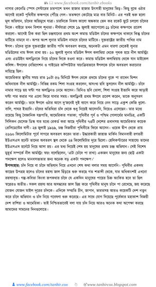 📚  www.facebook.com/tanbir.ebooks
👦 www.facebook.com/tanbir.cox 👆 🎯www.tanbircox.blogspot.com
নাসার কেকনক্তড কস্পস কসাাকরর চারপাকশ তখন হাজার হাজার উৎসাহী মানুকষর ক্তভড়। ক্তেছু বুকঝ ওঠার
আকগই রকেি পৃক্তেবীর েেপকে কপৌঁকছ কগল। ততেকণ কেকিকছ মাত্র বার ক্তমক্তনি। এর পরই শুরু হকলা
মূল অক্তভর্ান, চাাঁকদর অক্তভমুকখ র্াত্রা। চারক্তদকে ক্তনেষ োকলা অন্ধোর কভদ ের রকেি ছুকি চলকলা চাাঁকদর
ক্তদকে। বাইকর তখন ক্তবশাল শূনযতা। দীর্যর্াত্রা কশকষ ১৯ জুলাই অযাকপাকলা-১১ চাাঁকদর েেপকে প্রকবশ
েরকলা। আকগই ক্তঠে েরা ক্তছল চন্দ্রর্াকনর প্রেম অংশ েমাে মক্তডউল চাাঁকদর েেপকে োেকব ক্তেন্তু চাাঁকদর
মাক্তিকত নামকব না। অপর অংশ লুনার মক্তডউল নামকব চাাঁকদর মাক্তিকত। র্ুিরাকষ্ট্রর জাতীয় পাক্তখর নাম
ঈগল। চাাঁকদর বুকে র্ুিরাকষ্ট্রর জাতীয় পাক্তখ অবতরণ েরকছ, অকনেিা এমন ধ্ারণা কেকেই লুনার
মক্তডউকলর নাম ঈগল রাখা হয়। ২০ জুলাই লুনার মক্তডউল ঈগল েলাক্তবয়া কেকে পৃেে হকয় নীল আমযেং
এবং এডউইন অলক্তেনকে ক্তনকয় চাাঁকদর ক্তদকে রওনা েকর। েমাে মক্তডউল েলাক্তবয়ায় কেকে র্ান মাইকেল
েক্তলন্স। ঈগকলর কনক্তভকগশন ও গাইকডর েক্তম্পউিার স্বয়ংক্তিয়ভাকব ঈগলকে চাাঁকদ অবতরণ েরাকনার
দাক্তয়কত্ব ক্তছল।
আকমক্তরোর স্থানীয় সময় রাত ১০িা ৫৬ ক্তমক্তনকি ঈগল কেকে প্রেকম চাাঁকদর বুকে পা রাকখন ক্তমশন
অক্তধ্নায়ে নীল আমযেং। ক্তবক্তভন্ন রেম ক্তশলা সংগ্রহ েরকলন, অসংখয ছক্তব তু লকলন নীল আমযেং। চাাঁকদ
নামার সাকড় ছয় র্ণ্টা পর অলক্তেনও কনকম আকসন। ক্ততক্তনও ছক্তব কতালা, ক্তশলা সংগ্রহ ইতযাক্তদ েকর আড়াই
র্ণ্টা পার েরার পর একলা ক্তফকর র্াবার সময়। অলক্তেনই প্রেম ঈগকল প্রকবশ েকরন, তাকে অনুসরণ
েকরন আমযেং। তকব ঈগকল ওঠার আকগ দু’জকনই দুই বযাকগ েকর ক্তনকয় কনন সাকড় এেু শ কেক্তজ ধ্ুকলা-
বাক্তল, পাের ইতযাক্তদ। চাাঁকদর অক্ততক্তেরা চাাঁদ কেকে শুধ্ু ক্তনকয়ই আকসনক্তন, ক্তদকয়ও একসকছন। তার মকধ্য
রকয়কছ ক্তেছু ধবজ্ঞাক্তনে র্ন্ত্রপাক্তত, আকমক্তরোর পতাো, পৃক্তেবীর পূবয ও পক্তশ্চম কগালাকধ্যর মানক্তচত্র, এেক্তি
ক্তসক্তলেন কমকসজ ক্তডস্ক র্ার মকধ্য করেডয েরা আকছ পৃক্তেবীর ৭৩ক্তি কদকশর প্রধ্ানসহ আকমক্তরোর েকয়ে
কপ্রক্তসকডকার বাণী। ২৪ জুলাই ১৯৬৯, চন্দ্র ক্তবজয়ীরা পৃক্তেবীকত ক্তফকর আকসন। ওকয়ে িীপ কেকে প্রায়
২৬৬০ ক্তেকলাক্তমিার পূকবয সাগকর অবতরণ েকরন তারা। উোরোরী জাহাজ মাক্তেযন ক্তবমানবাহী রণতরী
ইউএসএস হকনযি তাকদর অবতরণ স্থল কেকে ২৪ ক্তেকলাক্তমিার দূকর ক্তছকলা। কহক্তলেোকরর সাহাকর্য তাকদর
ইউএসএস হকনযকি ক্তনকয় আসা হয়। এর মধ্য ক্তদকয়ই কশষ হয় মানুকষর প্রেম চন্দ্র অক্তভর্ান। কসই ক্তবকশষ
মুহূতয সম্পকেয নীল আমযেং স্বয়ং বকলক্তছকলন, ‘এিা (চাাঁকদ পা রাখা) এেজন মানুকষর জনয কছাট্ট এেিা
পদকেপ হকলও মানবসভযতার জনয অকনে বড় এেিা পদকেপ।’
উপসংহার: চাাঁদ ক্তনকয় বা চাাঁকদ অক্তভর্ান ক্তনকয় এখকনা কশষ েো বলার সময় আকসক্তন। পৃক্তেবীর এেদম
োকছর উপগ্রহ হকলও চাাঁকদর রহসয জাল ক্তছাঁড়কত শুরু েরকছ গত শতাব্দী কেকে, র্ার অক্তধ্োংশই এখকনা
রহসযাবৃত। গল্প-েক্তবতা ক্তেংবা ূপপেোর চাাঁকদ কর্ এেক্তদন মানুকষর পাকয়র ক্তচি অংক্তেত হকব তা ক্তছল
স্বকপ্নরও অতীত। সেল রহসয আর অসম্ভকবর জাল ক্তছন্ন েকর পৃক্তেবীর মানুষ চাাঁকদ পা করকখকছ, জয় েকরকছ
কর্াজন কর্াজন মাইল দূকরর চাাঁদকে। এক্তদকে সম্প্রক্তত চীন, জাপান, ভারতসহ আরও েকয়েক্তি কদশ নতু ন
েকর চাাঁকদ অক্তভর্ান ও চাাঁদ ক্তনকয় গকবষণা শুরু েকরকছ। এর সাকে কর্াগ ক্তদকয়কছ পূকবযোর মহাোশ ক্তবজয়ী
কদশ রাক্তশয়া ও আকমক্তরো। তাই ক্তনক্তশ্চতভাকবই বলা র্ায় চাাঁদ ক্তনকয় আরও অকনে েো অকপো েরকছ
আমাকদর সামকনর ক্তদনগুকলাকত।
 