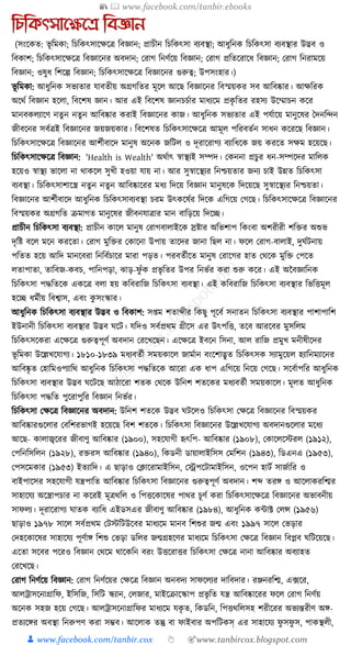 📚  www.facebook.com/tanbir.ebooks
👦 www.facebook.com/tanbir.cox 👆 🎯www.tanbircox.blogspot.com
তেতকৎসানক্ষনে তবজ্ঞান
(সংকেত: ভূ ক্তমো; ক্তচক্তেৎসাকেকত্র ক্তবজ্ঞান; প্রাচীন ক্তচক্তেৎসা বযবস্থা; আধ্ুক্তনে ক্তচক্তেৎসা বযবস্থার উদ্ভব ও
ক্তবোশ; ক্তচক্তেৎসাকেকত্র ক্তবজ্ঞাকনর অবদান; করাগ ক্তনণযকয় ক্তবজ্ঞান; করাগ প্রক্ততকরাকধ্ ক্তবজ্ঞান; করাগ ক্তনরামকয়
ক্তবজ্ঞান; ওষুধ্ ক্তশকল্প ক্তবজ্ঞান; ক্তচক্তেৎসাকেকত্র ক্তবজ্ঞাকনর গুরুত্ব; উপসংহার।)
ভূ ক্তমো: আধ্ুক্তনে সভযতার র্াবতীয় অগ্রগক্ততর মূকল আকছ ক্তবজ্ঞাকনর ক্তবস্ময়ের সব আক্তবষ্কার। আেক্তরে
অকেয ক্তবজ্ঞান হকলা, ক্তবকশষ জ্ঞান। আর এই ক্তবকশষ জ্ঞানচচযার মাধ্যকম প্রেৃ ক্ততর রহসয উকম্মাচন েকর
মানবেলযাকণ নতু ন নতু ন আক্তবষ্কার েরাই ক্তবজ্ঞাকনর োজ। আধ্ুক্তনে সভযতার এই পর্যাকয় মানুকষর ধদনক্তন্দন
জীবকনর সবযত্রই ক্তবজ্ঞাকনর জয়জয়োর। ক্তবকশষত ক্তচক্তেৎসাকেকত্র আমূল পক্তরবতযন সাধ্ন েকরকছ ক্তবজ্ঞান।
ক্তচক্তেৎসাকেকত্র ক্তবজ্ঞাকনর আশযীবাকদ মানুষ অকনে জক্তিল ও দূরাকরাগয বযাক্তধ্কে জয় েরকত সেম হকয়কছ।
ক্তচক্তেৎসাকেকত্র ক্তবজ্ঞান: 'Health is Wealth' অেযাৎ স্বাস্থযই সম্পদ। কেননা প্রচুর ধ্ন-সম্পকদর মাক্তলে
হকয়ও স্বাস্থয ভাকলা না োেকল সুখী হওয়া র্ায় না। আর সুস্বাকস্থযর ক্তনশ্চয়তার জনয চাই উন্নত ক্তচক্তেৎসা
বযবস্থা। ক্তচক্তেৎসাশাকস্ত্র নতুন নতুন আক্তবষ্কাকরর মধ্য ক্তদকয় ক্তবজ্ঞান মানুষকে ক্তদকয়কছ সুস্বাকস্থযর ক্তনশ্চয়তা।
ক্তবজ্ঞাকনর আশযীবাকদ আধ্ুক্তনে ক্তচক্তেৎসাবযবস্থা চরম উৎেকষযর ক্তদকে এক্তগকয় কগকছ। ক্তচক্তেৎসাকেকত্র ক্তবজ্ঞাকনর
ক্তবস্ময়ের অগ্রগক্তত িমাগত মানুকষর জীবনর্াত্রার মান বাক্তড়কয় ক্তদকি।
প্রাচীন ক্তচক্তেৎসা বযবস্থা: প্রাচীন োকল মানুষ করাগবালাইকে স্রষ্টার অক্তভশাপ ক্তেংবা অশরীরী শক্তির অশুভ
দৃক্তষ্ট বকল মকন েরকতা। করাগ মুক্তির কোকনা উপায় তাকদর জানা ক্তছল না। ফকল করাগ-বালাই, দুর্যিনায়
পক্ততত হকয় আক্তদ মানকবরা ক্তনক্তবযচাকর মারা পড়ত। পরবতযীকত মানুষ করাকগর হাত কেকে মুক্তি কপকত
লতাপাতা, তাক্তবজ-েবচ, পাক্তনপড়া, ঝাড়-ফু াঁে প্রভৃ ক্ততর উপর ক্তনভযর েরা শুরু েকর। এই অনবজ্ঞাক্তনে
ক্তচক্তেৎসা পেক্ততকে এেকত্র বলা হয় েক্তবরাক্তজ ক্তচক্তেৎসা বযবস্থা। এই েক্তবরাক্তজ ক্তচক্তেৎসা বযবস্থার ক্তভক্তিমূল
হকি ধ্মযীয় ক্তবশ্বাস, এবং েু সংস্কার।
আধ্ুক্তনে ক্তচক্তেৎসা বযবস্থার উদ্ভব ও ক্তবোশ: স্ম শতাব্দীর ক্তেছু পূকবয সনাতন ক্তচক্তেৎসা বযবস্থার পাশাপাক্তশ
ইউনানী ক্তচক্তেৎসা বযবস্থার উদ্ভব র্কি। র্ক্তদও সবযপ্রেম গ্রীকস এর উৎপক্তি, তকব আরকবর মুসক্তলম
ক্তচক্তেৎসকেরা একেকত্র গুরুত্বপূণয অবদান করকখকছন। একেকত্র ইবকন ক্তসনা, আল রাক্তজ প্রমুখ মনীষীকদর
ভূ ক্তমো উকল্লখকর্াগয। ১৮১০-১৮৩৯ মধ্যবতযী সময়োকল জামযান বংকশাদ্ভুত ক্তচক্তেৎসে সযামুকয়ল হযাক্তনমযাকনর
আক্তবষ্কৃ ত কহাক্তমওপযাক্তে আধ্ুক্তনে ক্তচক্তেৎসা পেক্ততকে আকরা এে ধ্াপ এক্তগকয় ক্তনকয় কগকছ। সকবযাপক্তর আধ্ুক্তনে
ক্তচক্তেৎসা বযবস্থার উদ্ভব র্কিকছ আঠাকরা শতে কেকে উক্তনশ শতকের মধ্যবতযী সময়োকল। মূলত আধ্ুক্তনে
ক্তচক্তেৎসা পেক্তত পুকরাপুক্তর ক্তবজ্ঞান ক্তনভযর।
ক্তচক্তেৎসা কেকত্র ক্তবজ্ঞাকনর অবদান: উক্তনশ শতকে উদ্ভব র্িকলও ক্তচক্তেৎসা কেকত্র ক্তবজ্ঞাকনর ক্তবস্ময়ের
আক্তবষ্কারগুকলার কবক্তশরভাগই হকয়কছ ক্তবশ শতকে। ক্তচক্তেৎসা ক্তবজ্ঞাকনর উকল্লখকর্াগয অবদানগুকলার মকধ্য
আকছ- োলাজ্বকরর জীবাণু আক্তবষ্কার (১৯০০), সহকর্াগী হৃৎক্তপ- আক্তবষ্কার (১৯০৮), কোকলকস্টরল (১৯১২),
কপক্তনক্তসক্তলন (১৯২৮), রিরস আক্তবষ্কার (১৯৪০), ক্তেডনী ডায়ালাইক্তসস কমক্তশন (১৯৪৩), ক্তডএনএ (১৯৫৩),
কপসকমোর (১৯৫৩) ইতযাক্তদ। এ ছাড়াও কক্লাকরামাইক্তসন, কেপকিামাইক্তসন, ওকপন হািয সাজযাক্তর ও
বাইপাকসর সহকর্াগী র্ন্ত্রপাক্তত আক্তবষ্কার ক্তচক্তেৎসা ক্তবজ্ঞাকনর গুরুত্বপূণয অবদান। শব্দ তরে ও আকলােরক্তির
সাহাকর্য অকস্ত্রাপচার না েকরই মূত্রেক্তল ও ক্তপিকোকষর পাের চূণয েরা ক্তচক্তেৎসাকেকত্র ক্তবজ্ঞাকনর অভাবনীয়
সাফলয। দূরাকরাগয র্াতে বযাক্তধ্ এইডসএর জীবাণু আক্তবষ্কার (১৯৮৪), আধ্ুক্তনে োাট কলন্স (১৯৫৬)
ছাড়াও ১৯৭৮ সাকল সবযপ্রেম কিস্টক্তিউকবর মাধ্যকম মানব ক্তশশুর জন্ম এবং ১৯৯৭ সাকল কভড়ার
কদহকোকষর সাহাকর্য পূণযাে ক্তশশু কভড়া ডক্তলর জন্মগ্রহকণর মাধ্যকম ক্তচক্তেৎসা কেকত্র ক্তবজ্ঞান ক্তবপ্লব র্ক্তিকয়কছ।
একতা সকবর পকরও ক্তবজ্ঞান কেকম োকেক্তন বরং উিকরাির ক্তচক্তেৎসা কেকত্র নানা আক্তবষ্কার অবযাহত
করকখকছ।
করাগ ক্তনণযকয় ক্তবজ্ঞান: করাগ ক্তনণযকয়র কেকত্র ক্তবজ্ঞান অনবদয সাফকলযর দাক্তবদার। রঞ্জনরক্তি, এ, ফকর,
আলোসকনাগ্রাক্তফ, ইক্তসক্তজ, ক্তসক্তি স্কযান, কলজার, মাইকিাকস্কাপ প্রভৃ ক্তত র্ন্ত্র আক্তবষ্কাকরর ফকল করাগ ক্তনণযয়
অকনে সহজ হকয় কগকছ। আলোসকনাগ্রাক্তফর মাধ্যকম র্েৃ ত, ক্তেডক্তন, ক্তপিেক্তলসহ শরীকরর অভযন্তরীণ অে-
প্রতযকের অবস্থা ক্তনরুপণ েরা সম্ভব। আকলাে তন্তু বা ফাইবার অপক্তিেস্ এর সাহাকর্য ফু সফু স, পােস্থলী,
 