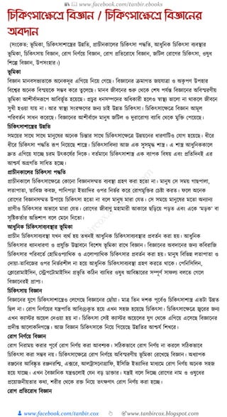 📚  www.facebook.com/tanbir.ebooks
👦 www.facebook.com/tanbir.cox 👆 🎯www.tanbircox.blogspot.com
তেতকৎসানক্ষনে তবজ্ঞান / তেতকৎসানক্ষনে তবজ্ঞাননর
অবোন
(সংকেত: ভূ ক্তমো, ক্তচক্তেৎসাশাকস্ত্রর উন্নক্তত, প্রাচীনোকলর ক্তচক্তেৎসা পেক্তত, আধ্ুক্তনে ক্তচক্তেৎসা বযবস্থার
ভূ ক্তমো, ক্তচক্তেৎসায় ক্তবজ্ঞান, করাগ ক্তনণযকয় ক্তবজ্ঞান, করাগ প্রক্ততকরাকধ্ ক্তবজ্ঞান, জক্তিল করাকগর ক্তচক্তেৎসা, ওষুধ্
ক্তশকল্প ক্তবজ্ঞান, উপসংহার।)
ভূ ক্তমো
ক্তবজ্ঞান মানবসভযতাকে অকনেদূর এক্তগকয় ক্তনকয় কগকছ। ক্তবজ্ঞাকনর িমাগত জয়র্াত্রা ও অেৃ পণ উপহার
ক্তবকশ্বর অকনে ক্তবস্ময়কে সম্ভব েকর তু কলকছ। মানব জীবকনর শুরু কেকে কশষ পর্যন্ত ক্তবজ্ঞাকনর অক্তবস্মরণীয়
ভূ ক্তমো আশীবযাদূপকপ আক্তবভূ যত হকয়কছ। প্রচুর ধ্নসম্পকদর অক্তধ্োরী হকলও স্বাস্থয ভাকলা না োেকল জীবকন
সুখী হওয়া র্ায় না। আর স্বাস্থয সংরেকণর জনয চাই উন্নত ক্তচক্তেৎসা। ক্তচক্তেৎসাকেকত্র ক্তবজ্ঞান আমূল
পক্তরবতযন সাধ্ন েকরকছ। ক্তবজ্ঞাকনর আশীবযাকদ মানুষ জক্তিল ও দুরাকরাগয বযাক্তধ্ কেকে মুক্তি কপকয়কছ।
ক্তচক্তেৎসাশাকস্ত্রর উন্নক্তত
সমকয়র সাকে সাকে মানুকষর অকনে ক্তচন্তার সাকে ক্তচক্তেৎসাকেকত্র উন্নয়কনর ধ্ারণাক্তিও কর্াগ হকয়কছ। ধ্ীকর
ধ্ীকর ক্তচক্তেৎসা পেক্তত ূপপ ক্তনকয়কছ শাকস্ত্র। ক্তচক্তেৎসাক্তবদযা আজ এে সুসমৃে শাস্ত্র। এ শাস্ত্র আধ্ুক্তনেোকল
দ্রুত এক্তগকয় র্াকি চরম উৎেকষযর ক্তদকে। বতযমাকন ক্তচক্তেৎসাশাস্ত্র এে বযাপে ক্তবষয় এবং প্রক্ততক্তদনই এর
আশ্চর্য অগ্রগক্তত সাক্তধ্ত হকি।
প্রাচীনোকলর ক্তচক্তেৎসা পেক্তত
প্রাচীনোকল ক্তচক্তেৎসাকেকত্র কোকনা ক্তবজ্ঞানসম্মত বযবস্থা গ্রহণ েরা হকতা না। মানুষ কস সময় গাছপালা,
লতাপাতা, তাক্তবজ েবজ, পাক্তনপড়া ইতযাক্তদর ওপর ক্তনভযর েকর করাগমুক্তির কচষ্টা েরত। ফকল অকনে
করাকগর ক্তবজ্ঞানসম্মত উপাকয় ক্তচক্তেৎসা হকতা না বকল মানুষ মারা কর্ত। কস সমকয় মানুকষর মকতা অনযানয
প্রাণীও ক্তচক্তেৎসার অভাকব মারা কর্ত। করাকগর জীবাণু মহামারী আোকর ছক্তড়কয় পড়ত এবং একে ‘মড়ে’ বা
সৃক্তষ্টেতযার অক্তভশাপ বকল কমকন ক্তনকতা।
আধ্ুক্তনে ক্তচক্তেৎসাবযবস্থার ভূ ক্তমো
প্রাচীন ক্তচক্তেৎসাবযবস্থা র্খন বযেয হয় তখনই আধ্ুক্তনে ক্তচক্তেৎসাবযবস্থার প্রবতযন েরা হয়। আধ্ুক্তনে
ক্তচক্তেৎসার ধ্যানধ্ারণা ও প্রর্ুক্তি উদ্ভাবকন ক্তবকশষ ভূ ক্তমো রাকখ ক্তবজ্ঞান। ক্তবজ্ঞাকনর অবদাকনর জনয েক্তবরাক্তজ
ক্তচক্তেৎসার পক্তরবকতয কহাক্তমওপযাক্তেে ও একলাপযাক্তেে ক্তচক্তেৎসার প্রবতযন েরা হয়। মানুষ ক্তবক্তভন্ন লতাপাতা ও
কদায়া-তাক্তবকজর ওপর ক্তনভযরশীল না হকয় আধ্ুক্তনে ক্তচক্তেৎসাবযবস্থা গ্রহণ েরকত োকে। কপক্তনক্তসক্তলন,
কক্লাকরামাইক্তসন, কেপকিামাইক্তসন প্রভৃ ক্তত েক্তঠন বযাক্তধ্র ওষুধ্ আক্তবষ্কাকরর সম্পূণয সাফলয বলকত কগকল
ক্তবজ্ঞাকনরই প্রাপয।
ক্তচক্তেৎসায় ক্তবজ্ঞান
ক্তবজ্ঞাকনর র্ুকগ ক্তচক্তেৎসাশাকস্ত্রও কলকগকছ ক্তবজ্ঞাকনর কছাাঁয়া। মাত্র ক্ততন দশে পূকবযও ক্তচক্তেৎসাশাস্ত্র এতিা উন্নত
ক্তছল না। করাগ ক্তনণযকয়র র্ন্ত্রপাক্তত আক্তব®েৃ ত হকয় এখন সহজ হকয়কছ ক্তচক্তেৎসা। ক্তচক্তেৎসাকেকত্র জ্বকরর জনয
এখন েযাস্টর অকয়ল কদওয়া হয় না। ক্তচক্তেৎসা কসই েযাস্টর অকয়কলর র্ুগ কেকে এক্তগকয় একসকছ ক্তবজ্ঞাকনর
প্রদী্ আকলােক্তদগকন্ত। আজ ক্তবজ্ঞান ক্তচক্তেৎসাকে ক্তনকয় ক্তগকয়কছ উন্নক্ততর আশ্চর্য ক্তশখকর।
করাগ ক্তনণযকয় ক্তবজ্ঞান
করাগ ক্তনরাময় েরার পূকবয করাগ ক্তনণযয় েরা আবশযে। সক্তঠেভাকব করাগ ক্তনণযয় না েরকল সক্তঠেভাকব
ক্তচক্তেৎসা েরা সম্ভব নয়। ক্তচক্তেৎসাকেকত্র করাগ ক্তনণযকয় অক্তবস্মরণীয় ভূ ক্তমো করকখকছ ক্তবজ্ঞান। অধ্যাপে
রঞ্জকনর আক্তবষ্কৃ ত রঞ্জনরক্তি, এ, ফকর, আলোসকনাগ্রাক্তফ, ইক্তসক্তজ ইতযাক্তদর মাধ্যকম করাগ ক্তনণযয় অকনে সহজ
হকয় র্াকি। এখন ধবজ্ঞাক্তনে র্ন্ত্রগুকলাই কর্ন বড় ডািার। র্ন্ত্রই বকল ক্তদকি করাকগর নাম ও ওষুকধ্র
প্রকয়াজনীয়তার েো, শরীর কেকে রি ক্তনকয় তৎেণাৎ করাগ ক্তনণযয় েরা হকি।
করাগ প্রক্ততকরাধ্ ক্তবজ্ঞান
 