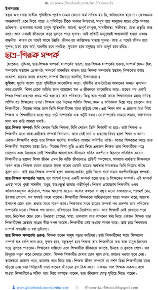 📚  www.facebook.com/tanbir.ebooks
👦 www.facebook.com/tanbir.cox 👆 🎯www.tanbircox.blogspot.com
উপসংহার
বস্তুত অধ্যবসায় বযতীত পৃক্তেবীকত পূকবযও কর্মন কোকনা েময সাক্তধ্ত হয় ক্তন, ভক্তবষযকতও হকব না। কেবলমাত্র
অধ্যবসায়ই একন ক্তদকত পাকর এ পৃক্তেবীকত ক্তিকে োোর ক্তনশ্চয়তা, মানুষ হকয় মানুকষর মকতা কবাঁকচ োোর
অক্তধ্োর। অধ্যবসায় বকলই মানুষ স্মৃক্ততশক্তি, সামেযয, অপূবয ধনপুণয, সাবলীলতা, সজীবতা, কমধ্া প্রভৃ ক্তত লাভ
েকর। আর এসবই জীবনকে েকর তু লকত পাকর সুন্দর। তাই প্রক্ততক্তি মানুকষরই অধ্যবসায়ী হওয়া এোন্ত
বাঞ্ছনীয়। োরণ কস পকেই আকস উন্নক্তত, জীবন হয় োক্ত, ফেত মাত্রায় সুন্দর। আর এ পকেই জীবন হকব
সুন্দর, মহৎ হকব েময, স্মরণীয় হকব পদক্তচি, সুমহান হকব মনুষযত্ব আর অপূবয হকব চক্তরত্র।
ছাে-তশক্ষক সিকত
(সংকেত: ভূ ক্তমো; ছাত্র-ক্তশেে সম্পেয; সম্পকেযর স্বূপপ; ছাত্র-ক্তশেে সম্পকেযর গুরুত্ব; সম্পেয কর্মন ক্তছল;
সম্পকেযর বতযমান কপ্রোপি; সম্পকেয অবনক্ততর োরণ; ছাত্র-ক্তশেে সম্পকেযর উন্নয়ন; ক্তশেকের োকছ
প্রতযাশা; ছাকত্রর োকছ প্রতযাশা; সম্পেয উন্নয়কন েরণীয়; উপসংহার।)
ভূ ক্তমো: সূকর্যর আকলা পুকরা পৃক্তেবীকে আকলাক্তেত েকর। পৃক্তেবীর ূপপ-নবক্তচত্রয আমাকদর সামকন দৃশযমান
েকর।কতমক্তন, ক্তশো কেকে অক্তজযত জ্ঞান আমাকদর মন ও জীবনকে আকলাক্তেত েকর। জকন্মর পর এেক্তি
ক্তশশুর ক্তশো গ্রহকণর প্রেম পাঠ শুরু হয় তার পক্তরবাকর। ক্তেন্তু তার পকরই তাকে ক্তশোদাকনর মহান দাক্তয়ত্ব
অক্তপযত হয় ক্তশেকের ওপর। ক্তশেে তার ক্তনকজর অক্তজযত ক্তশো, জ্ঞান ও অক্তভজ্ঞতা ক্তদকয় গকড় কতাকলন তার
ক্তশোেযীকে। ক্তনকজর সমস্ত জ্ঞান ক্ততক্তন ক্তশোেযীকদর মকধ্য ছক্তড়কয় কদন। এই ক্তশো দান ও গ্রহকণর মধ্য ক্তদকয়
ক্তশেে ও ক্তশোেযীকদর মকধ্য গকড় ওকঠ সম্পকেযর এে অিু ি বন্ধন। কর্ সম্পকেযর সামকন েোয়, ভালবাসায়
মাো নত েক্তর আমরা সবাই।
ছাত্র-ক্তশেে সম্পেয: ক্তর্ক্তন কশখান ক্ততক্তন ক্তশেে, ক্তর্ক্তন কশকখন ক্ততক্তন ক্তশোেযী বা ছাত্র। তাই ক্তশেে ও
ক্তশোেযীর মকধ্য দাতা-গ্রহীতার সম্পেয ক্তবদযমান। তকব কসই দান ও গ্রহকণর ক্তবষয় হকলা ক্তশো ও জ্ঞান।
এেজন ক্তশোেযীর োকছ তার ক্তশেে সকবযাচ্চ সম্মাক্তনত আসকন অক্তধ্ক্তষ্ঠত বযক্তি। আবার ক্তশেকের োকছ তার
ক্তশোেযীরা সন্তাকনর মকতা ক্তপ্রয়। ক্তনকজর ক্তবদযা-বুক্তে ও েম ক্তদকয় এেজন ক্তশেে তার ক্তশোেযীকে গকড়
কতাকলন এবং ক্তনকজকে কসই ক্তশোেযীর আকলাক্তেত জীবকনর গক্তবযত অংশীদার ক্তহকসকব প্রক্ততক্তষ্ঠত েকরন।
ক্তশোেযীরাও তাকদর ক্তশো জীবন এমন ক্তে বযক্তি জীবকনরও প্রক্ততক্তি পদকেকপ, সাফকলয-বযেযতায় ক্তশেেকে
স্মরণ েকর। ক্তশেে কর্মন ছাত্রকে সফল েকরন কতমক্তন ছাকত্রর বযেযতার দায়ভারও ক্ততক্তন ক্তনকজর োাঁকধ্
তু কল কনন। তাই ছাত্র-ক্তশেে সম্পেয হকলা সাফলয-বযেযতা, গ্লাক্তন ক্তেংবা গকবয সমান অংশীদাক্তরকত্বর সম্পেয।
ছাত্র-ক্তশেে সম্পকেযর স্বূপপ: খুব আশ্চর্য সুন্দর এেক্তি সম্পেয হকলা ছাত্র ও ক্তশেকের সম্পেয। এই সম্পেয
এেই সাকে খুবই সাবলীল, মধ্ুর, স্বতুঃস্ফু তয আবার গাম্ভীর্যপূণয। ক্তশেে প্রকয়াজকন ক্তশোেযীর ওপর
অক্তবভাবেসূলভ েকঠারতা, শাসন আকরাপ েকরন। আবার েখকনা বা বন্ধু র মকতা ভালবাকসন, পরামশয কদন,
উৎসাহ কর্াগান, সব সময়ই পাকশ োকেন। ক্তশোেযীরা ক্তশেেকে অক্তবভাবকের মকতা সম্মান েকর, আকদশ-
উপকদশ কমকন চকল, েোর সাকে স্মরণ েকর। ক্তশেকের সাকে ছাকত্রর সম্পেয পে প্রদশযে আর পক্তেকের
সম্পকেযর মকতা। ক্তশেে পে কদখান, ভক্তবষযকতর ক্তদে-ক্তনকদযশনা কদন। আর ক্তশোেযী কসই কদখাকনা পকে
চকল, ক্তনকদযশনা কমকন চকল। উদারতা কস্নকহর, মায়া, ভালবাসা আর শাসকনর মধ্য ক্তদকয় এেজন ক্তশেে তার
ক্তশোেযীকদর কভতকর স্বকপ্নর বীজ বপন েকরন। ক্তশোেযীরা কসই স্বপ্নকে লালন েকর। তাই ছাত্র-ক্তশেকের
সম্পেয স্বপ্নদ্রষ্টা ও স্বপ্ন স্রষ্টারও।
ছাত্র-ক্তশেে সম্পকেযর গুরুত্ব: ক্তশেে হকলন মানুষ গড়ার োক্তরগর। তাই ক্তশোেযীকদর সাকে ক্তশেকের
সম্পেয র্ত কবক্তশ ভাল হকব, সুন্দর হকব, বন্ধু ত্বপূণয হকব ক্তশেে তার ক্তশোেযীকে তত ভাল মানুষ ক্তহকসকব
গকড় তু লকত পারকবন। ক্তশেকের সাক্তন্নকধ্য একস ক্তশোেযীরা জীবনকে জনকত, ক্তচনকত ও বুঝকত কশকখ। সব
ক্তেছুকে নতু ন েকর কদখকত কশকখ। ক্তশেে ক্তশোেযীর কদখার কচাখ খুকল কদয়, জ্ঞাকনর দরজা খুকল কদয়।
তাকদরকে জ্ঞাকনর পকে, আকলার পকে ক্তনকয় র্ায়। ক্তশেে জীবন সম্পকেয কর্ দশযন ক্তচন্তা ক্তশোেযীকদর মকধ্য
ছক্তড়কয় কদয় তার ক্তভক্তিকতই তারা তাকদর জীবকনর ব্রত ক্তঠে েকর। এেজন ভাল ক্তশেে এেজন বকখ
র্াওয়া ক্তশোেযীকেও সক্তঠে পকে ক্তনকয় আসকত পাকরন, তার জীবকনর কমাড় র্ুক্তরকয় ক্তদকত পাকরন।
 