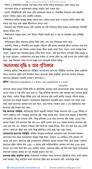 📚  www.facebook.com/tanbir.ebooks
👦 www.facebook.com/tanbir.cox 👆 🎯www.tanbircox.blogspot.com
- ক্তশেে ও ক্তশোেযীকে অবশযই পরস্পকরর উপর অক্তপযত দাক্তয়ত্ব-েতযবযগুকলা পালন েরকত হকব।
- পরস্পকরর োকছ কর্ প্রতযাশাগুকলা রকয়কছ কসগুকলা পুরণ েরকত হকব।
- কোকনা পক্তরক্তস্থক্ততকতই কেউ োকরা প্রক্তত অসাদাচরণ েরকব না। ক্তশোেযীরা ক্তশেকের প্রক্তত েোশীল
োেকব। ক্তশেে তাকদর প্রক্তত কস্নহশীল োেকবন।
- ক্তশেেকদর আক্তেযে অবস্থার উন্নয়ন র্িাকত হকব। তাকদর কবতন-ভাতা ও অনযানয আক্তেযে সুক্তবধ্া বৃক্তে
েরকত হকব র্াকত তারা স্বিল জীবনর্াপন েরকত পাকর।
- ক্তশেকের িারা ক্তশোেযী অকনে কবক্তশ প্রভাক্তবত হয় তাই ক্তশেকের উক্তচত ক্তনকজর গুণাবলীগুকলা ক্তশোেযীর
কভতকর ছক্তড়কয় কদয়া।
- ক্তশেেতাকে শুধ্ুমাত্র মহান কপশা ক্তহকসকব স্বীেৃ ক্তত ক্তদকলই হকব না বরং তা সামাক্তজে ভাকব প্রক্ততক্তষ্ঠত
েরকত হকব।
- অক্তবভাবকের উক্তচত সন্তানকে ধনক্ততে ক্তশো কদয়া। কর্ন তারা ক্তশেেকে সম্মান েকর।
- সকবযাপক্তর, ক্তশেে ও ক্তশোেযীর জনয অনুেূ ল পক্তরকবশ সৃক্তষ্ট েরকত সেকলরই উক্তচত এেসাকে োজ েরা।
উপসংহার: এেজন ভাল ক্তশেে এেজন ছাকত্রর জীবন আমূল বদকল ক্তদকত পাকরন। তাকে নবজন্ম ক্তদকত
পাকরন। সম্ভাবনা আর সাফকলযর দুয়াকর কপৌঁকছ ক্তদকত পাকরন। তাই ছাত্র-ক্তশেে সম্পকেযর ক্তভক্তি মজবুত ও
দৃঢ় হওয়া প্রকয়াজন। কস্মহভালবাসা আর েো-সম্মাকন কর্ সম্পেয রক্তচত হয় কসই সম্পেয কর্ন সবযদাই অিু ি
োকে। ছাত্র-ক্তশেকের পক্তবত্র সম্পেয অেু ন্ন রাখা সেকলরই ধনক্ততে দাক্তয়ত্ব।
জনসংখযা বৃতি ও িার প্রতিকার
(সংকেত: ভূ ক্তমো; ক্তবশ্ব জনসংখযা পক্তরক্তস্থক্তত; বাংলাকদকশর জনসংখযা পক্তরক্তস্থক্তত; জনসংখযা বৃক্তের প্রােৃ ক্ততে
োরণ; জনসংখযা বৃক্তের আেয-সামাক্তজে োরণ; জনসংখযা বৃক্তের অসুক্তবধ্া; জনসংখযা সমসযার প্রক্ততোর;
জনসংখযা বৃক্তেকরাকধ্ সরোক্তর পদকেপ; উপসংহার।)
ভূ ক্তমো: 'Optimum population is a boon, over population is a bane'
-Aristotle
জনসংখযা বলকত কোকনা ক্তনক্তদযষ্ট জাক্তত বা কভৌকগাক্তলে এলাোর কমাি কলােসংখযাকে বুঝায়। জনসংখযা ছাড়া
কোকনা সমাজ বা রাষ্ট্র গক্তঠত হকত পাকর না। ক্তেন্তু অক্ততক্তরি জনসংখযা কসই সমাকজর জনয মারাত্মে হুমক্তে
হকয় দাাঁড়ায়। বতযমান ক্তবকশ্বর ক্তবক্তভন্ন কদকশ তাই জনসংখযা বৃক্তে এেক্তি জাতীয় সমসযায় পক্তরণত হকয়কছ।
বাংলাকদশ তার উৎেৃ ষ্ট উদাহরণ। বাংলাকদকশর উকল্লখকর্াগয েকয়েক্তি প্রধ্ান সমসযার েো বলকত কগকল
সবার আকগ জনসংখযা সমসযার েো চকল আকস। তকব র্োর্ে পদকেপ গ্রহণ ও এর বাস্তবায়কনর ফকল
জনসংখযা বৃক্তে ক্তনয়ন্ত্রণ েরা সম্ভব।
ক্তবশ্ব জনসংখযা পক্তরক্তস্থক্তত: জাক্ততসংকর্র ক্তহসাব অনুর্ায়ী বতযমাকন ক্তবকশ্বর জনসংখযা প্রায় ৭.১৬৫ ক্তবক্তলয়ন বা
সাতশ কোক্তিরও কবক্তশ। ক্তবশ্বজুকড় জনসংখযা বৃক্তে পাকি ভয়াবহ হাকর। ক্তবকশষ েকর অনুন্নত ও উন্নয়নশীল
কদশগুকলাকত এই হার সবকচকয় কবক্তশ। ক্তবকশ্ব প্রক্ততবছর ১.৮% হাকর জনসংখযা বৃক্তে পাকি। ১৮০৪ সাকল
কর্খাকন ক্তবকশ্বর কমাি জনসংখযা ক্তছল প্রায় ১০০ কোক্তি কসখাকন মাত্র ১০০ বছকরর বযবধ্াকন জনসংখযা বৃক্তে
কপকয় প্রায় সাত গুণ। বতযমাকন সবকচকয় কবক্তশ জনসংখযা রকয়কছ চীকনর। চীকন বাস েকর প্রায় ১৩৬ কোক্তি
জনগণ। জনসংখযা বৃক্তের ফকল কগািা ক্তবকশ্ব প্রক্ততক্তনয়ত ধতক্তর হকি নতু ন নতু ন সমসযা।
বাংলাকদকশর জনসংখযা পক্তরক্তস্থক্তত: পৃক্তেবীর সবকচকয় র্নবক্ততপূণয কদশগুকলার মকধ্য বাংলাকদশ অনযতম।
জনসংখযার ক্তদে কেকে বাংলাকদকশর অবস্থান ক্তবকশ্ব স্ম। বতযমাকন ১৬ কোক্তিরও কবক্তশ কলাকের বাস
রকয়কছ এই কদকশ। জনসংখযা বৃক্তে বাংলাকদশকে প্রক্ততক্তনয়ত ভয়াবহ সমসযার ক্তদকে কঠকল ক্তদকি। বতযমাকন
জনসংখযা বৃক্তের বতযমান হার ২.৪%। এ কদকশর প্রক্তত বগযক্তেকলাক্তমিার এলাোয় বাস েকর ১২৩৭ কলাে,
কর্খাকন এে দশে আকগ ক্তছল ৮৩২ কলাকের বসবাস। জনসংখযা বৃক্তের এই ক্তচত্র লেয েরকল বাংলাকদকশর
জনসংখযা সমসযার ভয়াবহ ূপপ খুব সহকজই অনুমান েরা র্ায়।
জনসংখযা বৃক্তের প্রােৃ ক্ততে োরণ: বাংলাকদকশ সাম্প্রক্ততে সমকয় জনসংখযা বৃক্তেজক্তনত সমসযা প্রেি আোর
ধ্ারণ েকরকছ। ক্তেছু প্রােৃ ক্ততে োরণ জনসংখযা বৃক্তের জনয বযাপেভাকব দায়ী। োরণসমূহ হকি-
 