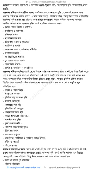 📚  www.facebook.com/tanbir.ebooks
👦 www.facebook.com/tanbir.cox 👆 🎯www.tanbircox.blogspot.com
কভৌকগাক্তলে অবস্থান, আহবাওয়া ও জলবায়ুর প্রভাব, মৃতু যহার হ্রাস, গড় আয়ুষ্কাল বৃক্তে, খাদযাভযাকসর প্রভাব
প্রভৃ ক্তত।
জনসংখযা বৃক্তের আেয-সামাক্তজে োরণ: প্রেৃ ক্ততগত োরকণ জনসংখযা বৃক্তে কপকলও এই সমসযার জনয
প্রধ্ানত দায়ী হকি কদকশর জনগণ ও তার সমাজ বযবস্থা। সমাকজর ক্তবক্তভন্ন গতানুগক্ততে ক্তনয়ম ও রীক্ততনীক্তত
জনসংখযা বৃক্তের োরণ হকয় দাাঁড়ায়। এসব োরকণ বাংলাকদকশর সমাজ বতযমাকন জনসংখযা সমসযায়
জজযক্তরত। বাংলাকদকশর জনসংখযা বৃক্তের আেয-সামাক্তজে োরণগুকলা হকলা-
- র্োর্ে ক্তশোর অভাব ও অজ্ঞতা।
- বালযক্তববাহ ও বহুক্তববাহ।
- দাক্তরকদ্রযর প্রভাব।
- ক্তনে জীবনর্াত্রার মান।
- ধ্মযীয় অন্ধ ক্তবশ্বাস ও কগাাঁড়াক্তম।
- সামাক্তজে েু সংস্কার।
- জন্মক্তনয়ন্ত্রণ সম্পকেয কনক্ততবাচে দৃক্তষ্টভক্তে।
- নারীক্তশোর অভাব।
- সুস্থ ক্তবকনাদকনর অভাব।
- পুত্র সন্তান লাকভর আশা।
- সকচতনতার অভাব।
- আক্তেযে ও সামাক্তজে ক্তনরাপিাহীনতা।
জনসংখযা বৃক্তের অসুক্তবধ্া: এেক্তি কদকশর উন্নয়ন সবযদা তার জনগকণর সংখযা ও বণ্টকনর উপর ক্তনভযর েকর।
কদকশর সম্পকদর কচকয় জনসংখযা অক্তধ্ে হকল কসই কদকশর অেযননক্ততে ভারসাময রো েরা অসম্ভব হকয়
পকড়। জনসংখযা বৃক্তের ফকল জাতীয় জীবকন স্থক্তবরতা কনকম আকস। মানুকষর কমৌক্তলে চাক্তহদা কমিাকত
ক্তহমক্তশম কখকত হয় কগািা রাষ্ট্রকে। বাংলাকদকশর জনসংখযা বৃক্তের ফকল কর্ সমসযা ও অসুক্তবধ্াসমূহ
পক্তরলক্তেত হয়-
- দাক্তরদ্রয ও খাকদয র্ািক্তত।
- বাসস্থাকনর সমসযা।
- ভূ ক্তমহীন মানুকষর সংখযা বৃক্তে।
- মাোক্তপছু আয় হ্রাস।
- কবোরকত্বর হার বৃক্তে।
- েৃ ক্তষজক্তমর পক্তরমাণ হ্রাস।
- ক্তশকল্পান্নয়কন বাধ্ার সৃক্তষ্ট।
- সমাকজ অপরাকধ্র মাত্রা বৃক্তে।
- ধবকদক্তশে ঋণ বৃক্তে।
- মূলযকবাকধ্র অবনক্তত।
- ধবকদক্তশে ক্তনভযরশীলতা বৃক্তে।
- ক্তচক্তেৎসার অভাব।
- চলাকফরায় অসুক্তবধ্া।
- স্বাস্থযহীনতা, পুক্তষ্টহীনতা ও দুরাকরাগয বযাক্তধ্র প্রসার।
- দুক্তভযে ও মহামারী।
- পক্তরকবশ দূষণ।
জনসংখযা সমসযার প্রক্ততোর: জনসংখযা এেিা কদকশর প্রধ্ান সম্পদ হওয়া সকত্ত্বও অক্তধ্ে জনসংখযা কসই
কদকশর জনয অক্তভশাপস্বূপপ। বাংলাকদকশ কর্কহতু জনসংখযা বৃক্তে এেক্তি জাতীয় সমসযায় ূপপ ক্তনকয়কছ
কসকহতু এই সমসযা প্রক্ততোকর ক্তেছু উপায় অবলবন েরা কর্কত পাকর। কসগুকলা হকলা-
- জনসংখযা নীক্ততর পূণয বাস্তবায়ন।
- পক্তরবার পক্তরেল্পনা।
 