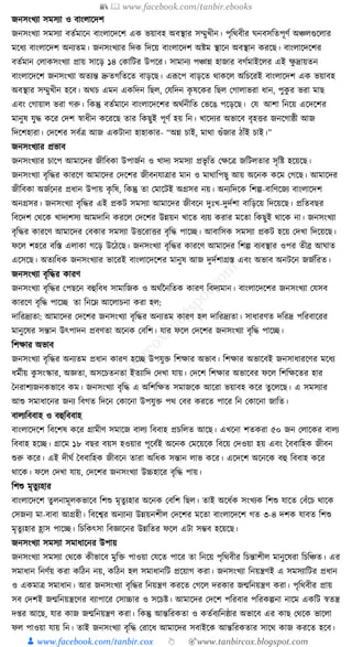 📚  www.facebook.com/tanbir.ebooks
👦 www.facebook.com/tanbir.cox 👆 🎯www.tanbircox.blogspot.com
জনসংখযা সমসযা ও বাংলাকদশ
জনসংখযা সমসযা বতযমাকন বাংলাকদকশ এে ভয়াবহ অবস্থার সম্মুখীন। পৃক্তেবীর র্নবসক্ততপূণয অঞ্চলগুকলার
মকধ্য বাংলাকদশ অনযতম। জনসংখযার ক্তদে ক্তদকয় বাংলাকদশ অষ্টম স্থাকন অবস্থান েরকছ। বাংলাকদকশর
বতযমান কলােসংখযা প্রায় সাকড় ১৪ কোক্তির উপকর। সামানয পঞ্চান্ন হাজার বগযমাইকলর এই েু দ্রায়তন
বাংলাকদকশ জনসংখযা অতযন্ত দ্রুতগক্ততকত বাড়কছ। এূপকপ বাড়কত োেকল অক্তচকরই বাংলাকদশ এে ভয়াবহ
অবস্থার সম্মুখীন হকব। অেচ এমন এেক্তদন ক্তছল, কর্ক্তদন েৃ ষকের ক্তছল কগালাভরা ধ্ান, পুেু র ভরা মাছ
এবং কগায়াল ভরা গরু। ক্তেন্তু বতযমাকন বাংলাকদকশর অেযনীক্তত কভকঙ পকড়কছ। কর্ আশা ক্তনকয় একদকশর
মানুষ র্ুে েকর কদশ স্বাধ্ীন েকরকছ তার ক্তেছুই পূণয হয় ক্তন। খাকদযর অভাকব বৃহির জনকগাষ্ঠী আজ
ক্তদকশহারা। কদকশর সবযত্র আজ এেিানা হাহাোর- “অন্ন চাই, মাো গুাঁজার ঠাাঁই চাই।”
জনসংখযার প্রভাব
জনসংখযার চাকপ আমাকদর জীক্তবো উপাজযন ও খাদয সমসযা প্রভৃ ক্তত কেকত্র জক্তিলতার সৃক্তষ্ট হকয়কছ।
জনসংখযা বৃক্তের োরকণ আমাকদর কদকশর জীবনর্াত্রার মান ও মাোক্তপছু আয় অকনে েকম কগকছ। আমাকদর
জীক্তবো অজযকনর প্রধ্ান উপায় েৃ ক্তষ, ক্তেন্তু তা কমাকিই অগ্রসর নয়। অনযক্তদকে ক্তশল্প-বাক্তণকজয বাংলাকদশ
অনগ্রসর। জনসংখযা বৃক্তের এই প্রেি সমসযা আমাকদর জীবকন দুুঃখ-দুদযশা বাক্তড়কয় ক্তদকয়কছ। প্রক্ততবছর
ক্তবকদশ কেকে খাদযশসয আমদাক্তন েরকল কদকশর উন্নয়ন খাকত বযয় েরার মকতা ক্তেছুই োকে না। জনসংখযা
বৃক্তের োরকণ আমাকদর কবোর সমসযা উিকরাির বৃক্তে পাকি। আবাক্তসে সমসযা প্রেি হকয় কদখা ক্তদকয়কছ।
ফকল শহকর বক্তস্ত এলাো গকড় উকঠকছ। জনসংখযা বৃক্তের োরকণ আমাকদর ক্তশল্প বযবস্থার ওপর তীব্র আর্াত
একসকছ। অতযক্তধ্ে জনসংখযার ভাকরই বাংলাকদকশর মানুষ আজ দুদযশাগ্রস্ত এবং অভাব অনিকন জজযক্তরত।
জনসংখযা বৃক্তের োরণ
জনসংখযা বৃক্তের কপছকন বহুক্তবধ্ সামাক্তজে ও অেযননক্ততে োরণ ক্তবদযমান। বাংলাকদকশর জনসংখযা কর্সব
োরকণ বৃক্তে পাকি তা ক্তনকে আকলাচনা েরা হল:
দাক্তরদ্রযতা: আমাকদর কদকশর জনসংখযা বৃক্তের অনযতম োরণ হল দাক্তরদ্রযতা। সাধ্ারণত দক্তরদ্র পক্তরবাকরর
মানুকষর সন্তান উৎপাদন প্রবণতা অকনে কবক্তশ। র্ার ফকল কদকশর জনসংখযা বৃক্তে পাকি।
ক্তশোর অভাব
জনসংখযা বৃক্তের অনযতম প্রধ্ান োরণ হকি উপর্ুি ক্তশোর অভাব। ক্তশোর অভাকবই জনসাধ্ারকণর মকধ্য
ধ্মযীয় েু সংস্কার, অজ্ঞতা, অসকচতনতা ইতযাক্তদ কদখা র্ায়। কদকশ ক্তশোর অভাকবর ফকল ক্তশক্তেকতর হার
ধনরাশযজনেভাকব েম। জনসংখযা বৃক্তে এ অক্তশক্তেত সমাজকে আকরা ভয়াবহ েকর তু কলকছ। এ সমসযার
আশু সমাধ্াকনর জনয ক্তবগত ক্তদকন কোকনা উপর্ুি পে কবর েরকত পাকর ক্তন কোকনা জাক্তত।
বালযক্তববাহ ও বহুক্তববাহ
বাংলাকদকশ ক্তবকশষ েকর গ্রামীণ সমাকজ বালয ক্তববাহ প্রচক্তলত আকছ। এখকনা শতেরা ৫০ জন কলাকের বালয
ক্তববাহ হকি। গ্রাকম ১৮ বছর বয়স হওয়ার পূকবযই অকনে কমকয়কে ক্তবকয় কদওয়া হয় এবং ধববাক্তহে জীবন
শুরু েকর। এই দীর্য ধববাক্তহে জীবকন তারা অক্তধ্ে সন্তান লাভ েকর। একদকশ অকনকে বহু ক্তববাহ েকর
োকে। ফকল কদখা র্ায়, কদকশর জনসংখযা উচ্চহাকর বৃক্তে পায়।
ক্তশশু মৃতু যহার
বাংলাকদকশ তু লনামূলেভাকব ক্তশশু মৃতু যহার অকনে কবক্তশ ক্তছল। তাই অকধ্যে সংখযে ক্তশশু র্াকত কবাঁকচ োকে
কসজনয মা-বাবা আগ্রহী। ক্তবকশ্বর অনযানয উন্নয়নশীল কদকশর মকতা বাংলাকদকশ গত ৩-৪ দশে র্াবত ক্তশশু
মৃতু যহার হ্রাস পাকি। ক্তচক্তেৎসা ক্তবজ্ঞাকনর উন্নক্ততর ফকল এিা সম্ভব হকয়কছ।
জনসংখযা সমসযা সমাধ্াকনর উপায়
জনসংখযা সমসযা কেকে েীভাকব মুক্তি পাওয়া কর্কত পাকর তা ক্তনকয় পৃক্তেবীর ক্তচন্তাশীল মানুকষরা ক্তচক্তঞ্চত। এর
সমাধ্ান ক্তনণযয় েরা েক্তঠন নয়, েক্তঠন হল সমাধ্ানক্তি প্রকয়াগ েরা। জনসংখযা ক্তনয়ন্ত্রণই এ সমসযাক্তির প্রধ্ান
ও এেমাত্র সমাধ্ান। আর জনসংখযা বৃক্তের ক্তনয়ন্ত্রণ েরকত কগকল দরোর জন্মক্তনয়ন্ত্রণ েরা। পৃক্তেবীর প্রায়
সব কদশই জন্মক্তনয়ন্ত্রকণর বযাপাকর কসাচ্চার ও সকচষ্ট। আমাকদর কদকশ পক্তরবার পক্তরেল্পনা নাকম এেক্তি স্বতন্ত্র
দ্র আকছ, র্ার োজ জন্মক্তনয়ন্ত্রণ েরা। ক্তেন্তু আন্তক্তরেতা ও েতযবযক্তনষ্ঠার অভাকব এর োছ কেকে ভাকলা
ফল পাওয়া র্ায় ক্তন। তাই জনসংখযা বৃক্তে করাকধ্ আমাকদর সবাইকে আন্তক্তরেতার সাকে োজ েরকত হকব।
 