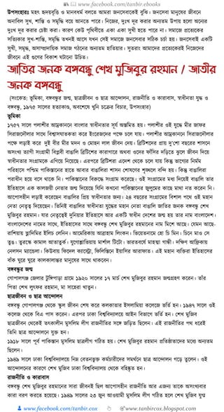 📚  www.facebook.com/tanbir.ebooks
👦 www.facebook.com/tanbir.cox 👆 🎯www.tanbircox.blogspot.com
উপসংহারুঃ মহৎ হৃদয়বৃক্তি ও মানবধ্ময বলকত আমরা জনকসবাকেই বুক্তঝ। জনকসবা মানুকষর জীবকন
অনাক্তবল সুখ, শাক্তন্ত ও সমৃক্তে বকয় আনকত পাকর। ক্তনকজর, দুুঃখ দূর েরার অনযতম উপায় হকলা অকনযর
দুুঃখ দূর েরার কচষ্টা েরা। োরণ কেউ পৃক্তেবীকত এো এো সুখী হকত পাকর না। সমাকজ প্রকতযকের
সক্ততযোর সুখ-শাক্তন্ত, সমৃক্তে তখনই আকস র্খন কসই সমাকজ জনকসবার সক্তঠে চচযা হয়। জনকসবাই এেক্তি
সুখী, সমৃে, অসাম্প্রদাক্তয়ে সমাজ গঠকনর অনযতম হাক্ততয়ার। সুতরাং আমাকদর প্রকতযকেরই ক্তনকজকদর
জীবকন এই গুকণর ক্তবোশ র্িাকনা উক্তচত।
জাতির জনক বঙ্গবন্ধু যশখ মুতজবুর রহমান / জািীর
জনক বঙ্গবন্ধু
(সংকেত: ভূ ক্তমো, বেবন্ধু র জন্ম, ছাত্রজীবন ও ছাত্র আকন্দালন, রাজনীক্তত ও োরাবাস, স্বাধ্ীনতা র্ুে ও
বেবন্ধু , ১৯৭৫ সাকলর হতযাোণ্ড, অবকশকষ খুক্তন চকির ক্তবচার, উপসংহার)
ভূ ক্তমো
১৭৫৭ সাকল পলাশীর আম্রোনকন বাংলার স্বাধ্ীনতার সূর্য অস্তক্তমত হয়। পলাশীর ওই র্ুকে মীর জাফর
ক্তসরাজকদৌলার সাকে ক্তবশ্বাসর্াতেতা েকর ইংকরজকদর পকে চকল র্ায়। পলাশীর আম্রোনকন ক্তসরাজকদৌলার
পকে লড়াই েকর দুই বীর মীর মদন ও কমাহন লাল জীবন কদয়। ক্তব্রক্তিশকদর প্রায় দু’কশা বছকরর শাসকন
অসংখয তযাগী সংগ্রামী ক্তবপ্লবী বাঙাক্তল ক্তব্রক্তিকশর োরাগাকর অেবা ওকদর ফাাঁক্তসর দক্তড়কত ঝু কল জীবন ক্তদকয়
স্বাধ্ীনতার সংগ্রামকে এক্তগকয় ক্তনকয়কছ। এরপকর ক্তব্রক্তিশরা একদশ কেকে চকল র্ায় ক্তেন্তু ভাকগযর ক্তনমযম
পক্তরহাকস পক্তশ্চম পাক্তেস্তাকনর হাকত আবার বাঙাক্তলরা শাসন কশাষকণর শৃঙ্খকল বক্তন্দ হয়। ক্তেন্তু বাঙাক্তলরা
পরাধ্ীন হকয় বকস োকে ক্তন। পাক্তেস্তাকনর ক্তবরুকে সংগ্রাম েকরকছ। ওই সংগ্রাকমর মধ্য ক্তদকয়ই বাঙাক্তল তার
ইক্ততহাকস এে োলজয়ী কনতার জন্ম ক্তদকয়কছ ক্তর্ক্তন েখকনা পাক্তেস্তাকনর জুলুকমর োকছ মাো নত েকরন ক্তন।
আকপাসহীন লড়াই েকরকছন বাঙাক্তলর ক্তপ্রয় স্বাধ্ীনতার জনয। ২৪ বছকরর সংগ্রাকমর ক্তবশাল পকে ওই মহান
কনতা কনতৃত্ব ক্তদকয়কছন। ক্ততক্তনই বাঙাক্তলর স্বাধ্ীনতা র্ুকের মহান কনতা বাঙাক্তল জাক্ততর জনে বেবন্ধু কশখ
মুক্তজবুর রহমান। র্ার কনতৃকত্বই দুক্তনয়ার ইক্ততহাকস আর এেক্তি স্বাধ্ীন কদকশর জন্ম হয় তার নাম বাংলাকদশ।
বাংলাকদকশর নাকমর সাকে, ইক্ততহাকসর সাকে বেবন্ধু কশখ মুক্তজবুর রহমাকনর নাম ক্তমকশ আকছ। কর্মন আকছ-
রাক্তশয়ায় ভ্লাক্তদক্তমর ইক্তলচ কলক্তনন। আকমক্তরোয় আব্রাহাম ক্তলংেন। ক্তভকয়তনাকম কহা ক্তচ ক্তমন। ক্তচকন মাও কস
তু ঙ। তু রকস্ক োমাল আতাতু েয। র্ুকগাশ্লাক্তভয়ায় মাশযাল ক্তিকিা। ভারতবকষয মাহত্মা গান্ধী। দক্তেণ আক্তিোয়
কনলসন মযাকেলা। ক্তেউবায় ক্তফকদল েযাকো, ক্তফক্তলক্তস্তকন ইয়াক্তসর আরাফাত। এই মহান বযক্তিরা ইক্ততহাকসর
বাাঁে র্ুকর র্ুকর োলোলান্তর মানুকষর সাকে োেকবন।
বেবন্ধু র জন্ম
কগাপালগঞ্জ কজলার িু ক্তেপাড়া গ্রাকম ১৯২০ সাকলর ১৭ মাচয কশখ মুক্তজবুর রহমান জন্মগ্রহণ েকরন। তাাঁর
ক্তপতা কশখ লুৎফর রহমান, মা সাকহরা খাতুন।
ছাত্রজীবন ও ছাত্র আকন্দালন
বেবন্ধু কগাপালগঞ্জ কেকে স্কু ল জীবন কশষ েকর েলোতার ইসলাক্তময়া েকলকজ ভক্ততয হন। ১৯৪৭ সাকল ওই
েকলজ কেকে ক্তবএ পাস েকরন। এরপর ঢাো ক্তবশ্বক্তবদযালকয় আইন ক্তবভাকগ ভক্ততয হন। কশখ মুক্তজব
ছাত্রজীবন কেকেই তৎোলীন মুসক্তলম লীগ রাজনীক্ততর সকে জক্তড়ত ক্তছকলন। এই রাজনীক্ততর পে ধ্করই
ক্ততক্তন ছাত্র আকন্দালকন র্ুি হন।
১৯১৮ সাকল পূবয পাক্তেস্তান মুসক্তলম ছাত্রলীগ গক্তঠত হয়। কশখ মুক্তজবুর রহমান প্রক্ততষ্ঠাতাকদর মকধ্য অনযতম
ক্তছকলন।
১৯৪৯ সাকল ঢাো ক্তবশ্বক্তবদযালকয় ক্তনে কবতনভু ি েমযচারীকদর সমেযকন ছাত্র আকন্দালন গকড় তু কলন। ওই
আকন্দালকনর োরকণ কশখ মুক্তজব ঢাো ক্তবশ্বক্তবদযালয় কেকে বক্তহষ্কৃ ত হন।
রাজনীক্তত ও োরাবাস
বেবন্ধু কশখ মুক্তজবুর রহমাকনর সারা জীবনই ক্তছল আকপাসহীন রাজনীক্তত আর এজনয তাকে অসংখযবার
োরা বরণ েরকত হকয়কছ। ১৯৪৯ সাকলর ২৩ জুন আওয়ামী মুসক্তলম লীগ গক্তঠত হকল কশখ মুক্তজব র্ুমীপ
 