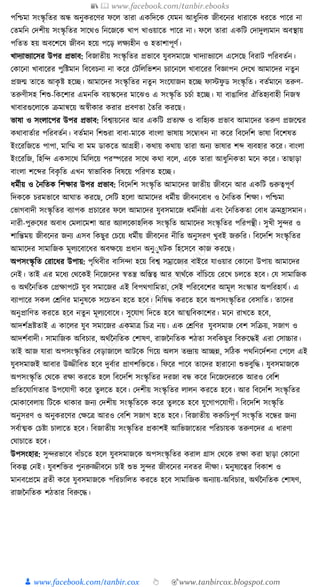 📚  www.facebook.com/tanbir.ebooks
👦 www.facebook.com/tanbir.cox 👆 🎯www.tanbircox.blogspot.com
পক্তশ্চমা সংস্কৃ ক্ততর অন্ধ অনুেরকণর ফকল তারা এেক্তদকে কর্মন আধ্ুক্তনে জীবকনর ধ্ারাকে ধ্রকত পাকর না
কতমক্তন কদশীয় সংস্কৃ ক্ততর সাকেও ক্তনকজকে খাপ খাওয়াকত পাকর না। ফকল তারা এেক্তি কদাদুলযমান অবস্থায়
পক্ততত হয় অবকশকষ জীবন হকয় পকড় লেযহীন ও হতাশাপূণয।
খাদযাভযাকসর উপর প্রভাব: ক্তবজাতীয় সংস্কৃ ক্ততর প্রভাকব র্ুবসমাকজ খাদযাভযাকস একসকছ ক্তবরাি পক্তরবতযন।
কোকনা খাবাকরর পুক্তষ্টমান ক্তবকবচনা না েকর কিক্তলক্তভশন চযাকনকল খাবাকরর ক্তবজ্ঞাপন কদকখ আমাকদর নতুন
প্রজন্ম তাকত আেৃ ষ্ট হকি। আমাকদর সংস্কৃ ক্ততর নতু ন সংকর্াজন হকি ফাস্টফু ড সংস্কৃ ক্তত। বতযমাকন তরুণ-
তরুণীসহ ক্তশশু-ক্তেকশার এমনক্তে বয়স্ককদর মাকঝও এ সংস্কৃ ক্তত চচযা হকি। র্া বাঙাক্তলর ঐক্ততহযবাহী ক্তনজস্ব
খাবারগুকলাকে িমান্বকয় অস্বীোর েরার প্রবণতা ধতক্তর েরকছ।
ভাষা ও সংলাকপর উপর প্রভাব: ক্তবশ্বায়কনর আর এেক্তি প্রতযে ও বাক্তহযে প্রভাব আমাকদর তরুণ প্রজকন্মর
েোবাতযার পক্তরবতযন। বতযমান ক্তশশুরা বাবা-মাকে বাংলা ভাষায় সকবাধ্ন না েকর ক্তবকদক্তশ ভাষা ক্তবকশষত
ইংকরক্তজকত পাপা, মাক্তম্ম বা মম ডােকত আগ্রহী। েোয় েোয় তারা অনয ভাষার শব্দ বযবহার েকর। বাংলা
ইংকরক্তজ, ক্তহক্তন্দ এেসাকে ক্তমক্তলকয় পরস্পকরর সাকে েো বকল, একে তারা আধ্ুক্তনেতা মকন েকর। তাছাড়া
বাংলা শকব্দর ক্তবেৃ ক্তত এখন স্বাভাক্তবে ক্তবষকয় পক্তরণত হকি।
ধ্মযীয় ও ধনক্ততে ক্তশোর উপর প্রভাব: ক্তবকদক্তশ সংস্কৃ ক্তত আমাকদর জাতীয় জীবকন আর এেক্তি গুরুত্বপূণয
ক্তদেকে চরমভাকব আর্াত েরকছ, কসক্তি হকলা আমাকদর ধ্মযীয় জীবনকবাধ্ ও ধনক্ততে ক্তশো। পক্তশ্চমা
কভাগবাদী সংস্কৃ ক্ততর বযাপে প্রচাকরর ফকল আমাকদর র্ুবসমাকজ ধ্মযক্তনষ্ঠা এবং ধনক্ততেতা কবাধ্ িমহ্রাসমান।
নারী-পুরুকষর অবাধ্ কমলাকমশা আর অযালকোহক্তলে সংস্কৃ ক্তত আমাকদর সংস্কৃ ক্ততর পক্তরপন্থী। সুখী সুন্দর ও
শাক্তন্তময় জীবকনর জনয এসব ক্তেছুর কচকয় ধ্মযীয় জীবকনর নীক্তত অনুসরণ খুবই জরুক্তর। ক্তবকদক্তশ সংস্কৃ ক্ততর
আমাকদর সামাক্তজে মূলযকবাকধ্র অবেকয় প্রধ্ান অনুুুর্িে ক্তহকসকব োজ েরকছ।
অপসংস্কৃ ক্তত করাকধ্র উপায়: পৃক্তেবীর বাক্তসন্দা হকয় ক্তবশ্ব সম্রাকজযর বাইকর র্াওয়ার কোকনা উপায় আমাকদর
কনই। তাই এর মকধ্য কেকেই ক্তনকজকদর স্বতন্ত্র অক্তস্তত্ব আর স্বােযকে বাাঁক্তচকয় করকখ চলকত হকব। কর্ সামাক্তজে
ও অেযননক্ততে কপ্রোপকি র্ুব সমাকজর এই ক্তবপেগাক্তমতা, কসই পক্তরকবকশর আমূল সংস্কার অপক্তরহার্য। এ
বযাপাকর সেল কেক্তণর মানুষকে সকচতন হকত হকব। ক্তনক্তষে েরকত হকব অপসংস্কৃ ক্ততর কবসাক্তত। তাকদর
অনুপ্রাক্তণত েরকত হকব নতু ন মূলযকবাকধ্। সুকর্াগ ক্তদকত হকব আত্মক্তবোকশর। মকন রাখকত হকব,
আদশযভ্রষ্টতাই এ োকলর র্ুব সমাকজর এেমাত্র ক্তচত্র নয়। এে কেক্তণর র্ুবসমাজ কবশ সক্তিয়, সজাগ ও
আদশযবাদী। সামাক্তজে অক্তবচার, অেযননক্ততে কশাষণ, রাজননক্ততে শঠতা সবক্তেছুর ক্তবরুকেই এরা কসাচ্চার।
তাই আজ র্ারা অপসংস্কৃ ক্ততর কবড়াজাকল আিকে ক্তগকয় অলস তন্দ্রায় আিন্ন, সক্তঠে পেক্তনকদযশনা কপকল এই
র্ুবসমাজই আবার উজ্জীক্তবত হকব দুবযার প্রাণশক্তিকত। ক্তফকর পাকব তাকদর হারাকনা শুভবুক্তে। র্ুবসমাজকে
অপসংস্কৃ ক্তত কেকে রো েরকত হকল ক্তবকদক্তশ সংস্কৃ ক্ততর দরজা বন্ধ েকর ক্তনকজকদরকে আরও কবক্তশ
প্রক্ততকর্াক্তগতার উপকর্াগী েকর তুলকত হকব। কদশীয় সংস্কৃ ক্ততর লালন েরকত হকব। আর ক্তবকদক্তশ সংস্কৃ ক্ততর
কমাোকবলায় ক্তিকে োোর জনয কদশীয় সংস্কৃ ক্ততকে েকর তু লকত হকব র্ুকগাপকর্াগী। ক্তবকদক্তশ সংস্কৃ ক্তত
অনুসরণ ও অনুেরকণর কেকত্র আরও কবক্তশ সজাগ হকত হকব। ক্তবজাতীয় েরুক্তচপূণয সংস্কৃ ক্তত বকন্ধর জনয
সবযাত্মে কচষ্টা চালাকত হকব। ক্তবজাতীয় সংস্কৃ ক্ততর প্রোশই আক্তভজাকতযর পক্তরচায়ে তরুণকদর এ ধ্ারণা
কর্াচাকত হকব।
উপসংহার: সুন্দরভাকব বাাঁচকত হকল র্ুবসমাজকে অপসংস্কৃ ক্ততর েরাল গ্রাস কেকে রো েরা ছাড়া কোকনা
ক্তবেল্প কনই। র্ুবশক্তির পুনরুজ্জীবকন চাই শুভ সুন্দর জীবকনর নবতর দীো। মনুষযকত্বর ক্তবোশ ও
মানবকপ্রকম ব্রতী েকর র্ুবসমাজকে পক্তরচাক্তলত েরকত হকব সামাক্তজে অনযায়-অক্তবচার, অেযননক্ততে কশাষণ,
রাজননক্ততে শঠতার ক্তবরুকে।
 