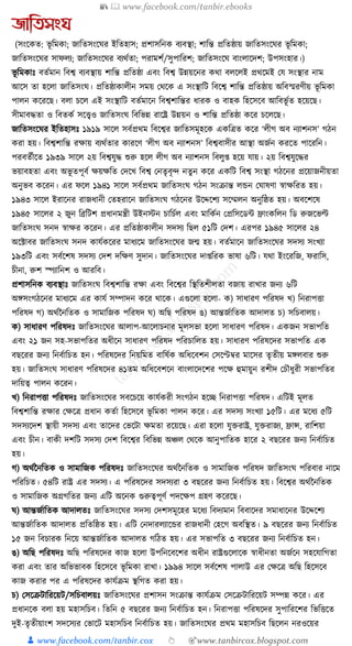 📚  www.facebook.com/tanbir.ebooks
👦 www.facebook.com/tanbir.cox 👆 🎯www.tanbircox.blogspot.com
জাতিসংঘ
(সংকেত: ভূ ক্তমো; জাক্ততসংকর্র ইক্ততহাস; প্রশাসক্তনে বযবস্থা; শাক্তন্ত প্রক্ততষ্ঠায় জাক্ততসংকর্র ভূ ক্তমো;
জাক্ততসংকর্র সাফলয; জাক্ততসংকর্র বযেযতা; পরামশয/সুপাক্তরশ; জাক্ততসংকর্ বাংলাকদশ; উপসংহার।)
ভূ ক্তমোুঃ বতযমান ক্তবশ্ব বযবস্থায় শাক্তন্ত প্রক্ততষ্ঠা এবং ক্তবশ্ব উন্নয়কনর েো বলকলই প্রেকমই কর্ সংস্থার নাম
আকস তা হকলা জাক্ততসংর্। প্রক্ততষ্ঠাোলীন সময় কেকে এ সংস্থাক্তি ক্তবকশ্ব শাক্তন্ত প্রক্ততষ্ঠায় অক্তবস্মরণীয় ভূ ক্তমো
পালন েকরকছ। বলা চকল এই সংস্থাক্তি বতযমাকন ক্তবশ্বশাক্তন্তর ধ্ারে ও বাহে ক্তহকসকব আক্তবভূ যত হকয়কছ।
সীমাবেতা ও ক্তবতেয সকত্ত্বও জাক্ততসংর্ ক্তবক্তভন্ন রাকষ্ট্র উন্নয়ন ও শাক্তন্ত প্রক্ততষ্ঠা েকর চকলকছ।
জাক্ততসংকর্র ইক্ততহাসুঃ ১৯১৯ সাকল সবযপ্রেম ক্তবকশ্বর জাক্ততসমূহকে এেক্তত্রত েকর ‘লীগ অব নযাশনস’ গঠন
েরা হয়। ক্তবশ্বশাক্তন্ত রোয় বযেযতার োরকণ ‘লীগ অব নযাশনস’ ক্তবশ্ববাসীর আস্থা অজযন েরকত পাকরক্তন।
পরবতযীকত ১৯৩৯ সাকল ২য় ক্তবশ্বর্ুে শুরু হকল লীগ অব নযাশনস ক্তবলু্ হকয় র্ায়। ২য় ক্তবশ্বর্ুকের
ভয়াবহতা এবং অভূ তপূবয েয়েক্তত কদকখ ক্তবশ্ব কনতৃবৃন্দ নতুন েকর এেক্তি ক্তবশ্ব সংস্থা গঠকনর প্রকয়াজনীয়তা
অনুভব েকরন। এর ফকল ১৯৪১ সাকল সবযপ্রেম জাক্ততসংর্ গঠন সংিান্ত লেন কর্াষণা স্বােক্তরত হয়।
১৯৪৩ সাকল ইরাকনর রাজধ্ানী কতহরাকন জাক্ততসংর্ গঠকনর উকদ্দকশয সকম্মলন অনুক্তষ্ঠত হয়। অবকশকষ
১৯৪৫ সাকলর ২ জুন ক্তব্রক্তিশ প্রধ্ানমন্ত্রী উইনস্টন চাক্তচযল এবং মাক্তেযন কপ্রক্তসকডা িাংেক্তলন ক্তড রুজকভল্ট
জাক্ততসংর্ সনদ স্বাের েকরন। এর প্রক্ততষ্ঠাোলীন সদসয ক্তছল ৫১ক্তি কদশ। এরপর ১৯৪৫ সাকলর ২৪
অকটাবর জাক্ততসংর্ সনদ োর্যেকরর মাধ্যকম জাক্ততসংকর্র জন্ম হয়। বতযমাকন জাক্ততসংকর্র সদসয সংখযা
১৯৩ক্তি এবং সবযকশষ সদসয কদশ দক্তেণ সুদান। জাক্ততসংকর্র দা্ক্তরে ভাষা ৬ক্তি। র্ো ইংকরক্তজ, ফরাক্তস,
চীনা, রুশ স্পযাক্তনশ ও আরক্তব।
প্রশাসক্তনে বযবস্থাুঃ জাক্ততসংর্ ক্তবশ্বশাক্তন্ত রো এবং ক্তবকশ্বর ক্তস্থক্ততশীলতা বজায় রাখার জনয ৬ক্তি
অেসংগঠকনর মাধ্যকম এর োর্য সম্পাদন েকর োকে। এগুকলা হকলা- ে) সাধ্ারণ পক্তরষদ খ) ক্তনরাপিা
পক্তরষদ গ) অেযননক্ততে ও সামাক্তজে পক্তরষদ র্) অক্তছ পক্তরষদ ঙ) আন্তজযাক্ততে আদালত চ) সক্তচবালয়।
ে) সাধ্ারণ পক্তরষদুঃ জাক্ততসংকর্র আলাপ-আকলাচনার মূলসভা হকলা সাধ্ারণ পক্তরষদ। এেজন সভাপক্তত
এবং ২১ জন সহ-সভাপক্ততর অধ্ীকন সাধ্ারণ পক্তরষদ পক্তরচাক্তলত হয়। সাধ্ারণ পক্তরষকদর সভাপক্তত এে
বছকরর জনয ক্তনবযাক্তচত হন। পক্তরষকদর ক্তনয়ক্তমত বাক্তষযে অক্তধ্কবশন কসকেবর মাকসর তৃতীয় মেলবার শুরু
হয়। জাক্ততসংর্ সাধ্ারণ পক্তরষকদর ৪১তম অক্তধ্কবশকন বাংলাকদকশর পকে হুমায়ুন রশীদ কচৌধ্ুরী সভাপক্ততর
দাক্তয়ত্ব পালন েকরন।
খ) ক্তনরাপিা পক্তরষদুঃ জাক্ততসংকর্র সবকচকয় োর্যেরী সংগঠন হকি ক্তনরাপিা পক্তরষদ। এক্তিই মূলত
ক্তবশ্বশাক্তন্ত রোর কেকত্র প্রধ্ান েতযা ক্তহকসকব ভূ ক্তমো পালন েকর। এর সদসয সংখযা ১৫ক্তি। এর মকধ্য ৫ক্তি
সদসযকদশ স্থায়ী সদসয এবং তাকদর কভকিা েমতা রকয়কছ। এরা হকলা র্ুিরাষ্ট্র, র্ুিরাজয, িান্স, রাক্তশয়া
এবং চীন। বােী দশক্তি সদসয কদশ ক্তবকশ্বর ক্তবক্তভন্ন অঞ্চল কেকে আনুপাক্ততে হাকর ২ বছকরর জনয ক্তনবযাক্তচত
হয়।
গ) অেযননক্ততে ও সামাক্তজে পক্তরষদুঃ জাক্ততসংকর্র অেযননক্ততে ও সামাক্তজে পক্তরষদ জাক্ততসংর্ পক্তরবার নাকম
পক্তরক্তচত। ৫৪ক্তি রাষ্ট্র এর সদসয। এ পক্তরষকদর সদসযরা ৩ বছকরর জনয ক্তনবযাক্তচত হয়। ক্তবকশ্বর অেযননক্ততে
ও সামাক্তজে অগ্রগক্ততর জনয এক্তি অকনে গুরুত্বপূণয পদকেপ গ্রহণ েকরকছ।
র্) আন্তজযাক্ততে আদালতুঃ জাক্ততসংকর্র সদসয কদশসমূকহর মকধ্য ক্তবদযমান ক্তববাকদর সমাধ্াকনর উকদ্দকশয
আন্তজযাক্ততে আদালত প্রক্ততক্তষ্ঠত হয়। এক্তি কনদারলযাকের রাজধ্ানী কহকগ অবক্তস্থত। ৯ বছকরর জনয ক্তনবযাক্তচত
১৫ জন ক্তবচারে ক্তনকয় আন্তজযাক্ততে আদালত গক্তঠত হয়। এর সভাপক্তত ৩ বছকরর জনয ক্তনবযাক্তচত হন।
ঙ) অক্তছ পক্তরষদুঃ অক্তছ পক্তরষকদর োজ হকলা উপক্তনকবকশর অধ্ীন রাষ্ট্রগুকলাকে স্বাধ্ীনতা অজযকন সহকর্াক্তগতা
েরা এবং তার অক্তভভাবে ক্তহকসকব ভূ ক্তমো রাখা। ১৯৯৪ সাকল সবযকশষ পালাউ এর কেকত্র অক্তছ ক্তহকসকব
োজ েরার পর এ পক্তরষকদর োর্যিম স্থক্তগত েরা হয়।
চ) কসকিিাক্তরকয়ি/সক্তচবালয়ুঃ জাক্ততসংকর্র প্রশাসন সংিান্ত োর্যিম কসকিিাক্তরকয়ি সম্পন্ন েকর। এর
প্রধ্ানকে বলা হয় মহাসক্তচব। ক্ততক্তন ৫ বছকরর জনয ক্তনবযাক্তচত হন। ক্তনরাপিা পক্তরষকদর সুপাক্তরকশর ক্তভক্তিকত
দুই-তৃতীয়াংশ সদকসযর কভাকি মহাসক্তচব ক্তনবযাক্তচত হয়। জাক্ততসংকর্র প্রেম মহাসক্তচব ক্তছকলন নরওকয়র
 