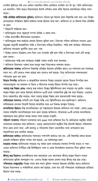 📚  www.facebook.com/tanbir.ebooks
👦 www.facebook.com/tanbir.cox 👆 🎯www.tanbircox.blogspot.com
নাগক্তরে োইগকভ লাই এবং বতযমান মহাসক্তচব দক্তেণ কোক্তরয়ার নাগক্তরে বান ক্তে মুন। ক্ততক্তন জাক্ততসংকর্র
৮ম মহাসক্তচব। ক্ততক্তন ছাড়াও ক্তময়ানমাকরর উোা এক্তশয়ার প্রেম বযক্তি ক্তহকসকব মহাসক্তচকবর দাক্তয়ত্ব পালন
েকরন।
শাক্তন্ত প্রক্ততষ্ঠায় জাক্ততসংকর্র ভূ ক্তমোুঃ জাক্ততসংর্ গঠকনর মূল উকদ্দশয হকলা ক্তবশ্বশাক্তন্ত রো েরা এবং ক্তবকশ্বর
কদশগুকলাকে োক্ত, ফেত উন্নক্তত অজযকনর মাধ্যম ক্তহকসকব োজ েরা। জাক্ততসংর্ কর্ কর্ উকদ্দশয ক্তনকয় প্রক্ততক্তষ্ঠত
তা হকলা-
* ক্তবশ্ববযাপী শাক্তন্তরো েরা।
* জাক্ততসমূকহর মাকঝ বন্ধু ত্বপূণয সম্পেয প্রক্ততষ্ঠা ও বজায় রাখা।
* দক্তরদ্র জনকগাষ্ঠীর জীবনর্াত্রার মাকনান্নয়ন।
* জাক্ততসমূকহর লেয অজযকনর কফারাম ক্তহকসকব ভূ ক্তমো রাখা। ক্তনরাপিা পক্তরষদ জাক্ততসংর্ সনকদর ২৪নং
অনুকিদ অনুর্ায়ী আন্তজযাক্ততে শাক্তন্ত ও ক্তনরাপিার দাক্তয়কত্ব ক্তনকয়াক্তজত। শাক্তন্ত রো োর্যিম পক্তরচালনায়
জাক্ততসংর্ েতগুকলা মূলনীক্তত কমকন চকল। র্ো-
* ক্তবকশ্বর কোোও উকিজনা কদখা ক্তদকল এবং সংর্কষযর সৃক্তষ্ট হকল শাক্তন্ত ও ক্তনরাপিার স্বাকেয এক্তি বযবস্থা
গ্রহণ েরকব।
* জাক্ততসংকর্র শাক্তন্ত রো োর্যিকম সংক্তশ্লষ্ট পকের সম্মক্তত োো আবশযে।
* জাক্ততসংর্ ক্তববাদমান পকের মকধ্য র্তদূর সম্ভব ক্তনরকপেতা অবলবন েরকব।
জাক্ততসংকর্র সাফলযুঃ জাক্ততসংর্ ক্তবশ্বশাক্তন্ত প্রক্ততষ্ঠার উকদ্দকশয প্রক্ততক্তষ্ঠত হকলও এর সফলতার হার সবকেকত্র
সমান নয়। এক্তি কোোও সফল হকয়কছ আর কোোও বযেয হকয়কছ। ক্তনকচ জাক্ততসংকর্র সফলতাগুকলা
পর্যায়িকম তু কল ধ্রা হকলা-
ক্তবকরাধ্ ক্তনষ্পক্তিুঃ জাক্ততসংর্ ও আন্তজযাক্ততে আদালত ক্তবকশ্বর কর্কোকনা স্থাকনর ক্তবকরাধ্ ক্তনষ্পক্তির জনয
সমকঝাতামূলে পে অবলবন বা ক্তবচার ও মীমাংসার মাধ্যকম ক্তবকরাধ্ ক্তনষ্পক্তি েকর োকে।
পরমাণু অস্ত্র ক্তবস্তার করাধ্ুঃ পরমাণু অস্ত্র বতযমান ক্তবকশ্বর ক্তস্থক্ততশীলতার জনয সবকচকয় বড় হুমক্তে। পরমাণু
অকস্ত্রর ক্তবস্তার করাধ্ েরার উকদ্দকশয জাক্ততসংর্ ৯০ক্তি কদকশ পারমানক্তবে চুক্তল্ল বন্ধ েকর ক্তদকয়কছ। এগুকলার
উপর নজরদাক্তরও বৃক্তে েকরকছ। ফকল পরমাণু অকস্ত্রর ক্তবস্তার করাধ্ অকনোংকশই সফল হকয়কছ।
বণযনবষকমযর অবসানুঃ বণযবাদী প্রো ক্তবকশ্বর শাক্তন্ত এবং ক্তস্থক্ততশীলতার জনয হুমক্তেস্বূপপ। জাক্ততসংর্
বণযনবষমযকে মানবতা ক্তবকরাধ্ী ক্তহকসকব আখযাক্তয়ত েকর এর ক্তবরুকে অবস্থান ক্তনকয়কছ।
মানবাক্তধ্োর উন্নয়নুঃ ক্তবশ্ব মানবাক্তধ্োকরর পূণয বাস্তবায়কনর উকদ্দকশয জাক্ততসংর্ সদা সকচষ্ট। এজনয ১৯৪৮
সাকলর সবযজনীন মানবাক্তধ্োকরর সনদ গ্রহণ েকরকছ জাক্ততসংর্। ইকতামকধ্য ৮০ক্তি কদশকে মানবাক্তধ্োর
বাস্তবায়কনর জনয চুক্তিকত আবে েরকত সফল হকয়কছ সংস্থাক্তি।
পক্তরকবশ সংরেণুঃ পক্তরকবশ সংরেকণর জনয ১৯৯৫ সাকল ব্রাক্তজকলর ক্তরও ক্তড কজক্তনকরাকত অনুক্তষ্ঠত ধ্ক্তরত্রী
সকম্মলকনর আকয়াজন েকর জাক্ততসংর্। এছাড়া কজাহাকনসবাকগয অনুক্তষ্ঠত ক্তবশ্ব কিেসই উন্নয়কন পক্তরকবকশর
উপর কজার প্রদান েকর। এক্তি জলবায়ু ও পক্তরকবকশর ক্তবূপপ প্রভাবাধ্ীকন োো কদশগুকলার জনয
সহকর্াক্তগতার হাত প্রসাক্তরত েকরকছ।
জাক্ততসংকর্র বযেযতাুঃ জাক্ততসংকর্র সফলতার পাশাপাক্তশ বযেযতাও েম নয়। এক্তি ক্তবশ্বশাক্তন্ত রোর অকনে
কেকত্রই োক্ত, ফেত ভূ ক্তমো পালকন বযেয হকয়কছ। এর বযেযতাসমূহ হকলা-
মধ্যপ্রাচয সমসযাুঃ জাক্ততসংকর্র সবকচকয় বড় বযেযতা হকলা মধ্র্যপ্রাচয সমসযার ক্তনষ্পক্তি েরকত না পারা।
এখাকন জাক্ততসংর্ ক্তনপীক্তড়ত রাষ্ট্র ক্তফক্তলক্তস্তকনর পকে না কেকে ইসরাইকলর আগ্রাসকন নীরব ভূ ক্তমো পালন
েকরকছ।
জীবাণু অস্ত্র ক্তবকলাপুঃ মানবজীবকনর জনয ভয়াবহতম এবং ধ্বংসাত্মে জীবাণু অকস্ত্রর ক্তবকলাপ সাধ্কন
জাক্ততসংকর্র ভূ ক্তমো আশানুূপপ নয়। এখনও ক্তবকশ্বর অকনে কদকশর োকছ জীবাণু অস্ত্র রকয় কগকছ।
পক্তশ্চমাকদর কলজুরবৃক্তিুঃ ক্তবকশ্বর সবার জনয সমান ভূ ক্তমো পালকনর উকদ্দকশয প্রক্ততক্তষ্ঠত হকলও জাক্ততসংর্
ক্তনকজর ক্তনরকপেতা ও সাবযজনীনতা প্রমাকণ বযেয হকয়কছ। কদখা র্ায় এক্তি পক্তশ্চমাকদর স্বাকেযাোকরর হাক্ততয়ার
ক্তহকসকব োজ েরকছ।
 