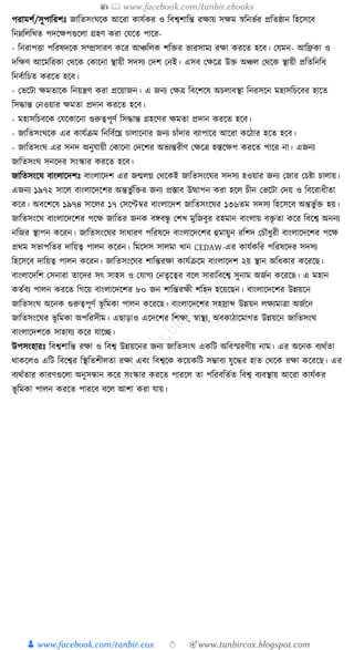 📚  www.facebook.com/tanbir.ebooks
👦 www.facebook.com/tanbir.cox 👆 🎯www.tanbircox.blogspot.com
পরামশয/সুপাক্তরশুঃ জাক্ততসংর্কে আকরা োর্যের ও ক্তবশ্বশাক্তন্ত রোয় সেম স্বক্তনভযর প্রক্ততষ্ঠান ক্তহকসকব
ক্তনেক্তলক্তখত পদকেপগুকলা গ্রহণ েরা কর্কত পাকর-
- ক্তনরাপিা পক্তরষদকে সম্প্রসারণ েকর আঞ্চক্তলে শক্তির ভারসাময রো েরকত হকব। কর্মন- আক্তিো ও
দক্তেণ আকমক্তরো কেকে কোকনা স্থায়ী সদসয কদশ কনই। এসব কেকত্র উি অঞ্চল কেকে স্থায়ী প্রক্ততক্তনক্তধ্
ক্তনবযাক্তচত েরকত হকব।
- কভকিা েমতাকে ক্তনয়ন্ত্রণ েরা প্রকয়াজন। এ জনয কেত্র ক্তবকশকষ অচলাবস্থা ক্তনরসকন মহাসক্তচকবর হাকত
ক্তসোন্ত কনওয়ার েমতা প্রদান েরকত হকব।
- মহাসক্তচবকে কর্কোকনা গুরুত্বপূণয ক্তসোন্ত গ্রহকণর েমতা প্রদান েরকত হকব।
- জাক্ততসংর্কে এর োর্যিম ক্তনক্তবযকঘ্ন চালাকনার জনয চাাঁদার বযাপাকর আকরা েকঠার হকত হকব।
- জাক্ততসংর্ এর সনদ অনুর্ায়ী কোকনা কদকশর অভযন্তরীণ কেকত্র হস্তকেপ েরকত পাকর না। এজনয
জাক্ততসংর্ সনকদর সংস্কার েরকত হকব।
জাক্ততসংকর্ বাংলাকদশুঃ বাংলাকদশ এর জন্মলে কেকেই জাক্ততসংকর্র সদসয হওয়ার জনয কজার কচষ্টা চালায়।
এজনয ১৯৭২ সাকল বাংলাকদকশর অন্তভু যক্তির জনয প্রস্তাব উত্থাপন েরা হকল চীন কভকিা কদয় ও ক্তবকরাধ্ীতা
েকর। অবকশকষ ১৯৭৪ সাকলর ১৭ কসকেবর বাংলাকদশ জাক্ততসংকর্র ১৩৬তম সদসয ক্তহকসকব অন্তভু যি হয়।
জাক্ততসংকর্ বাংলাকদকশর পকে জাক্ততর জনে বেবন্ধু কশখ মুক্তজবুর রহমান বাংলায় বিৃ তা েকর ক্তবকশ্ব অননয
নক্তজর স্থাপন েকরন। জাক্ততসংকর্র সাধ্ারণ পক্তরষকদ বাংলাকদকশর হুমায়ুন রক্তশদ কচৌধ্ুরী বাংলাকদকশর পকে
প্রেম সভাপক্ততর দাক্তয়ত্ব পালন েকরন। ক্তমকসস সালমা খান CEDAW-এর োর্যেক্তর পক্তরষকদর সদসয
ক্তহকসকব দাক্তয়ত্ব পালন েকরন। জাক্ততসংকর্র শাক্তন্তরো োর্যিকম বাংলাকদশ ২য় স্থান অক্তধ্োর েকরকছ।
বাংলাকদক্তশ কসনারা তাকদর সৎ সাহস ও কর্াগয কনতৃকত্বর বকল সারাক্তবকশ্ব সুনাম অজযন েকরকছ। এ মহান
েতযবয পালন েরকত ক্তগকয় বাংলাকদকশর ৮০ জন শাক্তন্তরেী শক্তহদ হকয়কছন। বাংলাকদকশর উন্নয়কন
জাক্ততসংর্ অকনে গুরুত্বপূণয ভূ ক্তমো পালন েকরকছ। বাংলাকদকশর সহস্রাব্দ উন্নয়ন লেযমাত্রা অজযকন
জাক্ততসংকর্র ভূ ক্তমো অপক্তরসীম। এছাড়াও একদকশর ক্তশো, স্বাস্থয, অবোঠাকমাগত উন্নয়কন জাক্ততসংর্
বাংলাকদশকে সাহার্য েকর র্াকি।
উপসংহারুঃ ক্তবশ্বশাক্তন্ত রো ও ক্তবশ্ব উন্নয়কনর জনয জাক্ততসংর্ এেক্তি অক্তবস্মরণীয় নাম। এর অকনে বযেযতা
োেকলও এক্তি ক্তবকশ্বর ক্তস্থক্ততশীলতা রো এবং ক্তবশ্বকে েকয়েক্তি সম্ভাবয র্ুকের হাত কেকে রো েকরকছ। এর
বযেযতার োরণগুকলা অনুসন্ধান েকর সংস্কার েরকত পারকল তা পক্তরবক্ততযত ক্তবশ্ব বযবস্থায় আকরা োর্যের
ভূ ক্তমো পালন েরকত পারকব বকল আশা েরা র্ায়।
 