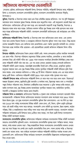 📚  www.facebook.com/tanbir.ebooks
👦 www.facebook.com/tanbir.cox 👆 🎯www.tanbircox.blogspot.com
জাতিসংনঘ বাংলানেনশর যসনাবাতহনী
(সংকেত: ভূ ক্তমো; জাক্ততসংকর্র শাক্তন্তরেী ক্তমশন; ক্তমশকনর পক্তরক্তচক্তত; শাক্তন্তরেী ক্তমশকনর োজ; শাক্তন্তরো
ক্তমশন ও বাংলাকদশ; বাংলাকদশ কসনাবাক্তহনীর ভূ ক্তমো; বাংলাকদশ কসনাবাক্তহনীর অবদাকনর স্বীেৃ ক্তত;
উপসংহার।)
ভূ ক্তমো: ক্তবশ্বশাক্তন্ত ও ক্তনরাপিা রোর মহান ব্রত ক্তনকয় প্রক্ততক্তষ্ঠত হকয়কছ জাক্ততসংর্। পর পর দুক্তি ক্তবশ্বর্ুকের
ভয়াবহতা মানব সমাজকে র্ুকের ক্তবরুকে ঐেযবে হকত অনুপ্রাক্তণত েকর। এই অনুকপ্ররণা কেকেই উদ্ভব হয়
জাক্ততসংকর্র। জাক্ততসংকর্র ৬ক্তি মূল অে সংস্থা এবং অকনেগুক্তল সহকর্াগী সংস্থা ক্তবশ্বশাক্তন্ত, ক্তনরাপিা ও
উন্নয়কনর লকেয োজ েকর র্াকি। ধবক্তরতার অবসান র্ক্তিকয় র্ুে ক্তবধ্বস্ত কদকশ শাক্তন্ত স্থাপকনর জনয োজ
েকর র্াকি জাক্ততসংকর্র শাক্তন্তরেী বাক্তহনী। বাংলাকদশ কসনাবাক্তহনী জাক্ততসংকর্র এই োর্যিকমর এে গক্তবযত
অংশীদার।
জাক্ততসংকর্র শাক্তন্তরেী ক্তমশন: ক্তবশ্বশাক্তন্ত ও ক্তনরাপিা রো েরা জাক্ততসংকর্র প্রধ্ান োজ। এে কদকশর
সাকে অনয কদকশর ক্তবকরাধ্ ক্তনরসন ও মধ্যস্থতায় জক্ততসংর্ ক্তনরকপে ভূ ক্তমো পালন েকর োকে। ক্তেন্তু অকনে
কদকশর অভযন্তরীণ ক্তবকরাধ্ এবং জাক্ততগত দাো কমাোক্তবলায় এূপপ পেক্তত পুকরাপুক্তর োর্যেরী নয়। কসখাকন
ক্তনরাপিার প্রকশ্ন সামক্তরে শক্তি প্রকয়াজন। এই প্রকয়াজনীয়তা কেকেই জাক্ততসংর্ শাক্তন্তরো ক্তমশন গক্তঠত
হকয়কছ।
ক্তমশকনর পক্তরক্তচক্তত: জাক্ততসংকর্র ক্তনজস্ব কোকনা বাক্তহনী কনই। সদসয কদশগুকলার কপ্রক্তরত সামক্তরে সদসযরাই
এর প্রধ্ান শক্তি। ক্তনরাপিা পক্তরষকদর তত্ত্বাবধ্াকন ক্তবক্তভন্ন কদকশর সামক্তরে, কবসামক্তরে ও আধ্া-সামক্তরে
কলােজন ক্তনকয় এই বাক্তহনী গক্তঠত হয়। ১৯৪৮ সাকল মধ্যপ্রাচয সংেিকে (ইসরাইল-ক্তফক্তলক্তস্তন) কেন্দ্র েকর
প্রেম শাক্তন্তরেী বাক্তহনী গঠন েরা হয়। এর পর কেকে কর্খাকন প্রকয়াজন হকয়কছ কসখাকনই জাক্ততসংর্
শাক্তন্তরেী বাক্তহনী কপ্ররণ েকরকছ। অভাবক্তক্লষ্ট জনকগাষ্ঠীর ক্তনেি ত্রাণ কপৌঁকছ কদওয়া, প্রােৃ ক্ততে দুকর্যাকগ
মানুষকে সহায়তা েরা এবং র্ুে ক্তবধ্বস্ত ক্তবক্তভন্ন কদকশর পুনগযঠকন শাক্তন্তরেী বাক্তহনী জীবকনর ঝু ক্তে ক্তনকয়
োজ েরকছ। প্রা্ তেযমকত জাক্ততসংর্ এ পর্যন্ত ৬৫ ক্তি ক্তমশন পক্তরচালনা েকরকছ এবং এর মকধ্য চলমান
আকছ ১৫ক্তি ক্তমশন। জাক্ততসংর্ শাক্তন্তরেী বাক্তহনী ১৯৮৮ সাকল কনাকবল শাক্তন্ত পুরস্কার লাভ েকর।
শাক্তন্তরেী ক্তমশকনর োজ: জাক্ততসংকর্র শাক্তন্তরেী ক্তমশন কর্ োজ েকর তার মকধ্য প্রধ্ান হকলা- ক্তবকরাধ্পূণয
অঞ্চকল উকিজনা প্রশমন, র্ুেক্তবরক্তত চুক্তি তদারক্তে ও োর্যের েরা, ক্তস্থতাবস্থা বজায় রাখা ও গণতাক্তন্ত্রে
পন্থায় ক্তনবযাচন পক্তরচালনা েরা, ক্তববাদমান কগাষ্ঠীগুক্তলর মকধ্য সমকঝাতা ও চুক্তি স্বােকর রাক্তজ েরাকনা, ভূ ক্তম
আইন অপসারণ েরা, র্ুে ক্তবধ্বস্ত কদকশর অবোঠাকমা পুনগযঠকন সহায়তা েরা, অেযননক্ততে পুনগযঠন,
শরণােযী ও উিাস্তুকদর মানক্তবে সাহার্য প্রদান ইতযাক্তদ।
শাক্তন্তরো ক্তমশন ও বাংলাকদশ: জাক্ততসংকর্র ক্তবশ্বশাক্তন্ত ও শৃঙ্খলা রো োর্যিকম বাংলাকদশ বরাবরই সক্তিয়
অংশগ্রহণোরী। শাক্তন্তরো ক্তমশকন জাক্ততসংকর্র আহবাকন বাংলাকদশ প্রেম অংশগ্রহণ েকর ১৯৮৮ সাকলর
ইরান-ইরাে র্ুকে। কস র্ুকে বাংলাকদশ কসনাবাক্তহনীর ভূ ক্তমো ক্তছল প্রশংসাকর্াগয। এর পর দীর্য ২৫ বছর
ধ্কর (২০১৩ সাল পর্যন্ত) বাংলাকদকশর ক্তবক্তভন্ন বাক্তহনী কর্মন-কসনা, কনৌ, ক্তবমান, পুক্তলশ প্রভৃ ক্তত েৃ ক্ততকত্বর
সাকে এই মহতী দাক্তয়ত্ব পালন েকর আসকছ। বাংলাকদক্তশ এসব বাক্তহনী দৃঢ় মকনাবল, উন্নত শৃঙ্খলা, েকঠার
পক্তরেম, ক্তনষ্ঠা ও আন্তক্তরেতার সাকে দাক্তয়ত্ব পালন েকর সবার দৃক্তষ্ট আেষযণ েকরকছ। বাংলাকদশ বতযমাকন
শাক্তন্তরো োর্যিকমর ১৫ক্তি ক্তমশকনর মকধ্য ১২ক্তিকত োজ েরকছ। সব ক্তমকল ৫৪ক্তি ক্তমশকন বাংলাকদকশর
ক্তবক্তভন্ন বাক্তহনী অংশগ্রহণ েকরকছ।
বাংলাকদকশর কসনাবাক্তহনীর ভূ ক্তমো: জাক্ততসংকর্র শাক্তন্তরো োর্যিকম বাংলাকদকশর ক্তবক্তভন্ন বাক্তহনী অংশগ্রহণ
েরকলও কসনাবাক্তহনীর ভূ ক্তমোই প্রধ্ান। বাংলাকদকশর কসনাবাক্তহনীর মূলমন্ত্র হকলা ‘শাক্তন্তকত আমরা, সমকর
আমরা, সবযত্র আমরা কদকশর তকর’। ক্তেন্তু আন্তজযাক্ততে ক্তমশকন বাংলাকদকশর কসনাবাক্তহনীর অবদান কদখকল
মকন হয় সারা ক্তবকশ্বর সব কদশই কর্ন বাঙাক্তল কসনাবাক্তহনীর ক্তনজ কদশ। সেল কদকশর শাক্তন্ত ও ক্তনরাপিা
রোই কর্ন তাকদর োজ। আর তাইকতা বাংলাকদশ বতযমাকন শাক্তন্তরেী বাক্তহনীকত সকবযাচ্চ সংখযে কসনা
কপ্ররণোরী কদশ। জাক্ততসংকর্র ক্তবক্তভন্ন োর্যিকম বাংলাকদশ কসনাবাক্তহনীর উকল্লখকর্গয োর্যিমসমূকহর বণযনা
ক্তনকচ কদওয়া হকলা-
 