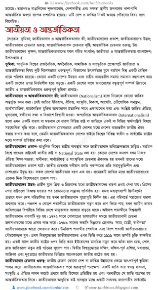 📚  www.facebook.com/tanbir.ebooks
👦 www.facebook.com/tanbir.cox 👆 🎯www.tanbircox.blogspot.com
হকয়কছ। তারপরও বাঙাক্তলকদর শৃঙ্খলাকবাধ্, কপশাদারীত্ব এবং দেতা স্থানীয় জনগকণর পাশাপাক্তশ
আন্তজযাক্ততে অেকন বযাপে প্রশংক্তসত হকয়কছ। এক্তি কদশ ও জাক্ততর ক্তনেি অতযন্ত কগৌরকবর ক্তবষয় বকল
ক্তবকবক্তচত।
জািীয়িা ও আন্তজতাতিকিা
(সংকেত: ভূ ক্তমো; জাতীয়তাবাদ ও আন্তজযাক্ততেতাবাদ েী; জাতীয়তাবাকদর প্রোশ; জাতীয়তাবাকদর উদ্ভব;
জাতীয়তাবাদ কচতনার গুরুত্ব; আন্তজযাক্ততেতাবাদ কচতনার সৃক্তষ্ট; আন্তজযাক্ততে কচতনার গুরুত্ব; উগ্র-
জাতীয়তাবাকদর েু ফল; আন্তজযাক্ততেতাবাকদর ফকল গক্তঠত সংগঠন; জাতীয়তা ও আন্তজযাক্ততেতায় বাংলাকদশ;
উপসংহার।)
ভূ ক্তমো: আধ্ুক্তনে ক্তবকশ্বর রাজননক্ততে, অেযননক্ততে, সামাক্তজে ও সাংস্কৃ ক্ততে কপ্রোপকি জাতীয়তা ও
আন্তজযাক্ততেতা ক্তবষয় দুক্তি ক্তবকশষভাকব গুরুত্বপূণয। ক্তবজ্ঞাকনর উৎেষযতার র্ুকগ বতযমান ক্তবশ্ব এেক্তি ধবক্তশ্বে
গ্রাকম পক্তরণত হকয়কছ। কোকনা এেক্তি কদকশর উন্নয়ন এবং রাষ্ট্রীয় অভযন্তরীণ সমসযা সমাধ্ান বহুলাংকশ অনয
এেক্তি কদকশর ওপর ক্তনভযরশীল হকয় পড়কছ। এেক্তি কদকশর সাকে অনযকদকশর বন্ধু ত্বপূণয সম্পেয উন্নয়কন
জাতীয় ও আন্তজযাক্ততেকবাধ্ গুরুত্বপূণয ভূ ক্তমো রাখকছ।
জাতীয়তাবাদ ও আন্তজযাক্ততেতাবাদ েী: জাতীয়তাবাদ (Nationalism) হকলা ক্তনকজকে কোকনা জাক্ততর
অন্তভু যি জ্ঞান েরা। কসই জাক্ততর ইক্ততহাস, ঐক্ততহয, সংস্কৃ ক্তত, ক্তবোশ, অগ্রগক্তত, কভৌকগাক্তলে অবস্থান,
আেযসামাক্তজে, রাজননক্ততে মুক্তির আো, ফো ইতযাক্তদর সাকে এোত্মকবাধ্ েরা এবং সংক্তশ্লষ্ট জাক্ততর ঐক্ততহয,
মূলযকবাধ্, স্বেীয়তা রো ও ক্তবোকশ ক্তবশ্বাসী হওয়া। অপরক্তদকে আন্তজযাক্ততেতাবাদ (Internationalism)
হকলা এমন এেক্তি ধ্ারণা বা মতবাদ কর্ ধ্ারণা ক্তবক্তভন্ন রাষ্ট্র বা জাক্ততকে এেই বা ক্তবক্তভন্ন স্বােযসংক্তশ্লষ্ট ক্তবষকয়
সহকর্াক্তগতা বৃক্তে েকর। জাতীয়তাবাদ কর্মনভাকব এেক্তি কদকশর মকধ্য কদকশর অভযন্তরীণ জাতীয় ঐেয
বজায় রাখার েো বকল, কতমক্তন আন্তজযাক্ততেতাবাদ কদকশর বাইকর ক্তবকশ্বর ক্তবক্তভন্ন স্বাধ্ীন ও সাবযকভৌম রাকষ্ট্রর
মকধ্য সম্পেয প্রক্ততষ্ঠার েো বকল।
জাতীয়তাবাকদর প্রোশ: আধ্ুক্তনে ক্তবকশ্বর রাষ্ট্রীয় বযবস্থার সকে জাতীয়তাবাদ অক্তবকিদযভাকব জক্তড়ত। বতযমান
ক্তবকশ্ব প্রকতযে রাষ্ট্রকেই জাতীয় রাষ্ট্র বা National State বলা হয়। কোকনা কদকশর জনগণ র্খন ক্তনজস্ব
ঐক্ততহয ক্তশো-সভযতা, স্বাধ্ীনতা, সাবযকভৌমত্ব ও সাংস্কৃ ক্ততে কচতনায় ঐেযবে হয় তখনই তাকদর মকধ্য
জাতীয়তাবাকদর প্রোশ র্কি। জাতীয় কচতনায় বলীয়ান জাক্তত পরস্পকরর প্রক্তত সহানুভূ ক্ততশীল এবং
কদশকপ্রকম উিুে হয়। সেল কদকশর জাতীয়তার ধ্রণ এে নয়। প্রকতযেক্তি জাক্ততর মকধ্য জাতীয়তাকবাকধ্র
একেে ক্তদে ক্তবকশষূপকপ প্রোশ পায়।
জাতীয়তাবাকদর উদ্ভব: প্রাচীন র্ুকগ ক্তগ্রে ও ক্তহব্রুকদর মকধ্য জাতীয়তাবাকদর ধ্ারণা প্রেম কদখা র্ায়। ক্তগ্রকসর
নগর রাষ্ট্রগুকলা ক্তবধ্বস্ত হওয়ার পর করামানকদর সাম্রাজয প্রক্ততক্তষ্ঠত হয়। সমগ্র মধ্যর্ুগবযাপী ক্তিস্টধ্কমযর
প্রভাকব র্খন কদশ পক্তরচাক্তলত হয় তখন জাতীয়তাবাদ পুকরাপুক্তর ক্তবলীন হয়। এর পক্তরবকতয সম্রাকজযর ধ্ারণা
জন্মলাভ েকর। পঞ্চদশ ও কষাড়শ শতাব্দীকত জাতীয়তাবাদ নতু ন েকর প্রাণ ক্তফকর পায়, র্খন লযাক্তিন ভাষার
আক্তধ্পকতযর ক্তবপরীকত ক্তবক্তভন্ন কদকশ মাতৃভাষার বযবহার বাড়কত োকে। অষ্টাদশ শতাব্দীকত ক্তবশ্ববযাপী
জাতীয়তাবাদ ধ্ারণাক্তি দৃঢ় হয়। ১৭৭২ সাকল কপালাকের ভাগাভাক্তগর সমকয় জাতীয়তাবাদী কচতনা
জনসাধ্ারকণর মকধ্য প্রসার লাভ েকর। ১৭৮৯ সাকলর ফরাক্তস ক্তবপ্লকবর কলাগানুঃ ‘সাময, ধমত্রী, স্বাধ্ীনতা’
জাতীয়তাবাদকে আকরা কজারদার েকর। উনক্তবংশ শতাব্দীর কশষক্তদে এবং ক্তবংশ শতাব্দী জাতীয়তাবাকদর
কগৌরকবাজ্জ্বল র্ুগ। প্রেম ক্তবশ্বর্ুকোির জাতীয়তাবাকদর ওপর ক্তভক্তি েকর ১৯১৯ সাকল ভাসযাই চুক্তি স্বােক্তরত
হয়। এেই সাকল জাতীয় রাকষ্ট্রর ওপর ক্তভক্তি েকর ইউকরাকপর মানক্তচত্র নতুন েকর আাঁো হকল কচে, কপাল,
লাভ জাক্ততগুকলা নতু ন রাষ্ট্র গঠকনর সুকর্াগ পায়। ক্তিতীয় ক্তবশ্বর্ুকোির দক্তেণ, দক্তেণ-পূবয এক্তশয়া, মধ্যপ্রাচয,
আক্তিো এবং দূরপ্রাকচয জাতীয়তার ক্তভক্তিকত অকনেগুকলা জাতীয় রাকষ্ট্রর জন্ম হয়।
জাতীয়তাবাদ কচতনার গুরুত্ব: জাতীয় কচতনা কোকনা কদশ বা জাক্ততর উন্নয়কনর কেকত্র তাৎপর্যপূণয ভূ ক্তমো
পালন েকর। জাতীয়তাবাদ আন্তজযাক্ততেতার পকে গুরুত্বপূণয পদকেপ। এেক্তি জাক্তত তার স্বতন্ত্র সভযতা,
সংস্কৃ ক্তত ও ঐক্ততহয লালন েকরই প্রেকম জাক্তত ক্তহকসকব প্রক্ততক্তষ্ঠত হয় এবং পরবতযীকত কস জাক্তত অগ্রসর হয়
আন্তজযাক্ততেতার ক্তদকে। জাতীয়তাবাদ আধ্ুক্তনে রাষ্ট্র বযবস্থার মকধ্য এেক্তি সংর্বে জনকগাষ্ঠীর সাবযকভৌম
 