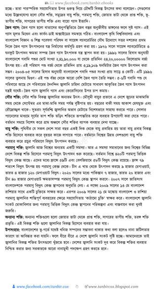 📚  www.facebook.com/tanbir.ebooks
👦 www.facebook.com/tanbir.cox 👆 🎯www.tanbircox.blogspot.com
হকি। তারা পারস্পক্তরে সহকর্াক্তগতার উপর গুরুত্ব ক্তদকয় কচৌদ্দক্তি ক্তবেল্প উৎকসর েো বকলকছন। কসগুকলার
মকধ্য উকল্লখকর্াগয হকলা কসৌর শক্তি, সমুকদ্রর বায়ু শক্তি, পরমাণু শক্তি, কজায়ার ভািা কেকে প্রা্ শক্তি, ভূ -
তাপীয় শক্তি, সাগকরর তাপীয় শক্তি এবং বাকয়া গযাস ইতযাক্তদ।
ধজব গযাস: ধজব গযাস হকলা বাতাকসর অনুপক্তস্থক্ততকত ধজব বস্তুর অনুজীবীয় ভােকনর ফকল সৃষ্ট গযাস। এই
গযাস মূলত ক্তমকেন এবং োবযন-ডাই অ, ফাইকডর সমন্বকয় গক্তঠত। বাংলাকদশ েৃ ক্তষ ক্তবশ্বক্তবদযালয় এবং
বাংলাকদশ ক্তবজ্ঞান ও ক্তশল্প গকবষণা পক্তরষদ বা সাকয়ন্স লযাবকরিক্তরর কর্ৌে উকদযাকগ সির দশকের প্রেম
ক্তদকে ধজব গযাস উৎপাদকনর র্ন্ত্র ক্তনমযাকণর েমযসূক্তচ গ্রহণ েরা হয়। ১৯৭৬ সাকল সাকয়ন্স লযাবকরিক্তরকত ৩
র্নফু ি উৎপাদন েমতা সম্পন্ন ধজব গযাস উৎপাদে র্ন্ত্র স্থাপন েরা হয়। ১৯৯৬ সাকলর ক্তহসাব অনুর্ায়ী
বাংলাকদকশ গবাক্তদ পশুর কমাি সংখযা ২,৪১,৯০,০০০ র্া কেকে প্রক্ততক্তদন ২৪,২০,০০০০০ ক্তেকলাগ্রাম বজযয
উৎপন্ন হয়। এই পক্তরমাণ পশু বজযয কেকে প্রক্ততক্তদন প্রায় ৩,১৯,১০৯ র্নক্তমিার ধজব গযাস উৎপাদন েরা
সম্ভব। ২০০৪-০৫ সাকলর ক্তহসাব অনুর্ায়ী বাংলাকদকশ গবাক্তদ পশুর সংখযা প্রায় সাকড় ৪ কোক্তি। এক্তি ১৯৯৬
সাকলর তু লনায় ক্তিগুণ। এই পশু বযজয কেকে আকরা কবক্তশ ধজব গযাস ধতক্তর সম্ভব। ৫-৬ক্তি গবাক্তদ পশু কর্
পক্তরবাকর আকছ কস পক্তরবাকরর ধদনক্তন্দন জ্বালাক্তন চাক্তহদা কমিাকত সাধ্ারণ আেৃ ক্ততর ধজব গযাস উৎপাদন
র্ন্ত্রই র্কেষ্ট। ধজব গযাস জ্বালাক্তন গযাস এবং কেকরাক্তসকনর উপর চাপ েমায়।
কসৌর শক্তি: কসৌর শক্তি ক্তবেল্প জ্বালাক্তনর অনযতম উৎস। কমৌসুমী বায়ুর প্রভাকব এ কদকশ জুকনর মাঝামাক্তঝ
সময় কেকে কসকেবর এর মাঝা-মাক্তঝ সময় পর্যন্ত বৃক্তষ্টপাত হয়। বছকরর বােী সময় আোশ কমর্মুি এবং
করৌকদ্রাজ্জ্বল োকে। সুতরাং সূর্যরক্তি জ্বালাক্তনর অভাব কমিাকত ক্তবকশষভাকব সাহার্য েরকত পাকর। কসালার
পযাকনকলর মাধ্যকম সূকর্যর তাপ শক্তি তক্তড়ৎ শক্তিকত ূপপান্তক্তরত েকর বযবহার উপকর্াগী েরা কর্কত পাকর।
বতযমান সমকয় ক্তবকশষ েকর গ্রাম অঞ্চকল কসৌর শক্তির বযাপে বযবহার কদখা র্াকি।
বায়ু শক্তি: পৃক্তেবীর কর্ সেল কদকশ সারা বছর এেই ক্তদে কেকে বায়ু প্রবাক্তহত হয় তারা বায়ু প্রবাহ ক্তবেল্প
শক্তি ক্তহকসকব বযবহার েকর বৃহির োকজ লাগাকত পাকর। বতযমাকন ক্তবকশ্বর উন্নত কদশগুকলা বায়ু শক্তি
বযবহার েকর প্রচুর পক্তরমাকণ ক্তবদুযৎ উৎপাদন েরকছ।
পরমাণু শক্তি: জ্বালাক্তন আজ ক্তবকশ্বর অনযতম এেক্তি সমসযা। আর এ সমসযা সমাধ্াকনর জনয ক্তবকশ্বর ক্তবক্তভন্ন
কদকশ ক্তবেল্প শক্তি ক্তহকসকব পরমাণু ক্তবদুযৎ উৎপাদন শুরু েকরকছ। বতযমান ক্তবকশ্ব ৪২০ক্তি পরমাণু ক্তভক্তিে
ক্তবদুযৎ কেন্দ্র আকছ। একদর মকধ্য িাকন্স ৫৯ক্তি এবং কবলক্তজয়াকম ৫৮ক্তি ক্তবদুযৎ কেন্দ্র রকয়কছ। িান্স ৭৯
শতাংশ ক্তবদুযৎ উৎপন্ন হয় পরমাণু কেন্দ্র কেকে। চীন এ খাত কেকে উৎপাদন েরকছ ৯ হাজার কমগাওয়াি,
ভারত ৪ হাজার ১২০ কমগাওয়াি ক্তবদুযৎ। ২০২০ সাকলর মকধ্য পাক্তেস্তান ৭ হাজার, ভারত ২০ হাজার এবং
চীন ৪০ হাজার কমগাওয়াি েমতাসম্পন্ন পরমাণু ক্তবদুযৎ কেন্দ্র স্থাপন েরকব। ২০০৭ সাকল জাক্ততসংর্
বাংলাকদশকে পরমাণু ক্তবদুযৎ কেন্দ্র স্থাপকনর অনুমক্তত কদয়। এ লকেয ২০০৯ সাকলর ১৩ কম বাংলাকদশ
রাক্তশয়ার সাকে এেক্তি চুক্তিকত সাের েকর। এরপর ২০০৯ সাকলর ২১ কম মকস্কায় বাংলাকদশ ও রাক্তশয়া
পরমাণু জ্বালাক্তনর শাক্তন্তপূণয বযবহাকরর কেকত্র সহকর্াক্তগতায় ‘োঠাকমা চুক্তি’ স্বাের েকর। বাংলাকদকশ জ্বালাক্তন
সংেি কমাোক্তবলার জনয পরমাণু ক্তভক্তিে ক্তবদুযৎ কেন্দ্র স্থাপকনর পক্তরেল্পনা এবং বাস্তবায়ন েরা খুবই
জরুক্তর।
অনযানয শক্তি: অনযানয শক্তিগুকলা হকলা কজায়ার ভািা কেকে প্রা্ শক্তি, সাগকরর তাপীয় শক্তি, তরে শক্তি
প্রভৃ ক্তত। এই ক্তবেল্প শক্তি গুকলা জ্বালাক্তনর ক্তবেল্প ক্তহকসকব বযবহার েরা র্ায়।
উপসংহার: বাংলাকদকশর ভূ -গকভয র্কেষ্ট খক্তনজ সম্পকদর সম্ভাবনা োোর েো বলা হকলও নানা জক্তিলতার
োরকণ তা আক্তবষ্কার েরা র্ায়ক্তন। ফকল ধ্ীকর ধ্ীকর এ কদকশ জ্বালাক্তন সংেি সৃক্তষ্ট হকি। আমাকদরকে তাই
জ্বালাক্তনর ক্তবেল্প শক্তির উৎসগুকলা খুাঁজকত হকব। কদকশর জ্বালাক্তন সংেি দূর েকর ক্তবেল্প শক্তির বযবহার
ক্তনক্তশ্চত েরার জনয সরোরকে আকরা নানামুখী পদকেপ গ্রহণ েরকত হকব।
 