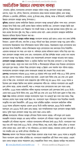 📚  www.facebook.com/tanbir.ebooks
👦 www.facebook.com/tanbir.cox 👆 🎯www.tanbircox.blogspot.com
অর্তননতিক উন্নয়নন যযাগানযাগ বযবস্থা
(সংকেত: ভূ ক্তমো; বাংলাকদকশর কর্াগাকর্াগ বযবস্থার বতযমান অবস্থা; কর্াগাকর্াগ বযবস্থার প্রোরকভদ;
করলপে, সড়ে পে, কনৌপে, ক্তবমানপে, কর্াগাকর্াকগর কেকত্র অনযানয মাধ্যকমর ভূ ক্তমো; ডাে বযবস্থা;
কিক্তলকফান ও কমাবাইল; কিক্তলক্তভশন, কবতার, ভূ -উপগ্রহ কেন্দ্র, কিকল, ফ, ফযা, ফ ও ইাারকনি, অেযননক্ততে
উন্নয়কন কর্াগাকর্াগ বযবস্থার গুরুত্ব; উপসংহার।)
ভূ ক্তমোুঃ কর্কোকনা কদকশর অেযননক্ততে উন্নয়কন কর্াগাকর্াগ বযবস্থা গুরুত্বপূণয ভূ ক্তমো পালন েকর। কর্াগাকর্াগ
বযবস্থার উপর ক্তনভযর েকর এেক্তি কদকশর উন্নয়ন েমযোে আবক্ততযত হয়। কর্াগাকর্াগ বযবস্থার উন্নক্তত হকল
েৃ ক্তষপণয, ক্তশকল্পর োাঁচামাল এবং ক্তশল্পজাত পণয সামগ্রী সহকজ ও স্বল্প বযকয় স্থানান্তর েরকত সুক্তবধ্া হয়। এর
ফকল কদকশর উৎপাদন বৃক্তে পায়, ক্তশল্প ও বযবসার প্রসার র্কি। এজনয কর্াগাকর্াগ বযবস্থাকে অেযননক্ততে
উন্নয়কনর হাক্ততয়ার ক্তহকসকব ক্তবকবচনা েরা হয়।
বাংলাকদকশ কর্াগাকর্াগ বযবস্থার বতযমান অবস্থাুঃ বাংলাকদশ আোকর কছাি হকলও এখাকন নানা রেম ধবক্তশষ্টয
ক্তবদযমান। একদকশ নদী-নালা, খাল-ক্তবল ও হাওড় পক্তরপূণয বকল উন্নত কর্াগাকর্াগ বযবস্থা গকড় কতালা েক্তঠন।
বাংলাকদকশর উিরাঞ্চকলর সাকে দক্তেণাঞ্চকলর অকনে অক্তমল রকয়কছ। উিরাঞ্চকলর মানুষ কর্াগাকর্াকগর জনয
স্থলপকের উপর ক্তনভযরশীল। আবার দক্তেণাঞ্চকলর মানুষ কর্াগাকর্াকগর জনয জলপকের উপর ক্তনভযরশীল।
একদকশর আবহাওয়া সব সময় এে োকে না। বষযাোকল কদকশর অক্তধ্োংশ জায়গা পাক্তনর ক্তনকচ চকল র্ায়।
ফকল কর্াগাকর্াগ বযবস্থায় সমসযা কদখা কদয়। বাংলাকদকশর এই ক্তভন্ন ধবক্তশকষ্টর োরকণ এখাকন নানা ধ্রকণর
কর্াগাকর্াগ বযবস্থা গকড় উকঠকছ। বতযমাকন প্রায় সারাকদশকেই কর্াগাকর্াগ বযবস্থার আওতায় আনা হকয়কছ।
কর্াগাকর্াগ বযবস্থার প্রোরকভদুঃ ক্তবজ্ঞান ও প্রর্ুক্তির উন্নক্ততর ফকল ক্তবশ্ব আজ কর্াগাকর্াগ ও তেয ক্তবপ্লকবর
র্ুকগ প্রকবশ েরকছ। মানুষ তার সেল বাধ্া-ক্তবপক্তি ও সীমাবেতাকে অক্ততিম েকর ক্তনকজকে কর্াগাকর্াকগর
মহাসড়কে র্ুি েরকছ। বতযমান ক্তবকশ্ব কর্াগাকর্াগ বযবস্থা ও উন্নয়ন এখন সমােযে শকব্দ পক্তরণত হকয়কছ।
বাংলাকদকশর কর্াগাকর্াগ বযবস্থায় কর্সব মাধ্যমগুকলা বযবহৃত হয় কসগুকলা ক্তনকচ কদওয়া হকলা-
করলপেুঃ বাংলাকদকশর সবযপ্রেম ১৮৬২ সাকলর ১৫ নকভবর দশযনা হকত জগতী পর্যন্ত ৫২.৮ ক্তেক্তম করলপে
চালু হয়। করলপে সাধ্ারণত ৩ প্রোকরর হকয় োকে। এগুকলা হকলা ক্তমিার কগজ, ব্রড কগজ এবং ডু কয়ল
কগজ বা ক্তমে কগজ। বাংলাকদকশ প্রেম আন্তুঃনগর কেন সাক্তভযস চালু হয় ১৯৮৬ সাকল। ২০১১ সাকলর ৪
ক্তডকসবর করল বযবস্থার উন্নক্ততর জনয আলাদা করলমন্ত্রণালয় গক্তঠত হয়। বতযমাকন বাংলাকদকশ প্রায় ৪৪১ক্তি
করল কস্টশন আকছ। কদকশর রাজধ্ানী, শহর ও বন্দকরর সাকে কর্াগাকর্াকগর জনয করল পকের গুরুত্ব
অপক্তরসীম। ২০১৩ সাকলর অেযননক্ততে সমীো অনুসাকর বাংলাকদকশ কমাি করলপকের ধদর্যয ২৮৭৭ ক্তে.ক্তম।
একদর মকধ্য ১৮৪৩ ক্তে.ক্তম ক্তমিার কগজ, ৬৫৯ ক্তেক্তম ব্রড কগজ এবং ৩৭৫ ক্তে.ক্তম হকলা ডু কয়ল বা ক্তমে কগজ।
সড়ে পেুঃ বতযমাকন কর্াগাকর্াগ বযবস্থায় বাংলাকদকশর সড়ে পে গুরত্বপূণয স্থান দখল েকর আকছ। ক্তেন্তু
আমাকদর কদকশর সড়ে বযবস্থা র্কেষ্ট উন্নত নয়। বাংলাকদকশ সড়ে পক্তরবহকনর সাকে ক্তনকয়াক্তজত সরোক্তর
সংস্থাক্তির নাম হকলা ক্তবআরক্তিক্তস। এক্তি ১৯৬১ সাকল প্রক্ততক্তষ্ঠত হকয়ক্তছল। বাংলাকদশ অেযননক্ততে সমীো
২০১৩ সাকলর প্রক্ততকবদন অনুসাকর একদকশ ৩৫৭৫ ক্তে.ক্তম জাতীয় মহাসড়ে, ৪৩২৩ ক্তে.ক্তম আঞ্চক্তলে
মহাসড়ে এবং ১৩৬৭৮ ক্তে.ক্তম কজলা করাড রকয়কছ। তকব সাম্প্রক্ততেোকল সড়ে কর্াগাকর্াগ বযবস্থার উন্নক্তত
হকলও পূণযাে সড়ে কর্াগাকর্াগ বযবস্থা গকড় কতালা সম্ভব এখনও হয়ক্তন।
কনৌপেুঃ বাংলাকদকশর পক্তরবহন বযবস্থায় কনৌপকের ক্তবকশষ অবদান রকয়কছ। নদী-মাতৃে কদশ হওয়ায়
অভযন্তরীণ র্াতায়াত বযবস্থায় এর গুরুত্ব সবযাক্তধ্ে। বাংলাকদশ কনৌ-পক্তরবহন সংস্থার নাম হকলা ‘বাংলাকদশ
অভযন্তরীণ কনৌ-পক্তরবহন েতৃপে’। বতযমাকন বাংলাকদকশর নদীপকের ধদর্যয ৮৪০০ ক্তে.ক্তম। বাংলাকদকশ সারা
বছর নাবয নদী পকের ধদর্যয ৫২০০ ক্তে.ক্তম। কনৌপকে ক্তস্টমার, লঞ্চ, োকগযা, ইক্তঞ্জন চাক্তলত কনৌো ও সাধ্ারণ
কনৌো চলাচল েকর। কদকশ র্াত্রী ও পণয পক্তরবহকনও এর অবদান রকয়কছ। আমাকদর কদকশর কমাি র্াত্রী ও
পণয সামগ্রীর প্রায় ৭৫ ভাগই কনৌপকে পক্তরবাক্তহত হয়।
ক্তবমানপেুঃ আোশ পকে ক্তবমাকনর মাধ্যকম ক্তবকশ্বর কর্কোকনা প্রাকন্ত র্াওয়া সম্ভব। ১৯৭২ সাকলর ৪ জানুয়াক্তর
ক্তবমান বাংলাকদশ এয়ার লাইন্স প্রক্ততক্তষ্ঠত হয়। বাংলাকদকশ আন্তজযাক্ততে ৩ক্তি ক্তবমান বন্দর রকয়কছ। এগুকলা
হকলা ঢাোয় অবস্থাত হর্রত শাহজালাল (রহ.) আন্তজযাক্ততে ক্তবমান বন্দর, চট্টগ্রাকম অবক্তস্থত শাহ-আমানত
 