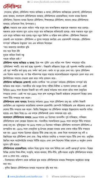 📚  www.facebook.com/tanbir.ebooks
👦 www.facebook.com/tanbir.cox 👆 🎯www.tanbircox.blogspot.com
যটতলতভশন
(সংকেত: ভূ ক্তমো; কিক্তলক্তভশন শকব্দর আক্তবষ্কার ও বযাখযা; কিক্তলক্তভশন আক্তবষ্কাকরর কপ্রোপি, কিক্তলক্তভশকনর
প্রেম বযবহার, বাংলাকদশ কিক্তলক্তভশকনর বযবহার; কিক্তলক্তভশকনর প্রকয়াজনীয়তা; সংবাদ মাধ্যম ক্তহকসকব
কিক্তলক্তভশন; ক্তবকনাদন মাধ্যম ক্তহকসকব কিক্তলক্তভশন; ক্তশোকেকত্র কিক্তলক্তভশন; অনযানয কেকত্র কিক্তলক্তভশকনর
বযবহার; কনক্ততবাচে ক্তদে; উপসংহার।)
ভূ ক্তমো: সভযতার শুরু কেকে বতযমান পর্যন্ত মানুষ তার আোক্ত, ফেত েল্পনাকে বাস্তবায়ন েকর চকলকছ।
অন্ধোর কেকে আকলার র্ুকগ একসও মানুষ তার আক্তবষ্কাকরর অক্তভর্াকনই চকলকছ। আজ সভযতার নতু ন র্ুকগ
একস মানুষ আক্তবষ্কার েকর চকলকছ নতু ন নতু ন ক্তজক্তনস ও র্াক্তন্ত্রে েলা-কেৌশল। কিক্তলক্তভশন ক্তবজ্ঞাকনর
কতমনই এে সংকর্াজন। কিক্তলক্তভশন এ র্ুকগর সবকচকয় জনক্তপ্রয় এবং প্রভাবশালী গণমাধ্যম। কিক্তলক্তভশন
সম্পকেয ‘রবীন্দ্রনাে ঠােু করর’ তার এে েক্তবতায় ক্তলকখকছন
“েত অজানাকর জানাইকল তু ক্তম
েত র্কর ক্তদকল ঠাাঁই
দূরকে েক্তরকল ক্তনেি বন্ধু
পরকে েক্তরকল ভাই।”
কিক্তলক্তভশন শকব্দর আক্তবষ্কার ও বযাখযা: ক্তগ্রে শব্দ ‘কিক্তল’ এবং লাক্ততন শব্দ ‘ক্তভশন’ শব্দকর্াকগ গক্তঠত
‘কিক্তলক্তভশন’ শব্দক্তি। র্ার অেয হকি ‘দূরদশযন’। ‘ক্তবশ্বেক্তব রবীন্দ্রনাে ঠােু র এই ‘দূরদশযন শব্দক্তির প্রবতযে।
এই ‘দূর’ শব্দক্তির অেয দূরত্ব এবং ‘দশযন’ অেয কদখা। অেযাৎ র্া দূর কেকে কদখা র্ায়। মূলত কিক্তলক্তভশন
এে ক্তবকশষ ধ্রকণর র্ন্ত্র। র্া উচ্চ শক্তিসম্পন্ন র্কন্ত্রর সাহাকর্য আকলােক্তচত্রগুকলা বায়ুমেকল কপ্ররণ েকর এবং
োন্সক্তমিাকরর সাহাকর্য কসগুকলা গ্রহণ েকর পদযায় দৃশযমান েকর।
কিক্তলক্তভশন আক্তবষ্কাকরর কপ্রোপি: জামযান দাশযক্তনে ‘পল কনপকো’ সবযপ্রেম কিক্তলক্তভশন সম্পকেয তাাঁর
অক্তভমত বযি েকরন। পরবতযীকত তাাঁর তকত্ত্বর উপর পরীো-ক্তনরীো ও গকবষণা চালাকনা হয়। এরই
ক্তভক্তিকত ১৯২৬ সাকল ইংকরজ ক্তবজ্ঞানী জন লগী কবয়াডয সবযপ্রেম সাদা-োকলা ছক্তবর সফল ধবদুযক্ততে
সম্প্রচার কদখান। এরই পে ধ্কর ১৯৩৬ সাকল রুশ বংকশাদ্ভুত ক্তবজ্ঞানী আইজাে কশাকয়নবাগয ক্তবকশ্বর প্রেম
সফল ক্তিক্তভ সম্প্রচার শুরু েকরন।
কিক্তলক্তভশকনর প্রেম বযবহার: ইংলযাকে সবযপ্রেম ১৯৩০ সাকল কিক্তলক্তভশন চালু হয়। মাক্তেযন ক্তবজ্ঞানী
কজাক্তরক্তেন-এর তত্ত্বাবধ্াকন আকমক্তরোয় নযাশনাল ব্রডোক্তস্টং কোম্পাক্তন ক্তনউইয়কেযর এে বইকমলায় প্রেম কস
কদকশর ক্তিক্তভ সম্প্রচার শুরু েকরন। ক্তিতীয় ক্তবশ্বর্ুকের পর কিক্তলক্তভশন বযবস্থায় উকল্লখকর্াগয অগ্রগক্তত সাক্তধ্ত
হকয়কছ এবং উন্নত ক্তবকশ্ব ৫০ এর দশকে কিক্তলক্তভশনই প্রধ্ান গণমাধ্যম হকয় ওকঠ।
বাংলাকদকশ কিক্তলক্তভশকনর বযবহার: ১৯৬৪ সাকলর ২৫ ক্তডকসবর তৎোলীন পূবয-পাক্তেস্তাকন, পাক্তেস্তান
কিক্তলক্তভশকনর ঢাো কেকন্দ্রর উকিাধ্ন হয়। পরবতযীকত সরোক্তরভাকব ১৯৬৮ সাকল রামপুরা ক্তিক্তভ সম্প্রচার
কেন্দ্র চালু হয়। মুক্তির্ুকের পর ১৯৭১ সাকলর ১৭ ক্তডকসবর পাক্তেস্তান কিক্তলক্তভশন বাংলাকদশ কিক্তলক্তভশন-এ
ূপপান্তক্তরত হয়। ১৯৭৬ সাকল কবতবুক্তনয়া ভূ -উপগ্রহ কেকন্দ্রর মাধ্যকম প্রেম ঢাোর বাইকর ক্তিক্তভ সম্প্রচার
শুরু হয়। ১৯৯৭ সাকলর ক্তডকসবর চট্টগ্রাকম ক্তিক্তভ কেন্দ্র চালু হয়। প্রেম ক্তদকে বাংলাকদকশ শুধ্ু ধ্নী ও
উচ্চক্তবকির র্কর কিক্তলক্তভশন কদখা কর্ত। ক্তেন্তু বতযমাকন মধ্যক্তবি ও সাধ্ারণ র্করও ক্তিক্তভ কদখা র্ায়। প্রর্ুক্তির
উন্নক্ততর ফকল সযাকিলাইকির মাধ্যকম ক্তবক্তিক্তভ ছাড়াও এখন কদশ-ক্তবকদকশর ক্তবক্তভন্ন চযাকনল-এ অনুষ্ঠান কদখার
সুকর্াগ সৃক্তষ্ট হকয়কছ।
কিক্তলক্তভশকনর প্রকয়াজনীয়তা: বতযমান ক্তবকশ্ব র্ুকগর সাকে তাল ক্তমক্তলকয় চলা এেক্তি গুরুত্বপূণয বযাপার। ক্তবকশ্বর
ক্তবক্তভন্ন কদকশর ক্তশো-দীো, সংস্কৃ ক্তত, আচার-বযবহার, রীক্তত-নীক্তত, েৃ ক্তষ্ট-সভযতা প্রভৃ ক্তত কিক্তলক্তভশকনর মাধ্যকম
কদখা ও কশানা র্ায়। এছাড়াও-
- ক্তনরেরতার অক্তভশাপ কেকে জাক্ততকে মুি েরকত কিক্তলক্তভশকনর মাধ্যকম ক্তশোমূলে অনুষ্ঠাকনর বযবস্থা
েরা র্ায়।
- েৃ ক্তষর উন্নয়কন কিক্তলক্তভশকনর মাধ্যকম সকচতনতা বৃক্তে েরা র্ায়।
 