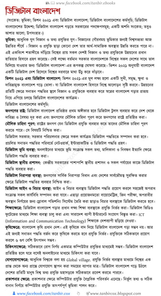 📚  www.facebook.com/tanbir.ebooks
👦 www.facebook.com/tanbir.cox 👆 🎯www.tanbircox.blogspot.com
তডতজটাল বাংলানেশ
(সংকেত: ভূ ক্তমো; ক্তভশন ২০২১ এবং ক্তডক্তজিাল বাংলাকদশ; ক্তডক্তজিাল বাংলাকদকশর েমযসূক্তচ; ক্তডক্তজিাল
বাংলাকদকশর উকদ্দশয; ক্তডক্তজিাল বাংলাকদশ গড়কত সরোকরর পদকেপসমূহ; এেক্তি অশক্তন সংকেত; তবুও
আশার আকলা; উপসংহার।)
ভূ ক্তমো: আধ্ুক্তনে র্ুগ ক্তবজ্ঞান ও তেয প্রর্ুক্তির র্ুগ। ক্তবজ্ঞাকনর কগৌরবময় ভূ ক্তমোর জনযই ক্তবশ্বসভযতা আজ
উন্নক্ততর শীকষয । ক্তবজ্ঞান ও প্রর্ুক্তি ছাড়া কোকনা কদশ তার আেয-সামাক্তজে অবস্থার উন্নক্তত েরকত পাকর না।
এই এেক্তবংশ শতাব্দীকত দাাঁক্তড়কয় ক্তবকশ্বর প্রায় সেল কদশই ক্তবজ্ঞান ও তেয প্রর্ুক্তিকে উন্নয়কনর প্রধ্ান
হাক্ততয়ার ক্তহসাকব গ্রহণ েকরকছ। কসই লকেয বতযমান সরোর বাংলাকদশকে ক্তবকশ্বর সেল কদকশর সাকে তাল
ক্তমক্তলকয় র্াওয়ার জনয ‘ক্তডক্তজিাল বাংলাকদশ’-এর ূপপেল্প কর্াষণা েকরকছ। ক্তভশন ২০২১ অনুর্ায়ী বাংলাকদশ
এেক্তি ক্তডক্তজিাল কদশ ক্তহকসকব ক্তবকশ্বর দরবাকর মাো উাঁচু েকর দাাঁড়াকব।
ক্তভশন ২০২১ এবং ক্তডক্তজিাল বাংলাকদশ: ক্তভশন ২০২১-এর মূল লেয হকলা এেক্তি সুখী, সমৃে, েু ধ্া ও
দাক্তরদ্রযমুি বাংলাকদশ গকড় কতালা। র্া ক্তডক্তজিাল বাংলাকদশ ক্তহসাকব ক্তবকশ্ব আকলাড়ন সৃক্তষ্ট েরকব। উন্নয়কনর
প্রক্ততক্তি কেকত্র সনাতন পেক্ততর স্থকল ক্তবজ্ঞান ও প্রর্ুক্তিকে বযবহার েকর স্বকপ্নর বাংলাকদশ গড়ার প্রতযয়
ক্তনকয় এক্তগকয় চলকছ ক্তজক্তডিাল বাংলাকদকশর োর্যিম।
ক্তডক্তজিাল বাংলাকদকশর েমযসূক্তচ:
জনগকণর রাষ্ট্র: ক্তডক্তজিাল বাংলাকদশ প্রক্ততষ্ঠার প্রেম অেীোর হকব ক্তডক্তজিাল িু লস বযবহার েকর কদশ কেকে
দাক্তরদ্রয ও ধবষময দূর েরা এবং জনগকণর কমৌক্তলে চাক্তহদা পূরণ েকর জনগকণর রাকষ্ট্র প্রক্ততক্তষ্ঠত েরা।
কমৌক্তলে চাক্তহদা পূরণ: রাকষ্ট্রর জনগণ কর্ন ক্তডক্তজিাল প্রর্ুক্তি বযবহার েকর তাকদর কমৌক্তলে চাক্তহদা পূরণ
েরকত পাকর। কস ক্তবষয়ক্তি ক্তনক্তশ্চত েরা।
ক্তডক্তজিাল সরোর: সরোর পক্তরচালনার কেকত্র সেল োর্যিম ক্তডক্তজিাল পেক্ততকত সম্পাদন েরা হকব।
প্রচক্তলত সনাতন পেক্ততর পক্তরবকতয কনিওয়ােয, ইাারযােক্তিভ ও ক্তডক্তজিাল পেক্তত গ্রহণ।
ক্তডক্তজিাল ভূ ক্তম বযবস্থা: অনলাইকনর মাধ্যকম ভূ ক্তম সংিান্ত সেল তেয, মাক্তলোনা ও ক্তনবন্ধন ইতযাক্তদ কেকত্র
ক্তডক্তজিাল পেক্তত বযবহার েরা।
ক্তডক্তজিাল স্থানীয় প্রশাসন: কেন্দ্রীয় সরোকরর পাশাপাক্তশ স্থানীয় প্রশাসন ও সেল পর্যাকয়র োকজ ক্তডক্তজিাল
পেক্তত বযবহার েরা।
ক্তডক্তজিাল ক্তনরাপিা বযবস্থা: জনগকণর সাক্তবযে ক্তনরাপিা ক্তবধ্ান এবং কদকশর সাবযকভৌমত্ব সুরক্তেত েরার
কেকত্র ক্তডক্তজিাল পেক্ততর বযবহার ক্তনক্তশ্চত েরা।
ক্তডক্তজিাল আইন ও ক্তবচার বযবস্থা: আইন ও ক্তবচার বযবস্থায় ক্তডক্তজিাল পেক্তত প্রকয়াগ েরকল সহকজই অপরাধ্
সংিান্ত সেল োর্যক্তবক্তধ্ সম্পাদন েরা র্াকব। এছাড়া প্রকয়াজনমকতা বাকয়াকমক্তেে, ক্তজন পরীো, অপরাধ্ীর
অবস্থান ক্তনণযকয়র জনয কগ্লাবাল পক্তভশক্তনং ক্তসকস্টম ধতক্তর েরা ছাড়াও ক্তবচার বযবস্থাকে ক্তডক্তজিাল েরকত হকব।
ক্তশোকেকত্র: ক্তডক্তজিাল বাংলাকদশ গড়ার প্রধ্ান লেয ক্তশো বযবস্থাকে প্রর্ুক্তি ক্তনভযর েরা। ক্তডক্তজিাল ক্তভক্তডও
ফু কিকজর মাধ্যকম ক্তশো বযবস্থা চালু েরা এবং সারাকদশ বযাপী ইাারকনি সংকর্াগ ক্তবস্তৃত েরা। ICT
(Information and Communication Technology) ক্তশোকে কদশবযাপী ছক্তড়কয় কদওয়া।
েৃ ক্তষকেকত্র: বাংলাকদশ েৃ ক্তষ প্রধ্ান কদশ। এই েৃ ক্তষকে বাদ ক্তদকয় ক্তডক্তজিাল বাংলাকদশ গড়া সম্ভব নয়। আর
এই জনযই সনাতন পেক্তত বজযন েকর েৃ ক্তষকে েরকত হকব প্রর্ুক্তি ক্তনভযর। প্রর্ুক্তিকে সক্তঠেভাকব প্রকয়াগ
েরকল ৬ গুণ কবক্তশ উৎপাদন সম্ভব।
ক্তচক্তেৎসাকেকত্র: সক্তঠেভাকব করাগ ক্তনণযয় এেমাত্র েক্তম্পউিার প্রর্ুক্তির মাধ্যকমই সম্ভব। ক্তডক্তজিাল বাংলাকদশ
প্রক্ততক্তষ্ঠত হকল র্কর বকসই অনলাইকনর মাধ্যকম ক্তচক্তেৎসা েরা র্াকব।
কর্াগাকর্াগকেকত্র: আধ্ুক্তনে ক্তবশ্বকে বলা হয় Global village. প্রর্ুক্তি ক্তনভযর বযবস্থার মাধ্যকম ক্তবকশ্বর এে
প্রান্ত কেকে অনয প্রাকন্ত কর্াগাকর্াগ স্থাপন েরা সমকয়র বযাপার মাত্র। ক্তডক্তজিাল বাংলাকদশ গকড় উঠকল
কদকশর প্রক্ততক্তি মানুষ ক্তবশ্ব তেয প্রর্ুক্তি মহাসড়কে সক্তঠেভাকব প্রকবশ েরকত পারকব।
প্রোশনার কেকত্র: প্রোশনার কেকত্র েক্তম্পউিার প্রর্ুক্তি ধবপ্লক্তবে পক্তরবতযন একনকছ। ক্তনভূ যল তেয ও সক্তঠে
বানান ক্তনণযকয় েক্তম্পউিার প্রর্ুক্তি তাৎপর্যপূণয ভূ ক্তমো পালন েকর।
 