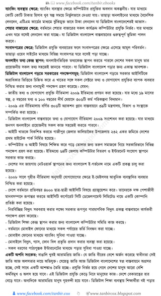 📚  www.facebook.com/tanbir.ebooks
👦 www.facebook.com/tanbir.cox 👆 🎯www.tanbircox.blogspot.com
বযাংক্তেং বযবস্থার কেকত্র: বযাংক্তেং বযবস্থার কেকত্র েক্তম্পউিার প্রর্ুক্তির অবদান অেল্পনীয়। র্ার মাধ্যকম
কোক্তি কোক্তি িাোর ক্তহসাব খুব স্বল্প সমকয় ক্তনভু যলভাকব কদওয়া র্ায়। তাছাড়া অনলাইকনর মাধ্যকম ধবকদক্তশে
কলনকদন, এক্তিএম োকডযর মাধ্যকম ঝু াঁক্তেমুি ভাকব িাো কলনকদন র্া ক্তডক্তজিাল বাংলাকদকশরই আভাস।
কশয়ার বাজাকরর কেকত্র: বতযমাকন কশয়ার বাজাকরর সেল োর্যিম েক্তম্পউিার প্রর্ুক্তি ক্তনভযর। র্ার মাধ্যকম
এখন র্কর বকসই কলনকদন েরা র্াকি। র্া ক্তডক্তজিাল বাংলাকদশ বাস্তবায়কনর গুরুত্বপূণয ভূ ক্তমো পালন
েরকব।
সংবাদপকত্রর কেকত্র: ক্তডক্তজিাল প্রর্ুক্তি বযবহাকরর ফকল সংবাদপকত্রর কেকত্র একসকছ আমূল পক্তরবতযন।
তাছাড়া ওকয়ব সাইকির মাধ্যকম ক্তবক্তভন্ন সংবাদপত্র র্কর বকসই পড়া র্াকি।
অনলাইন তেয কেন্দ্র স্থাপন: অনলাইনক্তভক্তিে তেযকেন্দ্র স্থাপন েরকত পারকল কদকশর সেল মানুষ তার
প্রকয়াজনীয় সেল তেয সহকজই জানকত পারকব। র্া ক্তডক্তজিাল বাংলাকদশ গড়ার জনয এোন্ত আবশযে।
ক্তডক্তজিাল বাংলাকদশ গড়কত সরোকরর পদকেপসমূহ: ক্তডক্তজিাল বাংলাকদশ গড়কত সরোর আইক্তসক্তিকে
অগ্রাক্তধ্োর ক্তভক্তিকত ক্তচক্তিত েকর এ খাকতর সকে সেল কসটকর তেয ও কর্াগাকর্াগ প্রর্ুক্তির বযাপে বযবহার
ক্তনক্তশ্চত েরার জনয নানামুখী পদকেপ গ্রহণ েকরকছ। কর্মন:
- জাতীয় তেয ও কর্াগাকর্াগ প্রর্ুক্তি নীক্ততমালা ২০০৯ ইক্ততমকধ্য প্রণয়ন েরা হকয়কছ। র্ার মকধ্য ১৯ মাকসর
স্বল্প, ৫ বছকরর মধ্য ও ১০০ বছকরর দীর্য কময়াকদ ৩০৬ক্তি েময পক্তরেল্পনা ক্তবদযমান।
- ২০০৯ এর নীক্ততমালায় বক্তণযত ৩০৬ক্তি অযােশন প্লযান বাস্তবায়কন ৩৯ক্তি মন্ত্রণালয়, ক্তবভাগ ও সংস্থাকে
সম্পক্তেযত েরা হকয়কছ।
- ক্তডক্তজিাল বাংলাকদশ বাস্তবায়কন তেয ও কর্াগাকর্াগ নীক্ততমালা ২০০৯ সংকশাধ্ন েরা হকয়কছ। র্ার মাধ্যকম
জনগণ অনলাইকন প্রকয়াজনীয় সেল োজ সহকজই েরকত পারকব।
- আইক্তি খাতকে ক্তবেক্তশত েরকত গাজীপুর কজলার োক্তলয়ানের উপকজলায় ২৩২ এের জক্তমকত কদকশর
প্রেম হাইকিে পােয ক্তনক্তমযত হকয়কছ।
- েক্তম্পউিার ও আইক্তি ক্তবষকয় ক্তশক্তেত েকর গকড় কতালার জনয তরুণ সমাজকে ক্তনকয় সরোক্তরভাকব ক্তবক্তভন্ন
পদকেপ গ্রহণ েরা হকয়কছ। ইক্ততমকধ্য ৬৪ক্তি কজলায় েক্তম্পউিার ক্তবতরণ ও ইাারকনি সংকর্াগ স্থাপকন
সরোর োজ েরকছ।
- কদকশর সব জায়গায় কনিওয়ােয স্থাপকনর জনয বাংলাকদশ ই-গভযকনন্স নাকম এেক্তি প্রেল্প চালু েরা
হকয়কছ।
- ২০০৮ সাকল গৃহীত নীক্ততমালা অনুর্ায়ী কর্াগাকর্াকগর কেকত্র ই-কমইলসহ আধ্ুক্তনে বযবস্থাক্তদর বযবহার
ক্তনক্তশ্চত েরা হকয়কছ।
- কদকশ বতযমাকন প্রক্ততবছর ৪০০০ ছাত্র-ছাত্রী আইক্তসক্তি ক্তবষকয় গ্রযাজুকয়শন েকর। তাকদরকে দে কপশাজীবী
মানবসম্পকদ ূপপান্তর েরকত আইক্তসক্তি েকপযাকরি ক্তসক্তি কডকভলপকমা ক্তলক্তমকিড নাকম এেক্তি কোম্পাক্তন
প্রক্ততষ্ঠা েরা হকয়কছ।
- ক্তনরক্তবক্তিন্ন ক্তবদুযৎ সরবরাহ েরার লকেয সরোর ূপপপুর পারমাণক্তবে ক্তবদুযৎ প্রেল্প বাস্তবায়কন োর্যেরী
পদকেপ গ্রহণ েকরকছ।
- ক্তডক্তজিাল ক্তশো কেন্দ্র স্থাপন েরার জনয বাংলাকদশ েক্তম্পউিার সক্তমক্তত োজ েরকছ।
- বতযমাকন কমাবাইল কফাকনর মাধ্যকম সেল পর্যাকয়র ভক্ততয ক্তনবন্ধন েরা র্াকি।
- কমাবাইল কফাকনর মাধ্যকম বযাংক্তেং সুক্তবধ্া পাওয়া র্াকি।
- কমাবাইকল ক্তবদুযৎ, গযাস, কফান ক্তবল প্রভৃ ক্তত প্রদান েরার বযবস্থা েরা হকয়কছ।
- সেল ধ্রকণর পাঠযপুস্তে ইাারকনকির মাধ্যকম পড়ার সুক্তবধ্া পাওয়া র্াকি।
এেক্তি অশক্তন সংকেত: বাঙাক্তল খুবই আরামক্তপ্রয় জাক্তত। কর্ জাক্তত বীকরর কবকশ অজযন েকরকছ স্বাধ্ীনতা কসই
জাক্তত আজ অলসতার দাকয় অক্তভর্ুি। কর্কহতু জাক্তত আজ ক্তডক্তজিাল বাংলাকদকশর স্বপ্ন বাস্তবায়কন অগ্রসর
হকি, কসই সাকে এেক্তি আশোও ধতক্তর হকি। প্রর্ুক্তি ক্তনভযর হকয় কগকল কদকশর মানুষ আকরা কবক্তশ
েমযক্তবমুখ ও অলস হকয় র্াকব। এই ক্তডক্তজিাল প্রর্ুক্তি কেকড় ক্তনকব মানুকষর োজ। কদকশ কবোরকত্বর হার
কবকড় র্াকব। অনযক্তদকে আরামক্তপ্রয় মানুষ গৃহবন্দী হকয় র্াকব। ক্তডক্তজিাল ক্তশো বযবস্থায় ক্তশোেযীরা বই পড়ার
 