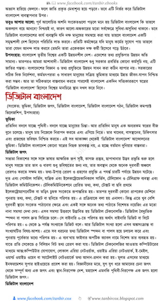 📚  www.facebook.com/tanbir.ebooks
👦 www.facebook.com/tanbir.cox 👆 🎯www.tanbircox.blogspot.com
অভযাস হাক্তরকয় কফলকব। ফকল জাক্তত প্রেৃ ত কমধ্াশূনয হকয় পড়কব। তকব এক্তি ক্তনভযর েকর ক্তডক্তজিাল
বাংলাকদশ বযবস্থাপনার উপর।
তবুও আশার আকলা: পূবয আকলাক্তচত অশক্তন সংকেতগুকলা পড়কল মকন হয় ক্তডক্তজিাল বাংলাকদশ ক্তে তাহকল
অেলযাণ বকয় আনকব? ক্তনশ্চয়ই না, োরণ আকলা-অন্ধোকরর মকতা সবযকেকত্র সুক্তবধ্া-অসুক্তবধ্া োেকব। তকব
ক্তডক্তজিাল বাংলাকদকশর োর্য বযবস্থাক্তদ র্ক্তদ দে মানুকষর সমন্বকয় েরা র্ায় তাহকল বাংলাকদশ এেক্তি
সমৃেশালী কদশ ক্তহকসকব পক্তরক্তচক্তত লাভ েরকব। প্রক্ততক্তি েমযকেকত্র র্ক্তদ মানুষ েকমযর সুকর্াগ পায় তাহকল
তারা কর্মন আনন্দ লাভ েরকব কতমক্তন তারা একেেজন দে েমযী ক্তহকসকব গকড় উঠকব।
উপসংহার: বাংলাকদশ তৃতীয় ক্তবকশ্বর এেক্তি উন্নয়নশীল কদশ। একদকশর তেয প্রর্ুক্তিগত উন্নয়ন অক্তত
সামানয। তারপরও আমরা আশাবাদী। ক্তডক্তজিাল বাংলাকদশ শুধ্ু সরোর প্রবক্ততযত কোকনা েমযসূক্তচ নয়, এক্তি
জাক্ততর গন্তবয। বংলাকদকশর ক্তবজ্ঞান ও তেয প্রর্ুক্তিকত উন্নয়ন সাধ্ন েরা েক্তঠন বযাপার নয়। সরোকরর
সক্তঠে ক্তদে ক্তনকদযশনা, েমযতৎপরতা ও সাধ্ারণ মানুকষর সক্তিয় ভূ ক্তমোর মাধ্যকম উন্নত জীবন-র্াপন ক্তনক্তশ্চত
েরা সম্ভব। আর তা সক্তঠেভাকব বাস্তবায়ন েরকত পারকলই বাংলাকদশ এেক্তদন সক্ততযোরূপকপ স্বকপ্নর
‘ক্তডক্তজিাল বাংলাকদশ’ ক্তহকসকব ক্তবকশ্বর মানক্তচকত্র স্থান দখল েকর ক্তনকব।
তডতজটাল বাংলানেশ
(সংকেত: ভূ ক্তমো, ক্তডক্তজিাল জগৎ, ক্তডক্তজিাল বাংলাকদশ, ক্তডক্তজিাল বাংলাকদশ গঠন, ক্তডক্তজিাল েমপযাট
ক্তভকলজক্তশপ, উপসংহার)
ভূ ক্তমো
প্রক্ততক্তদন বদকল র্াকি পৃক্তেবী। বদকল র্াকি মানুকষর ক্তচন্তা। আর প্রক্ততক্তদন মানুষ এে অনযরেম স্বকপ্নর বীজ
বুকন চকলকছ। মানুষ চায় ক্তনকজকে ক্তনরাপদ েরকত এবং এক্তগকয় ক্তনকত। তার খাকদযর, বাসস্থাকনর, ক্তচক্তেৎসার
এবং প্রজকন্মর ভক্তবষযৎ ক্তনক্তশ্চত েরকত। এই সব আোঙ্ক্ষা কেকেই ‘ক্তডক্তজিাল বাংলাকদশ’ আকন্দালকনর
ভূ ক্তমো। ক্তডক্তজিাল বাংলাকদশ কোকনা স্বকপ্নর ক্তনছে ভাবেল্প নয়, এ হকি বতযমান দুক্তনয়ার বাস্তবতা।
ক্তডক্তজিাল জগৎ
সভযতা ক্তবোকশর সকে সকে ভাষার আেক্তরে ূপপ সৃক্তষ্ট, োগজ প্রস্তুত, ছাপাখানার উদ্ভব প্রভৃ ক্তত শুরু হকল
মানুষ সহকজ তার ভাব ও ধ্ারণা শুধ্ু ভক্তবষযকতর জনয নয়, তার অবস্থান কেকে অকনে দূরবতযী অঞ্চকল
কপ্ররণও েরকত সেম হয়। তেয-উপাি কপ্ররণ ও গ্রহকণর প্রর্ুক্তি এ পর্ন্তয চারক্তি পর্যাকয় উন্নয়ন র্কিকছ।
দূত এবং কপাস্টাল সাক্তভযস, র্াক্তন্ত্রে এবং ইকলেকোকমোক্তনেযাল সাক্তভযস, কিক্তলকফান ও কিক্তলগ্রাফ বযবস্থা এবং
ক্তডক্তজিাল েক্তমউক্তনকেশন। কিক্তলেক্তমউক্তনকেশকন কপ্রক্তরত তেয, েো, কি, ফি বা ছক্তব প্রেকম
ইকলেকোমযাগকনক্তিে বা তক্তড়ৎ চুবে সংকেকত ূপপান্তক্তরত হয়। তারপর দূরবতযী কোকনা প্রাপকের কমক্তশকন
পুনরায় তেয, েো, কি, ফি বা ছক্তবকত পক্তরণত হয়। এ প্রক্তিয়াকে বলা হয় এনালগ। ক্তেন্তু একত খুব কবক্তশ
দূরবতযী স্থাকন সংকেত পাঠাকনার কেকত্র এবং এেই সকে অকনে তেয পাঠাকত ক্তবকশষত নকয়ক্তজং এর মকতা
নানা সমসযা কদখা কদয়। এসব সমসযা উিরকণ উদ্ভাক্তবত হয় ক্তডক্তজিাল কিেকনালক্তজ। ক্তডক্তজিাল ধবদুযক্ততে
স্পন্দন বা পালস দ্রুত ক্তসক্তরকজ চকল। কস বাইনাক্তর ০-কত পক্তরণত হয় অেযাৎ বাইনাক্তর ক্তডক্তজি বা ক্তবকি
পক্তরণত হয়। ০ কেকে ৯ পর্যন্ত সংখযাকে ক্তডক্তজি বকল। আর ক্তডক্তজিাল সংখযা হকলা এসব অেসংিান্ত বা
সংখযার্ক্তিত ক্তবষয়-আশয়। একত সব ধ্রকনর তেয ক্তডক্তজিাল স্পন্দন বা পালস হকয় চলাচল েকর এবং
পুনরায় পূকবযোর তকেয পক্তরণত হয়। এ বযব¯োয় ফাইবার অপক্তিে েযাবল নাকম ক্তবকশষ তার বযবহৃত হয়।
র্াকত প্রক্তত কসকেকে ৫ ক্তবক্তলয়ন ক্তবি তেয কপ্ররণ েরা র্ায়। ক্তডক্তজিাল কিেকনালক্তজর আওতায় েক্তম্পউিাকরর
মাধ্যকম আন্ত:েক্তম্পউিার কর্াগাকর্াগ, কলাোল এক্তরয়া কনিওয়যাে, ওয়াইড এক্তরয়া কনিওয়ােয, ই-কমইল,
ওয়ার্ল্য ওয়াইড ওকয়ব বা সযাকিলাইি কনিওয়াকেয তেয আদান-প্রদান েরা হয়। মূলত এসকবর মাধ্যকম
ইনফরকমশন সুপার হাইওকয়কত প্রকবশ েরা হয়। ক্তবজ্ঞানীকদর মকত, র্ুগ র্ুগ ধ্কর আমাকদর কচনা জগৎ
কেকে সম্পূণয অনয এে জগৎ এবং স্থান-ক্তনরকপে কদশ, মহাকদশ এমনক্তে পৃক্তেবী-ক্তনরকপে এে জগৎ হকলা
ক্তডক্তজিাল জগৎ।
ক্তডক্তজিাল বাংলাকদশ
 