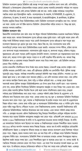 📚  www.facebook.com/tanbir.ebooks
👦 www.facebook.com/tanbir.cox 👆 🎯www.tanbircox.blogspot.com
ক্তডক্তজিাল বাংলাকদশ বুঝকত ক্তডক্তজিাল রাষ্ট্র বযবস্থা সম্পকেয অন্তত প্রােক্তমে ধ্ারণা োো চাই। েক্তম্পউিার,
ইাারকনি ও ইনফরকমশন কিেকনালক্তজর মাধ্যকম কোকনা কদকশর সরোক্তর-কবসরোক্তর পর্যাকয়র সব ধ্রকনর
েমযোণ্ড পক্তরচাক্তলত হকল কসই কদশকে ক্তডক্তজিাল রাষ্ট্র বলা হয়। অেযাৎ রাকষ্ট্রর সবযকেকত্র গতানুগক্ততে
পেক্ততর বদকল হকব ইকলেেক্তনে পেক্তত। বাংলাকদশকেও ই-গভকনযন্স, ই-ক্তসক্তেউক্তরক্তি, ই-এডু কেশন, ই-
এক্তগ্রোলচার, ই-কহলে, ই-েমাসয, ই-লযাে মযকনজকমা, ই-অযাডক্তমক্তনকেশন, ই-জানযাক্তলজম, ই-োক্তফে
ক্তসকস্টম প্রভৃ ক্ততর ক্তভতর ক্তদকয় ক্তডক্তজিালাইজড অেযাৎ ক্তডক্তজিাল বাংলাকদকশ ূপপান্তক্তরত েরা র্ায়। আসকল
এর ফকল কদকশর এে বগয ইক্তঞ্চ জায়গাও ক্তডক্তজিাল কিেকনালক্তজর বাইকর োেকব না। ক্তেন্তু প্রশ্ন হকলা,
হাজাকরা সমসযায় জজযক্তরত।
ক্তডক্তজিাল বাংলাকদশ গঠন
উন্নয়নশীল বাংলাকদশকে কেন হঠাৎ েকর সব ইসুযর পক্তরবকতয ক্তডক্তজিালাইজড হওয়াকে অগ্রাক্তধ্োর ক্তভক্তিকত
গ্রহণ েরকত হকব। আসকল ইনফরকমশন সুপার হাইওকয় হকি সূকর্যর মকতা। তাই সূকর্যর আকলা কর্মন ধ্নী-
দক্তরদ্র সবাই ক্তনক্তবযকশকষ বযবহার েরকত পাকর কতমক্তন ইনফরকমশন সুপার হাইওকয়’র সকে সংর্ুি হকয়
বাংলাকদশ উন্নয়কনর মূল কস্রাকত র্ুি হকত পাকর। উন্নত ক্তবশ্ব নয়, বরং বাংলাকদকশর মকতা অক্তত
র্নবসক্ততপূণয কদশকে সবার আকগ ক্তডক্তজিালাইজড হওয়া জরুক্তর। আমাকদর সম্পদ সীক্তমত, চাক্তহদা বযাপে
এবং জনসংখযা বাড়কছ অবযাহতভাকব। আবাদকর্াগয ভূ ক্তম বাড়কছ না, জনসংখযা বাড়কছ, চাক্তহদাও বাড়কছ।
েু দ্রায়তকনর এই কদকশ পকনকরা কোক্তি মানুকষর ঠাসাঠাক্তস বসবাস। বাংলাকদশ কতা সাম্রাজযবাকদর মকতা অনয
োকরা কদশ, অকনযর সম্পদ লুণ্ঠন েরকত পারকব না বা কসক্তি বাঙাক্তলর নীক্তত-আদশযও নয়। আমরা ক্তেন্তু
ক্তডক্তজিাল জগৎ-এ প্রকবকশর মাধ্যকম ক্তবশ্ববযাক্তপ জায়গা েকর ক্তনকত সেম হকবা। এই ক্তডক্তজিাল জগকতর
কোকনা সীমা-পক্তরসীমা কনই।
কদকশর রাজধ্ানীর গক্ততশীলতার উপর ক্তনভযর েকর কদকশর উন্নয়ন। রাজধ্ানী হকি কদকশর কসন্ট্রাল নাভয।
পৃক্তেবীর অনযতম কমগাক্তসক্তি ঢাো। অেচ এক্তি স্থক্তবরতায় পৃক্তেবীর সব কমগাক্তসক্তির শীকষয। োক্তফে বযবস্থা
পুকরাপুক্তর কভকঙ পকড়কছ। েমযবযস্ত নগরবাসীর গুরুত্বপূণয েমযর্ণ্টা গচ্চা র্াকি প্রক্ততক্তদন। শতেরা ২৫ ভাগ
রাস্তার স্থকল মাাত্র ৭ ভাগ রাস্তায় ধ্ারণ েমতার চাইকত ৮ গুণ কবক্তশ র্ানবাহন চলাচল েকর। তার কবক্তশর
ভাগ আবার অর্াক্তন্ত্রে ক্তরেশা-ভযান, ঠযালা গাক্তড় ও র্াক্তন্ত্রে প্রাইকভি োর। এ অবস্থা কেকে উিরকণ
স্বভাবতই আমরা োক্তফে বযবস্থার ক্তডক্তজিালইকজশান-এর উপর কজার ক্তদকত প্রয়াসী হকবা। তকব গকবষণায়
কদখা র্ায়, প্রেকম োক্তফে ক্তসকস্টমকে ক্তডক্তজিাল আমকব্রলার অন্তভু যি না েকর ক্তবেল্প পকে এগুকত হকব। অনয
কর্সব কসটর সরাসক্তর োক্তফে ক্তসকস্টম ক্তেংবা কসই অকেয ঢাোর গক্ততশীলতায় প্রভাব রাকখ, কসগুকলা
পর্যায়ক্ুরকম ক্তডক্তজিালাইজড েরা কর্কত পাকর। একেকত্র পাইলি কসটর ক্তহসাকব ই-এডু কেশন ও ই-
অক্তফকসর েো ক্তবকবচনায় আনা কর্কত পাকর। প্রেকম ঢাোর বড় বড় স্কু ল ও েকলজকে ক্তডক্তজিাল ক্তসকস্টকমর
আওতায় আনা কর্কত পাকর। স্কু ল, েকলজ ও ক্তবশ্বক্তবদযালকয়র ই-কনকির মাধ্যকম সারা কদকশ ই-এডু কেশকনর
ক্তবস্তার র্িাকনা সম্ভব। ঢাোর প্রেম সাক্তরর স্কু ল ও েকলজগুকলা ক্তডক্তজিালাইজড েকর এ সাক্তভযস দুগযম পাহাড়
কেকে গভীর সমুদ্র িীকপও কপৌঁছাকনা স¤ভব। ঢাো ক্তবশ্বক্তবদযালয়সহ কদকশর েকয়েক্তি ক্তবশ্বক্তবদযালকয় ভক্ততয
প্রক্তিয়াকে ক্তডক্তজিালাইজড পেক্ততকত ইকতামকধ্য শুরু েরা হকয়কছ। একে আমরা পাইলি প্রেল্প বলকত
পাক্তর। এ প্রেকল্পর আওতায় ওইসব ক্তবশ্বক্তবদযালকয় ক্তেছু ক্তবষকয়র ক্তশোেযীকদর কনািবুে সাইকজর লযাপিপ
সরবরাহ েকর তাকদর ক্তডক্তজিাল আমকব্রলায় অন্তভু যি েরা কর্কত পাকর। প্রক্ততকবশী কদশ ভারকতর ১৮,০০০
েকলজ ও ৪০০ ক্তবশ্বক্তবদযালয়কে ই-লাক্তনযং বা ই-এডু কেশকনর আওতায় আনার েমযসূক্তচ ক্তনকয়কছ। ই-লাক্তনযং
এর অবোঠাকমা ক্তনমযাকণর অংশ ক্তহকসকব সব েকলজ ও ক্তবশ্বক্তবদযালকয়র প্রকতযে ক্তশোেযীকে ভারত সরোর
মাত্র ৫০০ ূপক্তপকত লযাপিপ সরবরাহ েরার ক্তসোন্ত ক্তনকয়কছ। ভারত তার ই-লাক্তনযং েমযসূক্তচকত কনিওয়াক্তেযং
েক্তমউক্তনকেশন উন্নয়ন ও বযবস্থাপনা েীভাকব েরকছ তা বাস্তকব জানকত বাংলাকদশ কেকে ক্তবকশষজ্ঞ পাঠাকনা
কর্কত পাকর। উকল্লখয, ভারত সরোর আশা েকর এর মধ্য ক্তদকয় ধ্নী ও দক্তরকদ্রর মাকঝ ক্তডক্তজিাল ক্তবভাজকন
কসতু বন্ধন ক্তনক্তমযত হকব। বাংলাকদকশও ক্তডক্তজিাক্তল ক্তশো বা¯তবায়কনর মাধ্যকম এেজন ক্তদনমজুকরর সন্তানও
উচ্চক্তশো অজযন েরকত সেম হকব। একত ক্তশোেযীকদর স্কু কল বা েকলকজ কর্কত হকব না। বাসায় বকসই ই-
পেক্ততকত ক্তশেকের কলোচার কেকে পাঠ ক্তনকত পারকব। এর ফকল ক্তপে আওয়াকর র্ানজি অন্তত ৬০ ভাগ
েকম র্াকব। ই-অক্তফকসর কেকত্রও ধদক্তহেভাকব অক্তফকস না ক্তগকয় র্ো সমকয় োজ কডক্তলভাক্তর সম্ভব। একেকত্র
 