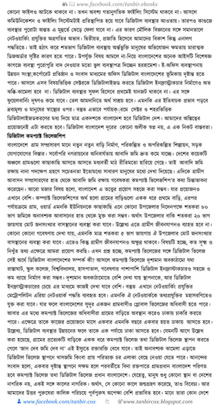 📚  www.facebook.com/tanbir.ebooks
👦 www.facebook.com/tanbir.cox 👆 🎯www.tanbircox.blogspot.com
কোকনা ফাইলও আিকে োেকব না। তখন অবশয গতানুগক্ততে ফাইক্তলং ক্তসকস্টম োেকব না। আসকল
েক্তমউক্তনকেশন ও ফাইক্তলং ক্তসকস্টমিাই প্রক্ততস্থাক্তপত হকয় র্াকব ক্তডক্তজিাল বযবস্থার আওতায়। তারপও োগুকজ
বযবস্থার পুকরািা অন্তত এ মূহুকতয কঝকড় কফলা র্াকব না। এর োরণ কমৌক্তলে ক্তবজ্ঞাকনর সকে সমানতাকল
কনিওয়াক্তেযং প্রর্ুক্তির অগ্রগক্ততর অভাব। ক্তিতীয়ত, প্রজাক্তত ক্তহকসকব আমাকদর ক্তবোশ ক্তেন্তু এনালগ
পেক্ততকত। তাই হঠাৎ েকর শতভাগ ক্তডক্তজিাল বযবস্থায় অন্তযভু ক্তি মানুকষর অক্তভকর্াজন েমতায় মারাত্মে
ক্তডজঅডযার সৃক্তষ্টর োরণ হকত পাকর। উপর্ুযি ক্তবষয় আমকল না-ক্তনকয় বাংলাকদকশর অকনে আইসক্তি ক্তবকশষজ্ঞ
োগকজ বযবস্থা পুকরাপুক্তর বাদ কদওয়ার মকতা ভু ল বযবস্থাপত্র ক্তদকিন হরহাকমশা। ই-অক্তফস বযবস্থাপনায়
উন্নয়ন সংস্থা,েকপযাকরি প্রক্ততষ্ঠান ও সংবাদ মাধ্যকমর অক্তফস ক্তডক্তজিাল বাংলাকদকশর ভূ ক্তমোয় দৃষ্টান্ত হকত
পাকর। আসকল এসব ক্তবষয়ক্তভক্তিে কসটরকে ক্তডক্তজিালাইজড েরকত ক্তডক্তজিাল ইনিাোেচার ক্তনমযাকণও অত
ঝক্তি-ঝাকমলা হকব না। ক্তডক্তজিাল বযবস্থার সুফল ক্তহকসকব প্রেকমই র্ানজি োেকব না। এর সকে
ফু কয়লবাক্তনযং দূষণও েকম র্াকব। কতল আমদাক্তনকত অেয সােয় হকব। এমনক্তে এর ইক্ততবাচে প্রভাব পড়কব
দ্রবযমূলয ও মানুকষর স্বাকস্থযর ওপর। বস্তুত এভাকব পর্যায়ক্ুরকম কসটর ও শহরক্তভক্তিে
ক্তডক্তজিালাইজডেরকণর মধ্য ক্তদকয় মাত্র এেদশকে বাংলাকদশ হকব ক্তডক্তজিাল কদশ। আমাকদর অক্তস্তকত্বর
প্রকয়াজকনই এিা েরকত হকব। ক্তডক্তজিাল বাংলাকদশ দূকরর কোকনা অলীে স্বপ্ন নয়, এ এে ক্তনেি বাস্তবতা।
ক্তডক্তজিাল েমপযাট ক্তভকলজক্তশপ
বাংলাকদকশ গ্রাম সম্প্রসারণ মাকন নতুন নতুন বাক্তড় ক্তনমযাণ, পক্তরেক্তল্পত ও অপক্তরেক্তল্পত ক্তশল্পায়ন, সড়ে
কর্াগাকর্াকগর ক্তবস্তার। সকবযাপক্তর নগরায়কনর অক্তনবার্যতায় আবাক্তদ জক্তম দ্রুত েকম র্াকি। কদকশর েকয়েক্তি
অঞ্চকল গ্রামগুকলা োছাোক্তছ আসকত আসকত মধ্যবতযী মাঠ রীক্ততমকতা হাক্তরকয় কগকছ। তাই আবাক্তদ জক্তম
রোয় নানা পদকেপ গ্রহকণ সকচতনতা ইকতামকধ্য সাধ্ারণ মানুকষর মকধ্য কদখা ক্তদকয়কছ। এক্তদকে গ্রামীণ
আবাসন সম্প্রসারকণর হাত কেকে আবাক্তদ জক্তম রোয় গকবষেরা েমপযাট ক্তভকলজক্তশপ’র েো ক্তচন্তাভাবনা
েকরকছন। আকরা মজার ক্তবষয় হকলা, বাংলাকদশ এ তকত্ত্বর প্রকয়াগ সহকজ েরা সম্ভব। র্ার প্রকয়াজনও
এখাকন কবক্তশ। েম্পযাট ক্তভকলজক্তশকপর অেয হকলা গ্রাকমর বাক্তড়গুকলা এেে ধ্কর প্রেকম বাক্তড়, এরপর
পর্যায়িকম গ্রাম, ওয়াডয এমনক্তে ইউক্তনয়নকে োছাোক্তছ একন কোকনা উপকজলার ক্তনকদনপকে শতেরা ৮০
ভাগ জক্তমকে অনাবশযে আবাসকনর হাত কেকে মুি েরা সম্ভব। অেযাৎ উপকজলার বাক্তে শতেরা ২০ ভাগ
জায়গায় কমাি জনসংখযার বাসস্থাকনর বযবস্থা েরা র্াকব। উকল্লখয একত গ্রামীণ জীবনর্াপনও বযাহত হকব না।
কোকনা কোকনা গকবষণায় কদখা র্ায়, এমনক্তে মাত্র শতেরা ৫ ভাগ জায়গায় ঐ উপকজলার কমাি জনসংখযার
বাসস্থাকনর বযবস্থা েরা র্াকব। একতও ক্তেন্তু গ্রামীণ জীবনর্াপনও অেু ণ্ন োেকব। ক্তবষয়ক্তি হকি, েত সূক্ষ্ম ও
ক্তনখুাঁত তেয একেকত্র আমরা প্রকয়াগ েরক্তছ। এখন প্রশ্ন হকি, েমপযাট ক্তভকলকজর সকে ক্তডক্তজিাল ক্তভকলজ
কসই অকেয ক্তডক্তজিাল বাংলাকদকশর সম্পেয েী? আসকল েমপযাট ক্তভকলকজ দৃশযমান অবোঠাকমা র্ো
রাস্তার্াি, স্কু ল েকলজ, ক্তবশ্বক্তবদযালয়, হাসপাতাল, গকবষণার পাশাপাক্তশ ক্তডক্তজিাল ইনিাস্টােচারও সহকজ ও
েম বযাকয় ক্তনমযাাণ েরা সম্ভব। দৃশযমান অবোঠাকমাকত কবক্তশ কদখা র্ায় স্থাপনাকে, আর ক্তডক্তজিাল
ইনিাোেচাকরর কচকয় এর মাধ্যকম োজই কদখা র্াকব কবক্তশ। বস্তুত এখাকন কনিওয়াক্তেযং প্রর্ুক্তির
কমকোপক্তলিন এক্তরয়া কনিওয়ােয পেক্তত বযবহৃত হকব। এমনক্তে ঐ কনিওয়ােযকে তেযপ্রর্ুক্তির মহাসরক্তণকতও
র্ুি েরা র্াকব। র্ার ফকল বাংলাকদকশর সুদূর এেজন গ্রামবাসীও কগ্লাবাল ক্তভকলকজর অক্তধ্বাসী হকত পাকর।
আবার এর মকধ্য েমপযাট ক্তভকলকজর অক্তধ্বাসীরা গ্রাকমর বাক্তড়কত অবস্থান েকরও ঢাোয় চােক্তর েরকত
পাকর। একেকত্র তাকে োকজর প্রকয়াজকন মাকস এেবার এমনক্তে বছকর এেবার হয়ত ঢাোয় আসকত হকব।
উকল্লখয, ক্তডক্তজিাল বযবস্থার উন্নয়কনর ফকল তাকে এে পর্যাকয় ঢাো আসকত হকব। কর্মনক্তি আকগ উকল্লখ
েরা হকয়কছ, গ্রাকমর প্রকতযেক্তি বাক্তড়কে এেে ধ্কর েমপযাট ক্তভকলজ তো ক্তডক্তজিাল ক্তভকলজ স্থাপন েরকত
কগকল ‘জান কদব জক্তম কদব না’ এই ইসুযকত রিারক্তি কবকধ্ র্াকব। তাই অনাবশযে ঝাকমলা এড়াকত
ক্তডক্তজিাল ক্তভকলজ স্থাপকন খাসজক্তম ক্তেংবা প্রায় পক্তরতযি চর এলাো কবকছ কনওয়া কর্কত পাকর। আনকন্দর
সংবাদ হকলা, এেবার দৃষ্টান্ত স্থাপকন সেম হকল পরবতযীকত ক্তবনা রিপাকত গ্রামপ্রধ্ান বাংলাকদশ পক্তরণত
হকব েমপযাট ক্তভকলজ তো ক্তডক্তজিাল ক্তভকলজ প্রধ্ান বাংলাকদকশ। কর্কহতু , মানুষ শুধ্ু কোকনা স্থান বা কদকশর
নাগক্তরে নয়, এেই সকে োকলর নাগক্তরে। অেযাৎ, কস কোকনা োকল জন্মগ্রহণ েকরকছ, তাও ক্তবকবচয। আর
আমাকদর উির পুরুকষরা োক্তলে পক্তরচকয় পূবযপুরুষ অকপো কবক্তশ প্রভাক্তবত হকব। মাকন তারা কোন কদকশ
 