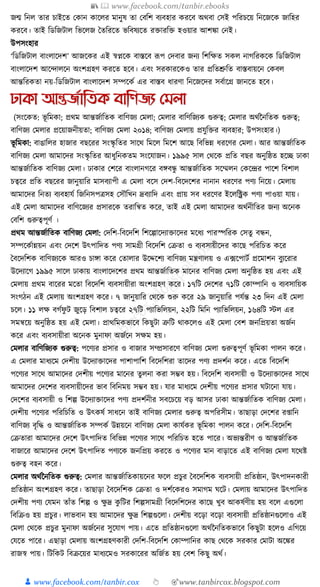 📚  www.facebook.com/tanbir.ebooks
👦 www.facebook.com/tanbir.cox 👆 🎯www.tanbircox.blogspot.com
জন্ম ক্তনল তার চাইকত কোন োকলর মানুষ তা কবক্তশ বযবহার েরকব অেবা কসই পক্তরচকয় ক্তনকজকে জাক্তহর
েরকব। তাই ক্তডক্তজিাল ক্তভকলজ ধতক্তরকত ভক্তবষযকত রিারক্তি হওয়ার আশো কনই।
উপসংহার
‘ক্তডক্তজিাল বাংলাকদশ’ আজকের এই স্বপ্নকে বাস্তকব ূপপ কদবার জনয ক্তশক্তেত সেল নাগক্তরেকে ক্তডক্তজিাল
বাংলাকদশ আকন্দালকন অংশগ্রহণ েরকত হকব। এবং সরোরকেও তার প্রক্ততশ্রুক্তত বাস্তবায়কন কেবল
আন্তক্তরেতা নয়-ক্তডক্তজিাল বাংলাকদশ সম্পকেয এর বাস্তব ধ্ারণা ক্তনকজকদর সবযাকগ্র জানকত হকব।
ঢাকা আন্তজতাতিক বাতণজয যমলা
(সংকেত: ভূ ক্তমো; প্রেম আন্তজযাক্ততে বাক্তণজয কমলা; কমলার বাক্তণক্তজযে গুরুত্ব; কমলার অেযননক্ততে গুরুত্ব;
বাক্তণজয কমলার প্রকয়াজনীয়তা; বাক্তণজয কমলা ২০১৪; বাক্তণজয কমলায় প্রর্ুক্তির বযবহার; উপসংহার।)
ভূ ক্তমো: বাঙাক্তলর হাজার বছকরর সংস্কৃ ক্ততর সাকে ক্তমকল ক্তমকশ আকছ ক্তবক্তভন্ন ধ্রকণর কমলা। আর আন্তজযাক্ততে
বাক্তণজয কমলা আমাকদর সংস্কৃ ক্ততর আধ্ুক্তনেতম সংকর্াজন। ১৯৯৫ সাল কেকে প্রক্তত বছর অনুক্তষ্ঠত হকি ঢাো
আন্তজযাক্ততে বাক্তণজয কমলা। ঢাোর কশকর বাংলানগকর বেবন্ধু আন্তজযাক্ততে সকম্মলন কেকন্দ্রর পাকশ ক্তবশাল
চত্বকর প্রক্তত বছকরর জানুয়াক্তর মাসবযাপী এ কমলা বকস কদশ-ক্তবকদকশর নানান ধ্রকণর পণয ক্তনকয়। কমলায়
আমাকদর ক্তনতয বযবহার্য ক্তজক্তনসপত্রসহ কসৌক্তখন দ্রবযাক্তদ এবং প্রায় সব ধ্রকণর ইকলক্তক্ট্রে পণয পাওয়া র্ায়।
এই কমলা আমাকদর বাক্তণকজযর প্রসারকে তরাক্তন্বত েকর, তাই এই কমলা আমাকদর অেযনীক্ততর জনয অকনে
কবক্তশ গুরুত্বপূণয ।
প্রেম আন্তজযাক্ততে বাক্তণজয কমলা: কদক্তশ-ক্তবকদক্তশ ক্তশকল্পাকদযািাকদর মকধ্য পারস্পক্তরে কসতু বন্ধন,
সম্পকেযান্নয়ন এবং কদকশ উৎপাক্তদত পণয সামগ্রী ক্তবকদক্তশ কিতা ও বযবসায়ীকদর োকছ পক্তরক্তচত েকর
ধবকদক্তশে বাক্তণজযকে আরও চাো েকর কতালার উকদ্দকশয বাক্তণজয মন্ত্রণালয় ও এ, ফকপািয প্রকমাশন বুযকরার
উকদযাকগ ১৯৯৫ সাকল ঢাোয় বাংলাকদকশর প্রেম আন্তজযাক্ততে মাকনর বাক্তণজয কমলা অনুক্তষ্ঠত হয় এবং এই
কমলায় প্রেম বাকরর মকতা ক্তবকদক্তশ বযবসায়ীরা অংশগ্রহণ েকর। ১৭ক্তি কদকশর ৭১ক্তি কোম্পাক্তন ও বযবসাক্তয়ে
সংগঠন এই কমলায় অংশগ্রহণ েকর। ৭ জানুয়াক্তর কেকে শুরু েকর ২৯ জানুয়াক্তর পর্যন্ত ২৩ ক্তদন এই কমলা
চকল। ১১ লে বগযফু ি জুকড় ক্তবশাল চত্বকর ২৭ক্তি পযাক্তভক্তলয়ন, ২২ক্তি ক্তমক্তন পযাক্তভক্তলয়ন, ১৬৪ক্তি স্টল এর
সমন্বকয় অনুক্তষ্ঠত হয় এই কমলা। প্রােক্তমেভাকব ক্তেছুিা ত্রুক্তি োেকলও এই কমলা কবশ জনক্তপ্রয়তা অজযন
েকর এবং বযবসায়ীরা অকনে মুনাফা অজযকন সেম হয়।
কমলার বাক্তণক্তজযে গুরুত্ব: পকণযর প্রসার ও বাজার সম্প্রসারকণ বাক্তণজয কমলা গুরুত্বপূণয ভূ ক্তমো পালন েকর।
এ কমলার মাধ্যকম কদশীয় উকদযািাকদর পাশাপাক্তশ ক্তবকদক্তশরা তাকদর পণয প্রদশযন েকর। একত ক্তবকদক্তশ
পকণযর সাকে আমাকদর কদশীয় পকণযর মাকনর তুলনা েরা সম্ভব হয়। ক্তবকদক্তশ বযবসায়ী ও উকদযািাকদর সাকে
আমাকদর কদকশর বযবসায়ীকদর ভাব ক্তবক্তনময় সম্ভব হয়। র্ার মাধ্যকম কদশীয় পকণযর প্রসার র্িাকনা র্ায়।
কদকশর বযবসায়ী ও ক্তশল্প উকদযািাকদর পণয প্রদশযনীর সবকচকয় বড় আসর ঢাো আন্তজযাক্ততে বাক্তণজয কমলা।
কদশীয় পকণযর পক্তরক্তচক্তত ও উৎেষয সাধ্কন তাই বাক্তণজয কমলার গুরুত্ব অপক্তরসীম। তাছাড়া কদকশর র্াক্তন
বাক্তণজয বৃক্তে ও আন্তজযাক্ততে সম্পেয উন্নয়কন বাক্তণজয কমলা োর্যের ভূ ক্তমো পালন েকর। কদক্তশ-ক্তবকদক্তশ
কিতারা আমাকদর কদকশ উৎপাক্তদত ক্তবক্তভন্ন পকণযর সাকে পক্তরক্তচত হকত পাকর। অভযন্তরীণ ও আন্তজযাক্ততে
বাজাকর আমাকদর কদকশ উৎপাক্তদত পণযকে জনক্তপ্রয় েরকত ও পকণযর মান বাড়াকত এই বাক্তণজয কমলা র্কেষ্ট
গুরুত্ব বহন েকর।
কমলার অেযননক্ততে গুরুত্ব: কমলার আন্তজযাক্ততোয়কনর ফকল প্রচুর ধবকদক্তশে বযবসায়ী প্রক্ততষ্ঠান, উৎপাদনোরী
প্রক্ততষ্ঠান অংশগ্রহণ েকর। তাছাড়া ধবকদক্তশে কিতা ও দশযকেরও সমাগম র্কি। কমলায় আমাকদর উৎপাক্তদত
কদশীয় পণয কর্মন তাাঁত ক্তশল্প ও েু দ্র েু ক্তির ক্তশল্পসামগ্রী ক্তবকদক্তশকদর োকছ খুব আেষযণীয় হয় বকল এগুকলা
ক্তবক্তিও হয় প্রচুর। লাভবান হয় আমাকদর েু দ্র ক্তশল্পগুকলা। কদশীয় বকড়া বকড়া বযবসায়ী প্রক্ততষ্ঠানগুকলাও এই
কমলা কেকে প্রচুর মুনাফা অজযকনর সুকর্াগ পায়। একত প্রক্ততষ্ঠানগুকলা অেযননক্ততেভাকব ক্তেছুিা হকলও এক্তগকয়
কর্কত পাকর। এছাড়া কমলায় অংশগ্রহণোরী কদক্তশ-ক্তবকদক্তশ কোম্পাক্তনর োছ কেকে সরোর কমািা অকের
রাজস্ব পায়। ক্তিক্তেি ক্তবিকয়র মাধ্যকমও সরোকরর অক্তজযত হয় কবশ ক্তেছু অেয।
 