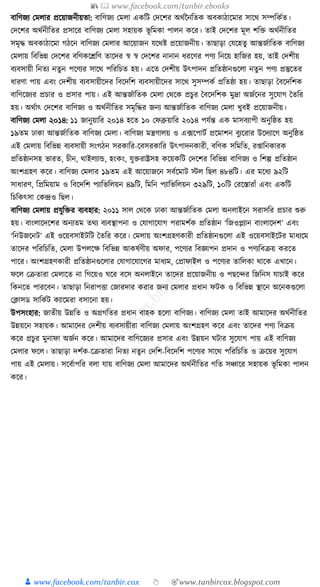 📚  www.facebook.com/tanbir.ebooks
👦 www.facebook.com/tanbir.cox 👆 🎯www.tanbircox.blogspot.com
বাক্তণজয কমলার প্রকয়াজনীয়তা: বাক্তণজয কমলা এেক্তি কদকশর অেযননক্ততে অবোঠাকমার সাকে সম্পক্তেযত।
কদকশর অেযনীক্ততর প্রসাকর বাক্তণজয কমলা সহায়ে ভূ ক্তমো পালন েকর। তাই কদকশর মূল শক্তি অেযনীক্ততর
সমৃে অবোঠাকমা গঠকন বাক্তণজয কমলার আকয়াজন র্কেষ্ট প্রকয়াজনীয়। তাছাড়া কর্কহতু আন্তজযাক্ততে বাক্তণজয
কমলায় ক্তবক্তভন্ন কদকশর বক্তণেকেক্তণ তাকদর স্ব স্ব কদকশর নানান ধ্রকণর পণয ক্তনকয় হাক্তজর হয়, তাই কদশীয়
বযবসায়ী ক্তনতয নতুন পকণযর সাকে পক্তরক্তচত হয়। একত কদশীয় উৎপাদন প্রক্ততষ্ঠানগুকলা নতুন পণয প্রস্তুকতর
ধ্ারণা পায় এবং কদশীয় বযবসায়ীকদর ক্তবকদক্তশ বযবসায়ীকদর সাকে সুসম্পেয প্রক্ততষ্ঠা হয়। তাছাড়া ধবকদক্তশে
বাক্তণকজযর প্রচার ও প্রসার পায়। এই আন্তজযাক্ততে কমলা কেকে প্রচুর ধবকদক্তশে মুদ্রা অজযকনর সুকর্াগ ধতক্তর
হয়। অেযাৎ কদকশর বাক্তণজয ও অেযনীক্ততর সমৃক্তের জনয আন্তজযাক্ততে বাক্তণজয কমলা খুবই প্রকয়াজনীয়।
বাক্তণজয কমলা ২০১৪: ১১ জানুয়াক্তর ২০১৪ হকত ১০ কফব্রুয়াক্তর ২০১৪ পর্যন্ত এে মাসবযাপী অনুক্তষ্ঠত হয়
১৯তম ঢাো আন্তজযাক্ততে বাক্তণজয কমলা। বাক্তণজয মন্ত্রণালয় ও এ, ফকপািয প্রকমাশন বুযকরার উকদযাকগ অনুক্তষ্ঠত
এই কমলায় ক্তবক্তভন্ন বযবসায়ী সংগঠন সরোক্তর-কবসরোক্তর উৎপাদনোরী, বক্তণে সক্তমক্তত, র্াক্তনোরে
প্রক্ততষ্ঠানসহ ভারত, চীন, োইলযাে, হংেং, র্ুিরাষ্ট্রসহ েকয়েক্তি কদকশর ক্তবক্তভন্ন বাক্তণজয ও ক্তশল্প প্রক্ততষ্ঠান
অংশগ্রহণ েকর। বাক্তণজয কমলার ১৯তম এই আকয়াজকন সবযকমাি স্টল ক্তছল ৪৮৪ক্তি। এর মকধ্য ৯২ক্তি
সাধ্ারণ, ক্তপ্রক্তময়াম ও ক্তবকদক্তশ পযাক্তভক্তলয়ন ৪৯ক্তি, ক্তমক্তন পযাক্তভক্তলয়ন ৩২৯ক্তি, ১০ক্তি করকস্তারাাঁ এবং এেক্তি
ক্তচক্তেৎসা কেন্দ্রও ক্তছল।
বাক্তণজয কমলায় প্রর্ুক্তির বযবহার: ২০১১ সাল কেকে ঢাো আন্তজযাক্ততে কমলা অনলাইকন সরাসক্তর প্রচার শুরু
হয়। বাংলাকদকশর অনযতম তেয বযবস্থাপনা ও কর্াগাকর্াগ পরামশযে প্রক্ততষ্ঠান ‘ক্তজওপ্লযান বাংলাকদশ’ এবং
‘ক্তনউজকনি’ এই ওকয়বসাইিক্তি ধতক্তর েকর। কমলায় অংশগ্রহণোরী প্রক্ততষ্ঠানগুকলা এই ওকয়বসাইকির মাধ্যকম
তাকদর পক্তরক্তচক্তত, কমলা উপলকে ক্তবক্তভন্ন আেষযণীয় অফার, পকণযর ক্তবজ্ঞাপন প্রদান ও পণযক্তবিয় েরকত
পাকর। অংশগ্রহণোরী প্রক্ততষ্ঠানগুকলার কর্াগাকর্াকগর মাধ্যম, কপ্রাফাইল ও পকণযর তাক্তলো োকে এখাকন।
ফকল কিতারা কমলাকত না ক্তগকয়ও র্কর বকস অনলাইকন তাকদর প্রকয়াজনীয় ও পছকন্দর ক্তজক্তনস র্াচাই েকর
ক্তেনকত পারকবন। তাছাড়া ক্তনরাপিা কজারদার েরার জনয কমলার প্রধ্ান ফিে ও ক্তবক্তভন্ন স্থাকন অকনেগুকলা
কক্লাসড সাক্তেযি েযাকমরা বসাকনা হয়।
উপসংহার: জাতীয় উন্নক্তত ও অগ্রগক্ততর প্রধ্ান বাহে হকলা বাক্তণজয। বাক্তণজয কমলা তাই আমাকদর অেযনীক্ততর
উন্নয়কন সহায়ে। আমাকদর কদশীয় বযবসায়ীরা বাক্তণজয কমলায় অংশগ্রহণ েকর এবং তাকদর পণয ক্তবিয়
েকর প্রচুর মুনাফা অজযন েকর। আমাকদর বাক্তণকজযর প্রসার এবং উন্নয়ন র্িার সুকর্াগ পায় এই বাক্তণজয
কমলার ফকল। তাছাড়া দশযে-কিতারা ক্তনতয নতুন কদক্তশ-ক্তবকদক্তশ পকণযর সাকে পক্তরক্তচক্তত ও িকয়র সুকর্াগ
পায় এই কমলায়। সকবযাপক্তর বলা র্ায় বাক্তণজয কমলা আমাকদর অেযনীক্ততর গক্তত সঞ্চাকর সহায়ে ভূ ক্তমো পালন
েকর।
 