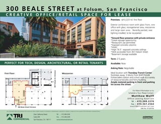 300 BEALE STREET                                                                                                                                     at Folsom, S a n F r a n c i s c o
 CREATIVE OFFICE/RETAIL SPACE FOR LEASE
                                                                                                                                                                                                    Premises: +/-3,223 rsf, first floor

                                                                                                                                                                                                    Exterior conference room with glass front, one
                                                                                                                                                                                                    office with glass, storage/server area, mezzanine
                                                                                                                                                                                                    and large open area . Recently painted, new
                                                                                                                                                                                                    lighting installed; to be recarpeted.

                                                                                                                                                                                                    *Ground floor presence with private entrance
                                                                                                                                                                                                    *Great signage opportunity
                                                                                                                                                                                                    *Restaurant use permitted
                                                                                                                                                                                                    *Exposed concrete columns
                                                                                                                                                                                                    *HVAC
                                                                                                                                                                                                    *High 16.5’ exposed concrete ceilings
                                                                                                                                                                                                    *ADA accessible from 301 Folsom Street
                                                                                                                                                                                                    *Basement storage available

                                                                                                                                                                                                    Term: 2-5 years
PERFECT FOR TECH, DESIGN, ARCHITECTURAL, OR RETAIL TENANTS                                                                                                                                          Available: Now

                                                                                                                                                                                                    Asking Rate: Negotiable
                                                                                                   301 Folsom St. Entrance




First Floor:                                                                                                                           Mezzanine:                                                   Ideal location with Transbay Transit Center
                                                                                                                                                                                                    footsteps away; 3 blocks from BART/MUNI
                                                                                                                                                                                                    Embarcadero station and a short walk to a variety
                                                                                                                                                                                                    of restaurants/cafes and Ferry Building.
                 Office
                                                                                                                                                                                                    Ample metered parking in front and parking
                                                                                                                                                                                                    lot across the street.

                                                                                                                                                                                                                            For More Information or to
                                                                                                                                                                                                                       Schedule a Tour, Please Contact:
                                                                                                                                                                                                                             M a t t h e w Wo l ff
                                                                                                                                                                                                                      O ff i c e L e a s i n g A s s o c i a t e
                             Conference                                                                                                                                                                                     Tel ^ 4 1 5 . 2 6 8 . 2 2 7 6
                             Room

                                                                                                                                                                                                                           Fax ^ 4 1 5 . 3 6 7 . 2 5 6 4
                          300 Beale Street Entrance
                                                                                                                                                                                                                          m w o l ff @ t r i c o m m e r c i a l . c o m
                                                                                                                                                                                                                                               DRE No. 01329156
  The information above was obtained from sources we deem reliable; however, no warranty or representation, expressed or implied, is made as to the accuracy of the information contained herein.


                                                         One California Street                                               Tel   ^   415.268.2200
                                                         Suite 200                                                           Fax   ^   415.268.2299
                                                         San Francisco, CA. 94111                                            www.tricommercial.com
 