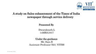 01 October 2015
A study on Sales enhancement of the Times of India
newspaper through service delivery
Presented By
Dwaraknath.L
14MBA1017
Under the guidance
Mr. Saju.B
Assistant Professor (Sr), VITBS
 