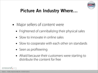 Picture An Industry Where…


•   Major sellers of content were
    •   Frightened of cannibalizing their physical sales
    •   Slow to innovate in online sales
    •   Slow to cooperate with each other on standards
    •   Seen as proﬁteering
    •   Afraid because their customers were starting to
        distribute the content for free
 