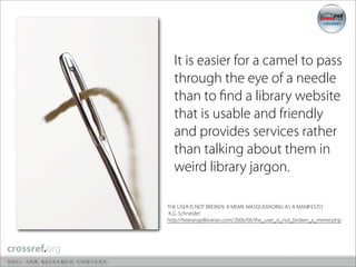 It is easier for a camel to pass
  through the eye of a needle
  than to ﬁnd a library website
  that is usable and friendly
  and provides services rather
  than talking about them in
  weird library jargon.

THE USER IS NOT BROKEN: A MEME MASQUERADING AS A MANIFESTO
K.G. Schneider
http://freerangelibrarian.com/2006/06/the_user_is_not_broken_a_meme.php
 