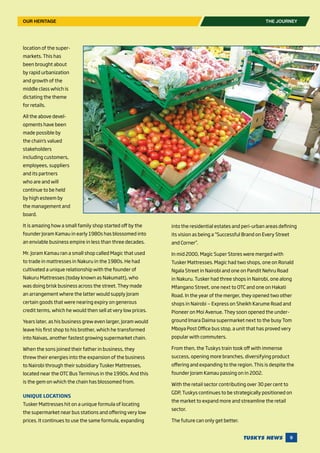 9
location of the super-
markets. This has
been brought about
by rapid urbanization
and growth of the
middle class which is
dictating the theme
for retails.
All the above devel-
opments have been
made possible by
the chain’s valued
stakeholders
including customers,
employees, suppliers
and its partners
who are and will
continue to be held
by high esteem by
the management and
board.
It is amazing how a small family shop started off by the
founder Joram Kamau in early 1980s has blossomed into
an enviable business empire in less than three decades.
Mr. Joram Kamau ran a small shop called Magic that used
to trade in mattresses in Nakuru in the 1980s. He had
cultivated a unique relationship with the founder of
Nakuru Mattresses (today known as Nakumatt), who
was doing brisk business across the street. They made
an arrangement where the latter would supply Joram
certain goods that were nearing expiry on generous
credit terms, which he would then sell at very low prices.
Years later, as his business grew even larger, Joram would
leave his first shop to his brother, which he transformed
into Naivas, another fastest growing supermarket chain.
When the sons joined their father in business, they
threw their energies into the expansion of the business
to Nairobi through their subsidiary Tusker Mattresses,
located near the OTC Bus Terminus in the 1990s. And this
is the gem on which the chain has blossomed from.
UNIQUE LOCATIONS
Tusker Mattresses hit on a unique formula of locating
the supermarket near bus stations and offering very low
prices. It continues to use the same formula, expanding
into the residential estates and peri-urban areas defining
its vision as being a “Successful Brand on Every Street
and Corner”.
In mid 2000, Magic Super Stores were merged with
Tusker Mattresses. Magic had two shops, one on Ronald
Ngala Street in Nairobi and one on Pandit Nehru Road
in Nakuru. Tusker had three shops in Nairobi, one along
Mfangano Street, one next to OTC and one on Hakati
Road. In the year of the merger, they opened two other
shops in Nairobi — Express on Sheikh Karume Road and
Pioneer on Moi Avenue. They soon opened the under-
ground Imara Daima supermarket next to the busy Tom
Mboya Post Office bus stop, a unit that has proved very
popular with commuters.
From then, the Tuskys train took off with immense
success, opening more branches, diversifying product
offering and expanding to the region. This is despite the
founder Joram Kamau passing on in 2002.
With the retail sector contributing over 30 per cent to
GDP, Tuskys continues to be strategically positioned on
the market to expand more and streamline the retail
sector.
The future can only get better.
THE JOURNEYOUR HERITAGE
 