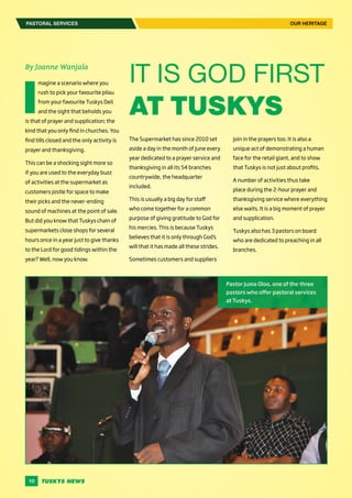 10
By Joanne Wanjala
I
magine a scenario where you
rush to pick your favourite pilau
from your favourite Tuskys Deli
and the sight that beholds you
is that of prayer and supplication; the
kind that you only find in churches. You
find tills closed and the only activity is
prayer and thanksgiving.
This can be a shocking sight more so
if you are used to the everyday buzz
of activities at the supermarket as
customers jostle for space to make
their picks and the never-ending
sound of machines at the point of sale.
But did you know that Tuskys chain of
supermarkets close shops for several
hours once in a year just to give thanks
to the Lord for good tidings within the
year? Well, now you know.
The Supermarket has since 2010 set
aside a day in the month of June every
year dedicated to a prayer service and
thanksgiving in all its 54 branches
countrywide, the headquarter
included.
This is usually a big day for staff
who come together for a common
purpose of giving gratitude to God for
his mercies. This is because Tuskys
believes that it is only through God’s
will that it has made all these strides.
Sometimes customers and suppliers
IT IS GOD FIRST
AT TUSKYS
join in the prayers too. It is also a
unique act of demonstrating a human
face for the retail giant, and to show
that Tuskys is not just about profits.
A number of activities thus take
place during the 2-hour prayer and
thanksgiving service where everything
else waits. It is a big moment of prayer
and supplication.
Tuskys also has 3 pastors on board
who are dedicated to preaching in all
branches.
PASTORAL SERVICES OUR HERITAGE
Pastor Juma Oloo, one of the three
pastors who offer pastoral services
at Tuskys.
 