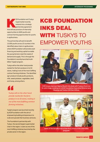 11
K
CB Foundation and Tuskys
Supermarket recently
entered into a strategic
partnership agreement
that will see provision of internship
opportunities to 1600 youths and
contract farming opportunities for youths
in agribusiness.
The partnership will work to benefit
13,000 youths across 22 counties in the
identified value chains in agribusiness
where KCB Foundation will provide asset
financing and working capital to enable
the young farmers meet the needs of
demand and supply. This is through the
Foundation’s recently launched multi-
billion Tujiajiri program.
Tuskys will on the other hand provide
market for the farm produce in its 54
stores, making it one of the most fulfilling
contract farming initiatives. The identified
agri-produce include poultry products,
milk, sweet potatoes, vegetables, beef,
and honey, among others.
Tujiajiri program was launched recently
by KCB Foundation with the aim of
empowering budding entrepreneurs to
scale and upscale their business ventures.
The Foundation’s partnership with
Tuskys, the second largest supermarket
chain in the region, is seen as one of the
most fulfilling initiatives launched by the
private sector in the region.
Tuskys will on the other hand
provide market for the farm
produce in its 54 stores, making it
one of the most fulfilling contract
farming initiatives.
KCB FOUNDATION
INKS DEAL
WITH TUSKYS TO
EMPOWER YOUTHS
KCB Group chairman Ngeny Biwott inks deal with Tuskys Chairman
Dr. John Kago. Looking on is KCB Foundation Executive Director Jane
Mwangi and Tuskys CEO Dan Githua.
Some of the beneficiaries of the first cohort of the internship
program.
INTERNSHIP PROGRAMMEPARTNERSHIPS THAT BIND
 
