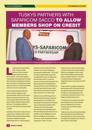 12
SACCO PARTNERSHIPS PARTNERSHIPS THAT BIND
L
eading retail supermarkets
chain Tuskys and the
Safaricom Sacco-Kenya’s
fastest growing private
sector SACCO – have today signed a
retail partnership agreement that will
allow the telco’s employees and other
sacco members to acquire discounted
high value items on credit basis at the
retailers 52 stores countrywide.
Under the partnership, Safaricom
Sacco members will get a Local
Purchase Order (LPO) from the Sacco
offices and present the same to any
Tuskys Supermarket after which the
items will be released to them within
48 hours. The retailer will bill the
Sacco once for all LPOs received within
a month.
Speaking at the launch when the two
organizations inked the deal, Tuskys
CEO Dan Githua said the supermarket
had taken a deliberate step to
differentiate the on-credit shopping
experience for the Safaricom Sacco
members at its stores following a
longstanding relationship. “This is part
of Tuskys supermarkets expansion
strategy that focuses on deepening
partnerships with our corporate
partners to drive business growth. Our
partnership with this leading Sacco
will ensure that as many members as
possible have access to easy credit
based means with which to acquire
high value items,” Mr. Githua said.
Safaricom Sacco CEO George Ochiri
said the partnership was a welcome
development for its members and
would add to the options its members
have in acquiring household items.
“We have continuously sought
partnerships that especially enrich
the local shopping experience for our
members. We are delighted to note
that our members can now enjoy
discounts, credit and deliveries while
shopping at Tuskys,” he said.
TUSKYS PARTNERS WITH
SAFARICOM SACCO TO ALLOW
MEMBERS SHOP ON CREDIT
Safaricom Sacco, which was founded
in 2001 to serve the common bond of
Safaricom employees, has an asset
base of Ksh3.3 Billion and presently
caters for 9000 members. The Sacco
is implementing a strategic plan
targeting to grow its business fourfold
by 2018.
Tuskys said its strategy in deepening
partnerships with corporate partners
was geared towards boosting sales
volumes for household goods such
as Sofa sets, assorted furniture, TVs,
fridges and other electronics.
The retailer has a similar partnership
with Ukombozi Sacco, the umbrella
Sacco for Deliverance Churches
in Kenya that has 7000 members
countrywide.
Tuskys is pursuing similar partnerships
with reputable licensed SACCOs and
corporate partners across the country
to enable more people access items of
their choice conveniently.
Tuskys CEO Dan Githua (Left) with Safaricom Sacco CEO George Ochiri during the launch of the partnership.
 