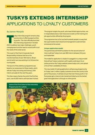 13
CSR ACTIVITIESINVESTING IN COMMUNITIES
By Joanne Wanjala
T
uskys internship program remains a key
success story in offering opportunities
to youths. The chain officially launched
the internship programme in October
2015 to address two major challenges: youth
unemployment and the need to mould staff to suit
the needs of the retail sector.
This is part of the Chain’s Corporate Social
Responsibility initiative that has so far
transformed lives of over 700 interns, 90 per
cent of which are now working in its 54 branches
countrywide.
The launch of the ambitious programme was
based on an assessment of these needs, which
will see Tuskys recruiting and training 1,500
interns annually for the next five years.
This then means that by the end of the first five
years, over 8,000 interns will have been trained.
The program targets the youth, who have limited opportunities, are
in marginalized areas or lack resources to seek out the training and
job opportunities offered by the program.
The programme has so far touched hundreds people in a way that
the supermarket chain’s board and management could not have
envisioned at the outset.
Unique application model
The partnership with KCB Foundation for the second cohort of
interns will see Tuskys train over 800 interns between this June
and September.
The model for application is simple; It is pegged on a unique model
that will see Tuskys customers with Loyalty cards log on to an
online portal on the Tuskys website (www.tuskys.com ) and upload
2 CVs of their candidates of choice.
The new model of making applications will give equal opportunity
to Tuskys’ over 1 million Loyalty customers across the country to be
part of the process. It will also ensure that even those youths in far-
flung areas get a chance to be trained and linked up to the market
given that application is through an online portal.
TUSKYS EXTENDS INTERNSHIP
APPLICATIONS TO LOYALTY CUSTOMERS
Some of the First Cohort of the Internship
Program pose for a photo.
 