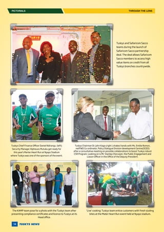 TUSKYS NEWS14
PICTORIALS THROUGH THE LENS
Tuskys and Safaricom Sacco
teams during the launch of
Safaricom Sacco partnership
deal. The deal allows Safaricom
Sacco members to access high
value items on credit from all
Tuskys branches countrywide.
Tuskys Chief Finance Officer Daniel Ndirangu (left)
Security Manager Alpheuos Mutuku get ready for
this year’s Marter Heart Run at Nyayo Stadium
where Tuskys was one of the sponsors of the event.
Tuskys Chairman Dr. John Kago (right ) shakes hands with Ms. Emilie Romon,
netFWD Co-ordinator, Policy Dialogue Division development Centre(OCED)
after a consultative meeting on possible collaborations to boost Tuskys robust
CSR Program. Looking on is Mr. Stanley Cheruiyot, the Public Engagement and
Liason Officer in the Office of the Deputy President.
The KAMP team pose for a photo with the Tuskys team after
presenting compliance certificates and licence to Tuskys at its
Head office.
‘Live’ cooking: Tuskys team entice customers with fresh sizzling
bites at the Mater Heart Run event held at Nyayo stadium.
 