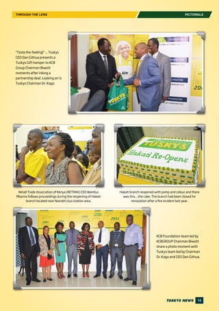 TUSKYS NEWS 15
PICTORIALSTHROUGH THE LENS
“Taste the feeling!” ... Tuskys
CEO Dan Githua presents a
Tuskys Gift hamper to KCB
Group Chairman Biwott
moments after inking a
partnership deal. Looking on is
Tuskys Chairman Dr. Kago.
KCB Foundation team led by
KCBGROUP Chairman Biwott
share a photo moment with
Tuskys team led by Chairman
Dr. Kago and CEO Dan Githua.
Retail Trade Association of Kenya (RETRAK) CEO Wambui
Mbarire follows proceedings during the reopening of Hakati
branch located near Nairobi’s bus station area.
Hakati branch reopened with pomp and colour and there
was this... the cake. The branch had been closed for
renovation after a fire incident last year.
 