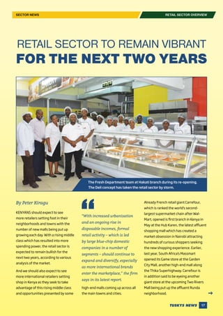 17
RETAIL SECTOR OVERVIEWSECTOR NEWS
By Peter Kiragu
KENYANS should expect to see
more retailers setting foot in their
neighborhoods and towns with the
number of new malls being put up
growing each day. With a rising middle
class which has resulted into more
spending power, the retail sector is
expected to remain bullish for the
next two years, according to various
analysis of the market.
And we should also expect to see
more international retailers setting
shop in Kenya as they seek to take
advantage of this rising middle class
and opportunities presented by some
RETAIL SECTOR TO REMAIN VIBRANT
FOR THE NEXT TWO YEARS
high-end malls coming up across all
the main towns and cities.
Already French retail giant Carrefour,
which is ranked the world’s second-
largest supermarket chain after Wal-
Mart, opened is first branch in Kenya in
May at the Hub Karen, the latest affluent
shopping mall which has created a
market obsession in Nairobi attracting
hundreds of curious shoppers seeking
the new shopping experience. Earlier,
last year, South Africa’s Massmart
opened its Game store at the Garden
City Mall, another high-end mall along
the Thika Superhighway. Carrefour is
in addition said to be eyeing another
giant store at the upcoming Two Rivers
Mall being put up the affluent Runda
neighborhood.
“With increased urbanisation
and an ongoing rise in
disposable incomes, formal
retail activity – which is led
by large blue-chip domestic
companies in a number of
segments – should continue to
expand and diversify, especially
as more international brands
enter the marketplace,” the firm
says in its latest report.
The Fresh Department team at Hakati branch during its re-opening.
The Deli concept has taken the retail sector by storm.
 