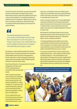 18
The local retail sector has been for many years dominated
by family-owned retailers including Tusksys, Naivas,
Nakumatt and Ukwali as well as the troubled Uchumi which
is the only listed retailer but currently facing milliards of
problems due to mismanagement. While Uchumi is closing
down its branches outside Kenya, retailers like Tuskys
are rushing to fill this gap by taking up more space at the
regional markets.
According to a London-based consultancy firm Oxford
Business Group, increasing urbanisation and rising levels
of disposable income will continue fueling growth in
Kenya’s retail sector in 2016 and beyond, as demand for
quality outlets and a broader range of shopping options
drives the construction of floor space.
Over the past five years, the average value of consumer
spending has risen by as much
as 67%, making Kenya the
continent’s fastest-growing retail
market.
“With increased urbanisation
and an ongoing rise in disposable
incomes, formal retail activity –
which is led by large blue-chip
domestic companies in a number
of segments – should continue to
expand and diversify, especially
as more international brands
enter the marketplace,” the firm
says in its latest report.
The firm adds that the rise in
formal retail activity can be seen
most clearly by the expansion
of dedicated property in major
urban areas, including the country’s 3.5 million person
capital city. Last year alone saw a near tripling of Nairobi’s
modern retail space, with close to 170,000 sq metres of
new leasable area coming on-line.
Further, real estate research firm in a study titled Global
Cities report anticipates that the Kenyan retail sector’s
positive momentum will continue over the next two years.
“In 2016 and 2017, a further [120,750 sq metres] of
modern retail space will complete development in Nairobi,”
the report says.
With devolution having taken shape and more money
going to the counties, more malls are being put up in the
regions further fuelling the retail sector in places like
Nakuru, Kisumu, Mombasa and Eldoret.
“The ongoing development of satellite communities
outside Nairobi should also help drive retail expansion
in the coming years, as investors move to cater to the
rising middle class and the overflow of residents from the
capital,” notes Oxford Business Group in a report.
In comparison to other African markets, Kenya’s formal
retail penetration rate – which ranges from 30% to 40%,
according to analysts – is the second highest in sub-
Saharan Africa. This places the country at roughly half the
level of South Africa, where formal retail is estimated to
stand at 60% of overall activity, but twice that of Nigeria,
Africa’s largest economy, according to the consultancy
firm.
“The ongoing development of satellite
communities outside Nairobi should also help
drive retail expansion in the coming years, as
investors move to cater to the rising middle class
and the overflow of residents from the capital,”
notes Oxford Business Group in a report.
RETAIL SECTOR OVERVIEW SECTOR NEWS
Mama Hannah Wamaitha, the Late Mzee Joram Kamau’s wife,
shares in the cake in one of the branch opening ceremonies.
 